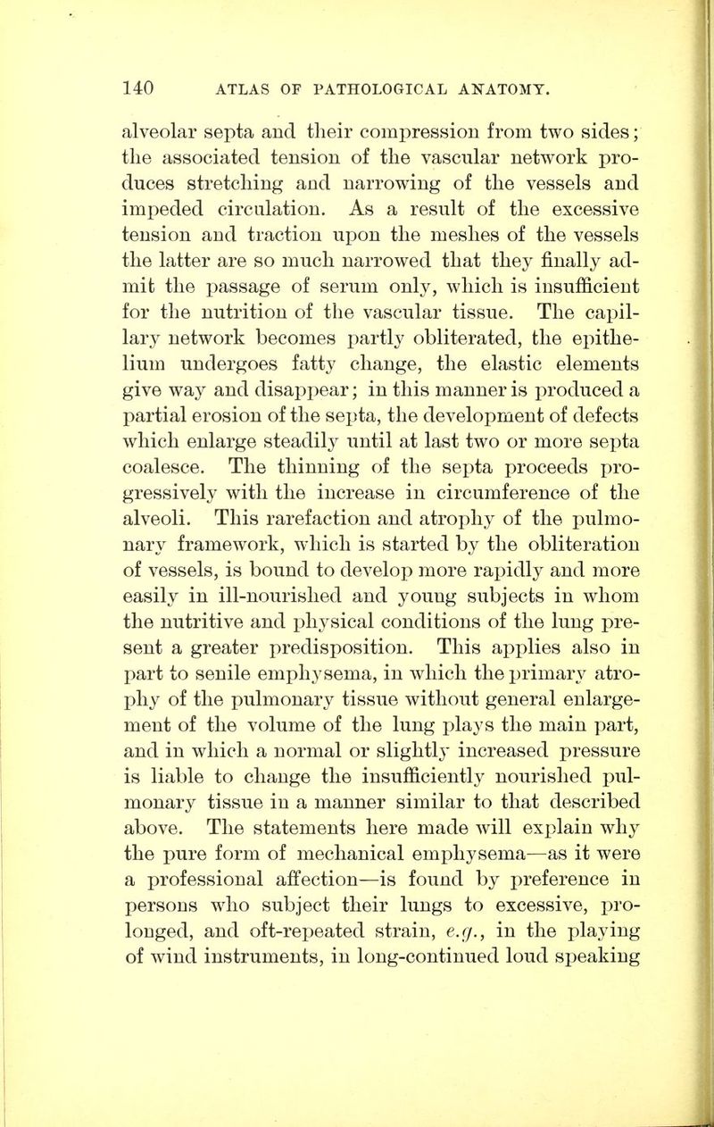 alveolar septa and their compression from two sides; the associated tension of the vascular network pro- duces stretching and narrowing of the vessels and impeded circulation. As a result of the excessive tension and traction upon the meshes of the vessels the latter are so much narrowed that they finally ad- mit the passage of serum only, which is insufficient for the nutrition of the vascular tissue. The capil- lary network becomes partly obliterated, the epithe- lium undergoes fatty change, the elastic elements give way and disappear; in this manner is produced a partial erosion of the septa, the development of defects which enlarge steadily until at last two or more septa coalesce. The thinning of the septa proceeds pro- gressively with the increase in circumference of the alveoli. This rarefaction and atrophy of the pulmo- nary framework, which is started by the obliteration of vessels, is bound to develop more rapidly and more easily in ill-nourished and young subjects in whom the nutritive and physical conditions of the lung pre- sent a greater predisposition. This applies also in part to senile emphysema, in which the primary atro- phy of the pulmonary tissue without general enlarge- ment of the volume of the lung plays the main part, and in which a normal or slightly increased pressure is liable to change the insufficiently nourished pul- monary tissue in a manner similar to that described above. The statements here made will exx)lain why the pure form of mechanical emphysema—as it were a professional affection—is found by preference in persons who subject their lungs to excessive, pro- longed, and oft-repeated strain, e.g., in the playing of wind instruments, in long-continued loud speaking