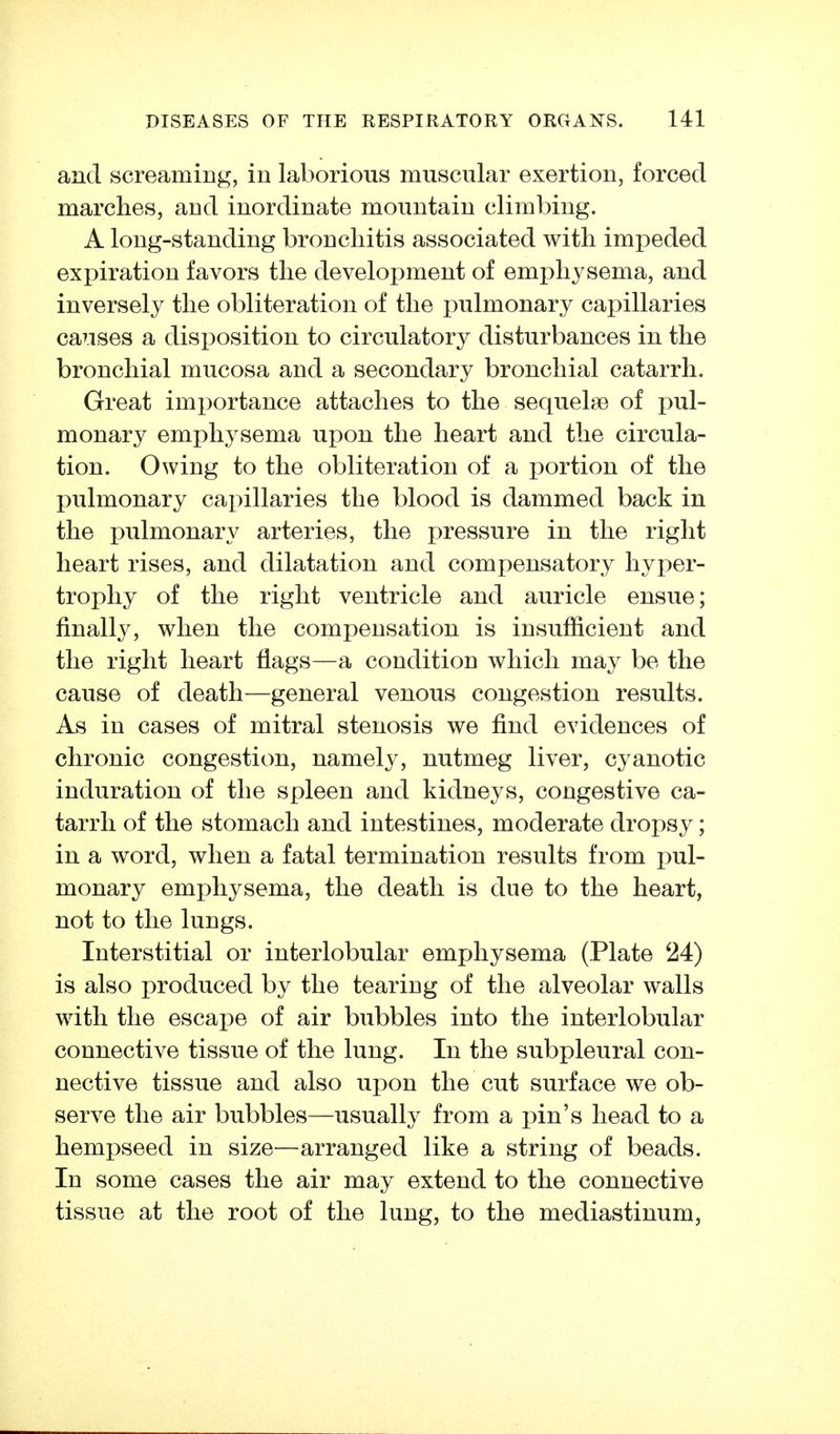 and screaming, in laborious muscular exertion, forced marches, and inordinate mountain climbing. A long-standing bronchitis associated with impeded expiration favors the development of emphysema, and inversely the obliteration of the pulmonary capillaries causes a disposition to circulatory disturbances in the bronchial mucosa and a secondary bronchial catarrh. Great importance attaches to the sequelae of pul- monary emphysema upon the heart and the circula- tion. Owing to the obliteration of a portion of the pulmonary capillaries the blood is dammed back in the pulmonary arteries, the pressure in the right heart rises, and dilatation and compensatory hyper- trophy of the right ventricle and auricle ensue; finally, when the compensation is insufiicient and the right heart flags—a condition which may be the cause of death—general venous congestion results. As in cases of mitral stenosis we find evidences of chronic congestion, namely, nutmeg liver, cyanotic induration of the spleen and kidneys, congestive ca- tarrh of the stomach and intestines, moderate dropsy; in a word, when a fatal termination results from pnl- monary emphysema, the death is due to the heart, not to the lungs. Interstitial or interlobular emphysema (Plate 24) is also produced by the tearing of the alveolar walls with the escape of air bubbles into the interlobular connective tissue of the lung. In the subpleural con- nective tissue and also upon the cut surface we ob- serve the air bubbles—usually from a pin's head to a hempseed in size—arranged like a string of beads. In some cases the air may extend to the connective tissue at the root of the lung, to the mediastinum,