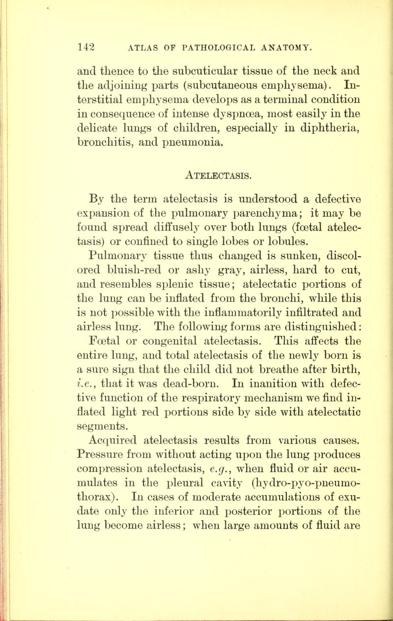 and thence to the subcuticular tissue of the neck and the adjoining parts (subcutaneous emphysema). In- terstitial emphysema develops as a terminal condition in consequence of intense dyspnoea, most easily in the delicate lungs of children, especially in diphtheria, bronchitis, and pneumonia. Atelectasis. By the term atelectasis is understood a defective expansion of the pulmonary parenchyma; it may be found spread diffusely over both lungs (foetal atelec- tasis) or confined to single lobes or lobules. Pulmonary tissue thus changed is sunken, discol- ored bluish-red or ashy gray, airless, hard to cut, and resembles splenic tissue; atelectatic portions of the lung can be inflated from the bronchi, while this is not possible with the inflammatorily infiltrated and airless lung. The following forms are distinguished: Foetal or congenital atelectasis. This affects the entire lung, and total atelectasis of the newly born is a sure sign that the child did not breathe after birth, i.e., that it was dead-born. In inanition with defec- tive function of the respiratory mechanism we find in- flated light red portions side by side with atelectatic segments. Acquired atelectasis results from various causes. Pressure from without acting upon the lung produces comi:>ression atelectasis, e.g., when fluid or air accu- mulates in the pleural cavity (hydro-pyo-pneumo- thorax). In cases of moderate accumulations of exu- date only the inferior and i)osterior portions of the lung become airless; when large amounts of fluid are
