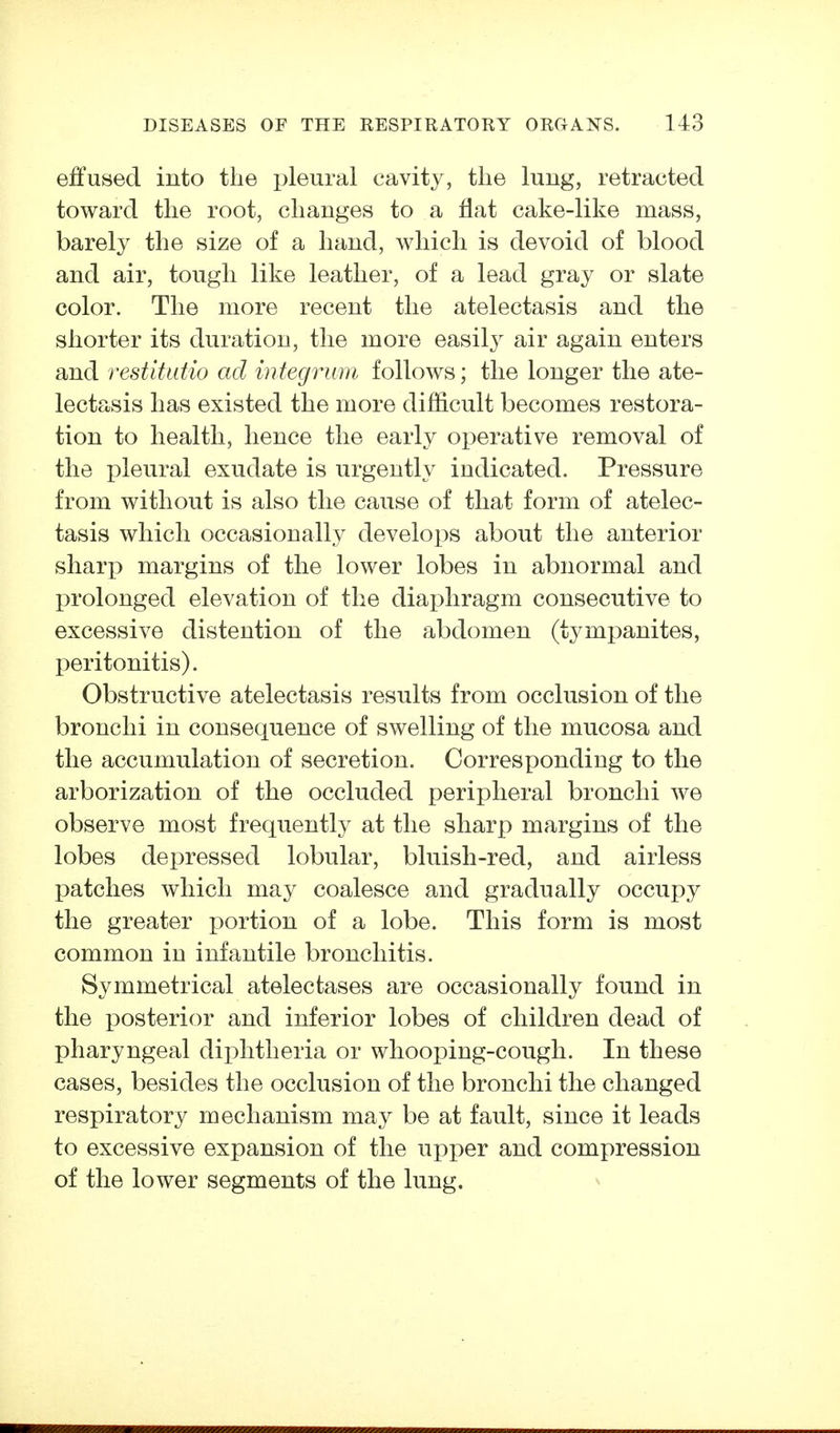effused into the pleural cavity, the lung, retracted toward the root, changes to a flat cake-like mass, barely the size of a hand, which is devoid of blood and air, tough like leather, of a lead gray or slate color. The more recent the atelectasis and the shorter its duration, the more easilj^ air again enters and restitutio ad integrum follows; the longer the ate- lectasis has existed the more difiicult becomes restora- tion to health, hence the early operative removal of the pleural exudate is urgently indicated. Pressure from without is also the cause of that form of atelec- tasis which occasionally develops about the anterior sharp margins of the lower lobes in abnormal and prolonged elevation of the diaj^hragm consecutive to excessive distention of the abdomen (tympanites, peritonitis). Obstructive atelectasis results from occlusion of the bronchi in consequence of swelling of the mucosa and the accumulation of secretion. Corresponding to the arborization of the occluded peripheral bronchi we observe most frequently at the sharp margins of the lobes depressed lobular, bluish-red, and airless patches which may coalesce and gradually occupj^ the greater portion of a lobe. This form is most common in infantile bronchitis. Symmetrical atelectases are occasionally found in the xDOsterior and inferior lobes of children dead of pharyngeal diphtheria or whooping-cough. In these cases, besides the occlusion of the bronchi the changed respiratory mechanism may be at fault, since it leads to excessive expansion of the upper and compression of the lower segments of the lung.