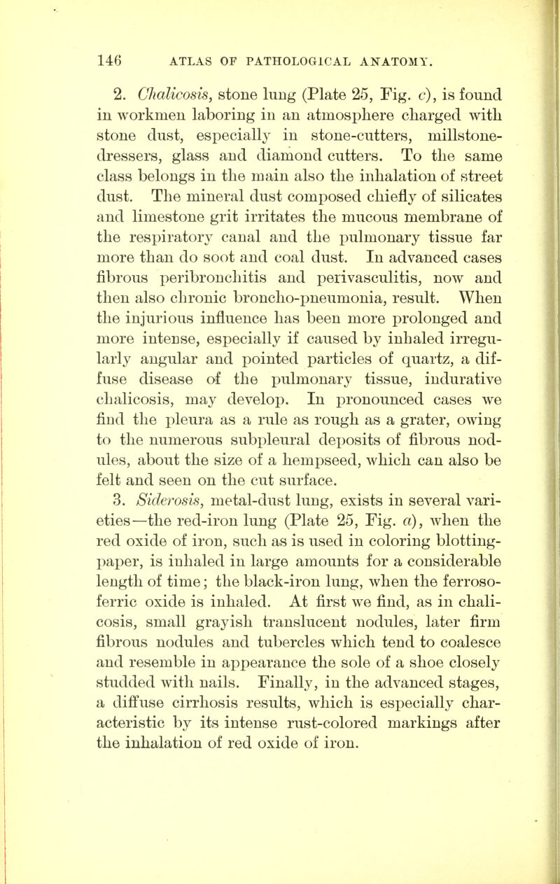 2. Chalicosis, stone lung (Plate 25, Fig. c), is found in workmen laboring in an atmosphere cliarged witli stone dust, especially in stone-cutters, millstone- dressers, glass and diamond cutters. To the same class belongs in the main also the inhalation of street dust. The mineral dust composed chiefly of silicates and limestone grit irritates the mucous membrane of the respiratory canal and the pulmonary tissue far more than do soot and coal dust. In advanced cases fibrous peribronchitis and perivasculitis, now and then also chronic broncho-pneumonia, result. When the injurious influence has been more prolonged and more intense, especially if caused by inhaled irregu- larly angular and pointed particles of quartz, a dif- fuse disease of the pulmonary tissue, indurative chalicosis, may develop. In pronounced cases we find the pleura as a rule as rough as a grater, owing to the numerous subpleural deposits of fibrous nod- ules, about the size of a hempseed, which can also be felt and seen on the cut surface. 3. Sideros'is, metal-dust lung, exists in several vari- eties—the red-iron lung (Plate 25, Fig. a), when the red oxide of iron, such as is used in coloring blotting- paper, is inhaled in large amounts for a considerable length of time; the black-iron lung, when the ferroso- ferric oxide is inhaled. At first we find, as in chali- cosis, small grayish translucent nodules, later firm fibrous nodules and tubercles which tend to coalesce and resemble in appearance the sole of a shoe closely studded with nails. Finally, in the advanced stages, a diffuse cirrhosis results, which is especially char- acteristic by its intense rust-colored markings after the inhalation of red oxide of iron.
