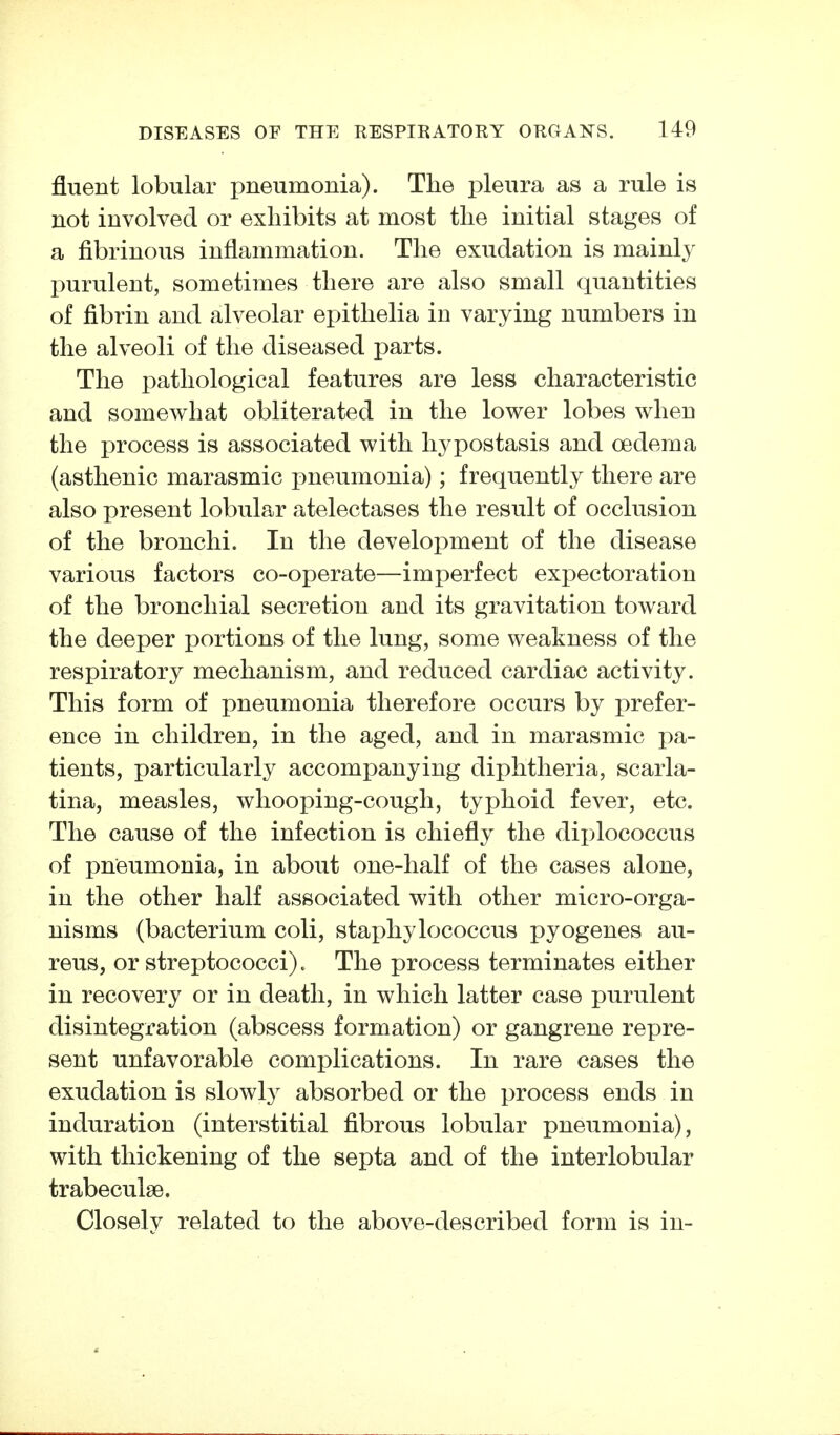 fluent lobular pneumonia). The pleura as a rule is not involved or exhibits at most the initial stages of a fibrinous inflammation. The exudation is mainly purulent, sometimes there are also small quantities of fibrin and alveolar epithelia in varying numbers in the alveoli of the diseased parts. The pathological features are less characteristic and somewhat obliterated in the lower lobes when the process is associated with hypostasis and oedema (asthenic marasmic pneumonia); frequently there are also present lobular atelectases the result of occlusion of the bronchi. In the development of the disease various factors co-operate—imperfect expectoration of the bronchial secretion and its gravitation toward the deeper portions of the lung, some weakness of the respiratory mechanism, and reduced cardiac activity. This form of pneumonia therefore occurs by prefer- ence in children, in the aged, and in marasmic pa- tients, particularly accompanying diphtheria, scarla- tina, measles, whooping-cough, typhoid fever, etc. The cause of the infection is chiefly the diplococcus of pneumonia, in about one-half of the cases alone, in the other half associated with other micro-orga- nisms (bacterium coli, staphylococcus pyogenes au- reus, or streptococci). The process terminates either in recovery or in death, in which latter case purulent disintegration (abscess formation) or gangrene repre- sent unfavorable complications. In rare cases the exudation is slowly absorbed or the process ends in induration (interstitial fibrous lobular pneumonia), with thickening of the septa and of the interlobular trabeculse. Closely related to the above-described form is in-