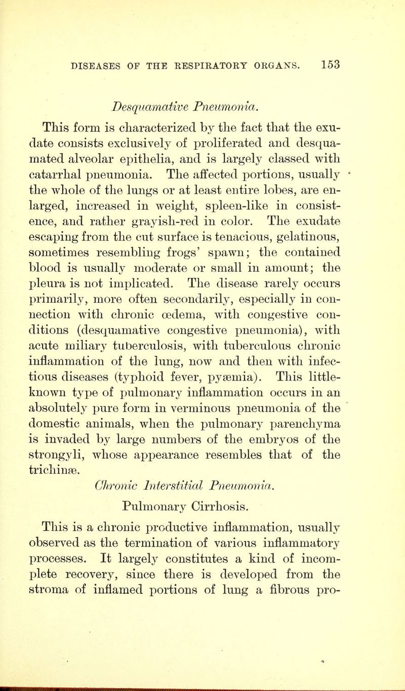 Desquamative Pneumonia. This form is characterized by the fact that the exu- date consists exclusively of proliferated and desqua- mated alveolar epithelia, and is largely classed with catarrhal pneumonia. The affected portions, usually the whole of the lungs or at least entire lobes, are en- larged, increased in weight, spleen-like in consist- ence, and rather grayish-red in color. The exudate escaping from the cut surface is tenacious, gelatinous, sometimes resembling frogs' spawn; the contained blood is usually moderate or small in amount; the pleura is not implicated. The disease rarely occurs primarily, more often secondarily, especially in con- nection with chronic oedema, with congestive con- ditions (desquamative congestive i:)neumonia), with acute miliary tuberculosis, with tuberculous chronic inflammation of the lung, now and then with infec- tious diseases (typhoid fever, pyaemia). This little- known type of fjulmonary inflammation occurs in an absolutely j)ure form in verminous pneumonia of the domestic animals, when the pulmonary parenchyma is invaded by large numbers of the embryos of the strongyli, whose appearance resembles that of the trichinae. Chronic Interstitial Pneumovia. Pulmonary Cirrhosis. This is a chronic productive inflammation, usually observed as the termination of various inflammatory processes. It largely constitutes a kind of incom- jjlete recovery, since there is developed from the stroma of inflamed portions of lung a fibrous pro-