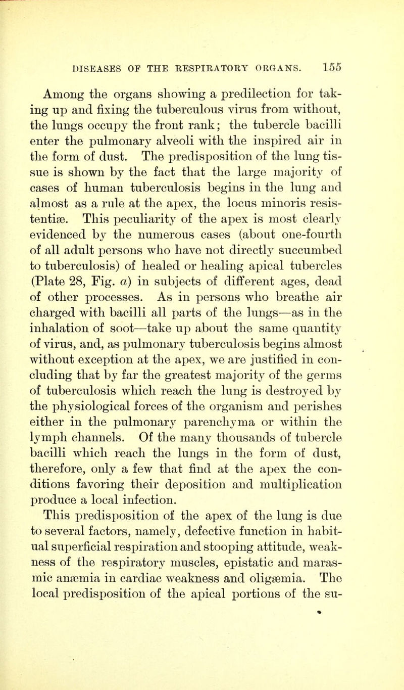 Among the organs showing a predilection for tak- ing up and fixing the tuberculous virus from without, the lungs occupy the front rank; the tubercle bacilli enter the pulmonary alveoli with the inspired air in the form of dust. The predisposition of the lung tis- sue is shown by the fact that the large majority of cases of human tuberculosis begins in the lung and almost as a rule at the apex, the locus minor is resis- tentise. This peculiarity of the apex is most clearly evidenced by the numerous cases (about one-fourth of all adult persons who have not directly succumbed to tuberculosis) of healed or healing apical tubercles (Plate 28, Fig. a) in subjects of different ages, dead of other processes. As in persons who breathe air charged with bacilli all parts of the lungs—as in the inhalation of soot—take up about the same quantity of virus, and, as pulmonary tuberculosis begins almost without exception at the apex, we are justified in con- cluding that by far the greatest majority of the germs of tuberculosis which reach the lung is destroyed by the physiological forces of the organism and perishes either in the pulmonary parenchyma or within the lymph channels. Of the many thousands of tubercle bacilli which reach the lungs in the form of dust, therefore, only a few that find at the apex the con- ditions favoring their deposition and multiplication produce a local infection. This predisposition of the apex of the lung is due to several factors, namely, defective function in habit- ual superficial respiration and stooping attitude, weak- ness of the respiratory muscles, epistatic and maras- mic anaemia in cardiac weakness and oligsemia. The local predisposition of the apical portions of the su-