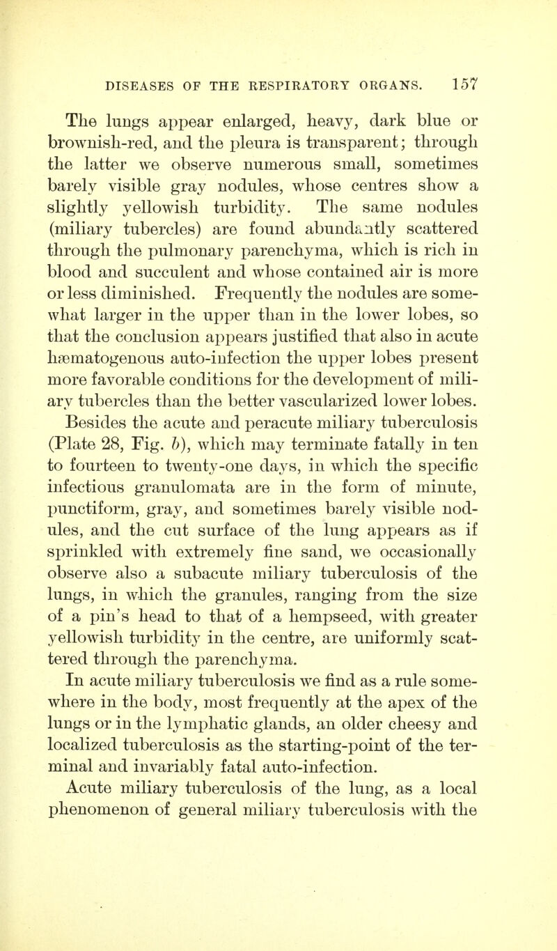 The lungs appear enlarged, heavy, dark blue or brownish-red, and the pleura is transparent; through the latter we observe numerous small, sometimes barely visible gray nodules, whose centres show a slightly yellowish turbidity. The same nodules (miliary tubercles) are found abundantly scattered through the pulmonary parenchyma, which is rich in blood and succulent and whose contained air is more or less diminished. Frequently the nodules are some- what larger in the upper than in the lower lobes, so that the conclusion appears justified that also in acute haematogenous auto-infection the upper lobes present more favorable conditions for the development of mili- ary tubercles than the better vascularized lower lobes. Besides the acute and peracute miliary tuberculosis (Plate 28, Fig. h), which may terminate fatally in ten to fourteen to twenty-one days, in which the specific infectious granulomata are in the form of minute, punctiform, gray, and sometimes barely visible nod- ules, and the cut surface of the lung appears as if sprinkled with extremely fine sand, we occasionally observe also a subacute miliary tuberculosis of the lungs, in which the granules, ranging from the size of a pin's head to that of a hempseed, with greater yellowish turbidity in the centre, are uniformly scat- tered through the parenchyma. In acute miliary tuberculosis we find as a rule some- where in the body, most frequently at the apex of the lungs or in the lymphatic glands, an older cheesy and localized tuberculosis as the starting-point of the ter- minal and invariably fatal auto-infection. Acute miliary tuberculosis of the lung, as a local phenomenon of general miliary tuberculosis with the