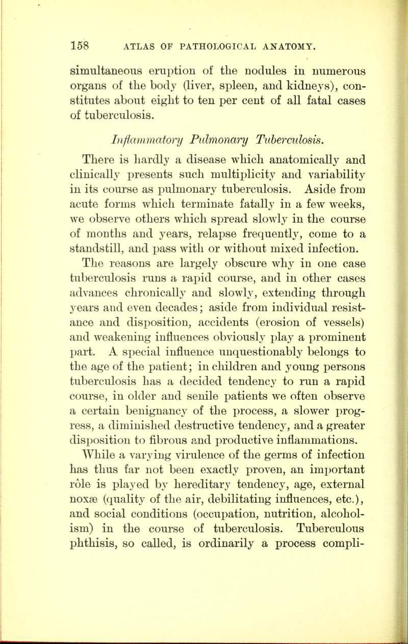 simultaneous erui)tion of the nodules in numerous organs of tlie body (liver, spleen, and kidneys), con- stitutes about eight to ten per cent of all fatal cases of tuberculosis. Inflammatory Pulmonary Tuberculosis. There is hardly a disease which anatomically and clinically presents such multiplicity and variability in its course as pulmonary tuberculosis. Aside from acute forms which terminate fatally in a few weeks, we observe others which spread slowly in the course of months and years, relapse frequently, come to a standstill, and pass with or without mixed infection. The reasons are largely obscure wh^^ in one case tuberculosis runs a rapid course, and in other cases advances chronically and slowly, extending through years and even decades; aside from individual resist- ance and disposition, accidents (erosion of vessels) and weakening influences obviously play a prominent part. A special influence unquestionably belongs to the age of the patient; in children and young persons tuberculosis has a decided tendency to run a rapid course, in older and senile patients we often observe a certain benignancy of the process, a slower prog- ress, a diminished destructive tendency, and a greater disposition to fibrous and productive inflammations. While a varying virulence of the germs of infection has thus far not been exactly proven, an important role is played by hereditary tendency, age, external noxse (quality of the air, debilitating influences, etc), and social conditions (occupation, nutrition, alcohol- ism) in the course of tuberculosis. Tuberculous phthisis, so called, is ordinarily a process compli-