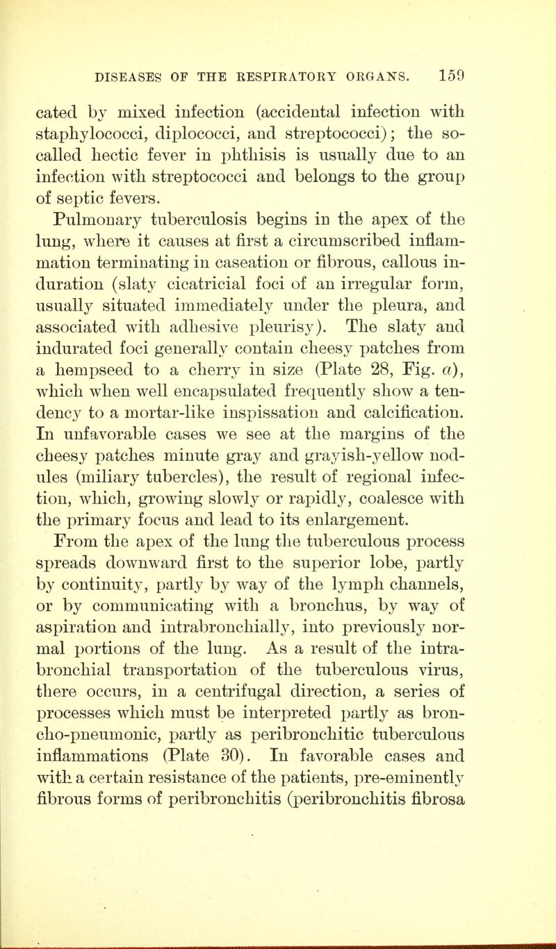cated by mixed infection (accidental infection with staphylococci, diplococci, and streptococci); the so- called hectic fever in phthisis is usually due to an infection with streptococci and belongs to the group of septic fevers. Pulmonary tuberculosis begins in the apex of the lung, where it causes at first a circumscribed inflam- mation terminating in caseation or fibrous, callous in- duration (slaty cicatricial foci of an irregular form, usuall}^ situated immediately under the pleura, and associated with adhesive pleurisy). The slaty and indurated foci generally contain cheesy patches from a hempseed to a cherry in size (Plate 28, Fig. a), which when well encapsulated frequently show a ten- dency to a mortar-like inspissation and calcification. In unfavorable cases we see at the margins of the cheesy patches minute gray and grayish-yellow nod- ules (miliary tubercles), the result of regional infec- tion, which, growing slowly or rapidly, coalesce with the primary focus and lead to its enlargement. From the apex of the lung the tuberculous process spreads downward first to the superior lobe, partly by continuity, partly by way of the lymph channels, or by communicating with a bronchus, by way of aspiration and intrabronchially, into previously nor- mal portions of the lung. As a result of the intra- bronchial transportation of the tuberculous virus, there occurs, in a centrifugal direction, a series of processes which must be interpreted partly as bron- cho-pneumonic, partly as peribronchitic tuberculous inflammations (Plate 30). In favorable cases and with a certain resistance of the patients, pre-eminently fibrous forms of peribronchitis (peribronchitis fibrosa