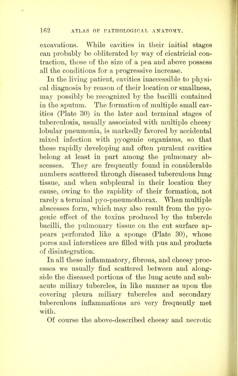 excavations. While cavities iu their initial stages can probably be obliterated by way of cicatricial con- traction, those of the size of a pea and above jjossess all the conditions for a progressive increase. In the living patient, cavities inaccessible to physi- cal diagnosis by reason of their location or smallness, may possibly be recognized by the bacilli contained in the sputum. The formation of multiple small cav- ities (Plate 30) in the later and terminal stages of tuberculosis, usually associated with multiple cheesy lobular pneumonia, is markedly favored by accidental mixed infection with pyogenic organisms, so that these rapidly developing and often purulent cavities belong at least in part among the pulmonary ab- scesses. They are frequently found in considerable numbers scattered through diseased tuberculous lung tissue, and when subpleural in their location they cause, owing to the rapidity of their formation, not rarely a terminal pyo-pneumothorax. When multiple abscesses form, which may also result from the pyo- genic effect of the toxins produced by the tubercle bacilli, the pulmonary tissue on the cut surface ap- pears perforated like a sponge (Plate 30), whose pores and interstices are filled with pus and products of disintegration. In all these inflammatory, fibrous, and cheesy proc- esses we usually find scattered between and along- side the diseased portions of the lung acute and sub- acute miliary tubercles, in like manner as upon the covering pleura miliary tubercles and secondary tuberculous inflammations are very frequently met with. Of course the above-described cheesy and necrotic