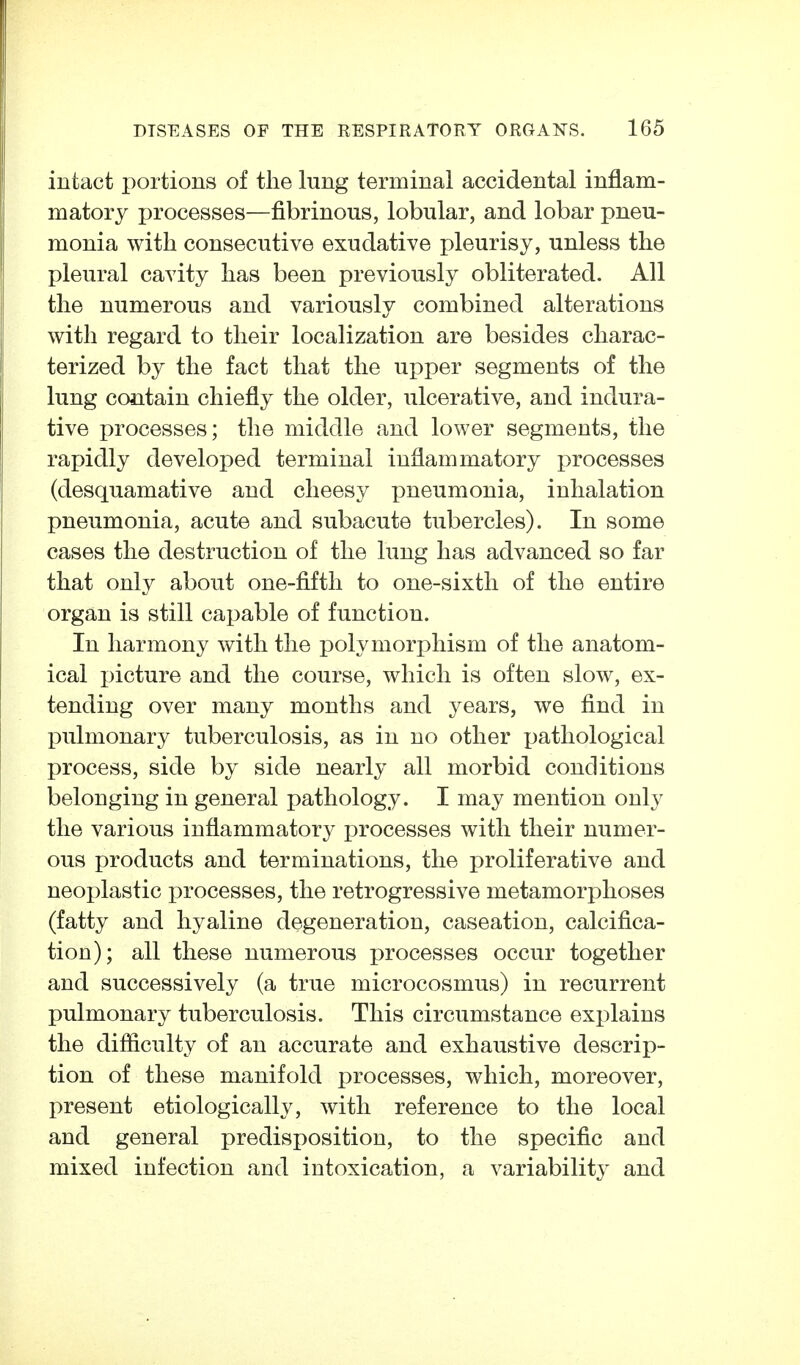 intact portions of the lung terminal accidental inflam- matory processes—fibrinous, lobular, and lobar pneu- monia with consecutive exudative pleurisy, unless the pleural cavity has been previously obliterated. All the numerous and variously combined alterations with regard to their localization are besides charac- terized by the fact that the upper segments of the lung contain chiefly the older, ulcerative, and indura- tive processes; the middle and lower segments, the rapidly developed terminal inflammatory processes (desquamative and cheesy pneumonia, inhalation pneumonia, acute and subacute tubercles). In some cases the destruction of the lung has advanced so far that only about one-fifth to one-sixth of the entire organ is still capable of function. In harmony with the polymorphism of the anatom- ical incture and the course, which is often slow, ex- tending over many months and years, we find in pulmonary tuberculosis, as in no other pathological process, side by side nearly all morbid conditions belonging in general pathology. I may mention only the various inflammatory processes with their numer- ous products and terminations, the proliferative and neoplastic processes, the retrogressive metamorphoses (fatty and hyaline degeneration, caseation, calcifica- tion); all these numerous processes occur together and successively (a true microcosmus) in recurrent pulmonary tuberculosis. This circumstance explains the difficulty of an accurate and exhaustive descrip- tion of these manifold processes, which, moreover, present etiologically, with reference to the local and general predisposition, to the specific and mixed infection and intoxication, a variability and