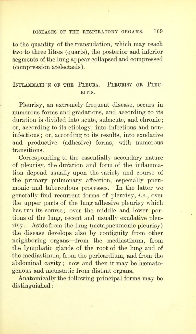 to the quantity of the transudation, which may reach two to three litres (quarts), the posterior and inferior segments of the lung appear collapsed and compressed (compression atelectasis). Inflammation of the Pleura. Pleurisy or Pleu- ritis. Pleurisy, an extremely frequent disease, occurs in numerous forms and gradations, and according to its duration is divided into acute, subacute, and chronic; or, according to its etiology, into infectious and non- infectious; or, according to its results, into exudative and productive (adhesive) forms, with numerous transitions. Corresponding to the essentially secondary nature of pleurisy, the duration and form of the inflamma- tion depend usually upon the variety and course of the primary pulmonary affection, especially pneu- monic and tuberculous processes. In the latter we generally find recurrent forms of pleurisy, i.e., over the upper parts of the lung adhesive pleurisy which has run its course; over the middle and lower por- tions of the lung, recent and usually exudative pleu- risy. Aside from the lung (metapneumonic pleurisy) the disease develoi)8 also by contiguity from other neighboring organs—from the mediastinum, from the lymphatic glands of the root of the lung and of the mediastinum, from the pericardium, and from the abdominal cavity; now and then it may be hsemato- genous and metastatic from distant organs. Anatomically the following principal forms may be distinguished:
