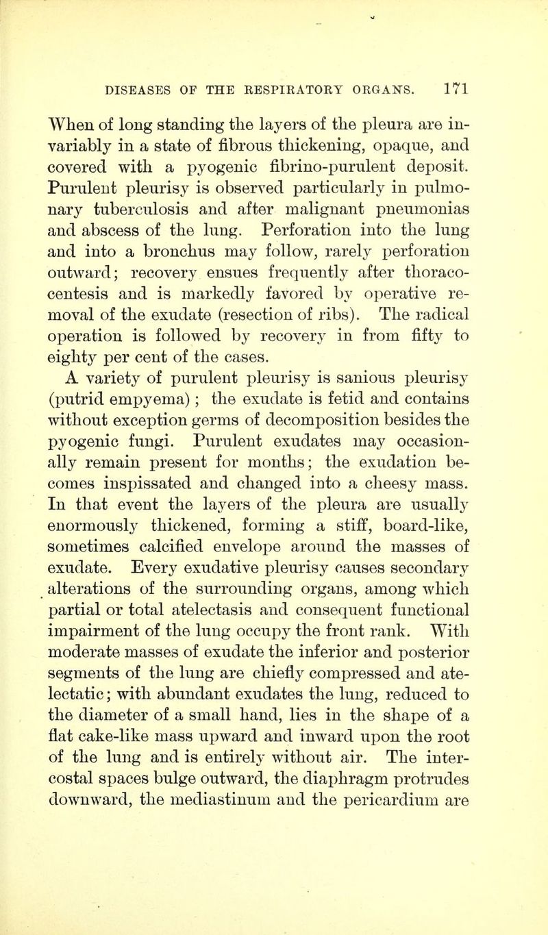 When of long standing the layers of the pleura are in- variably in a state of fibrous thickening, opaque, and covered with a pyogenic fibrino-purulent deposit. Purulent pleurisy is observed particularly in pulmo- nary tuberculosis and after malignant pneumonias and abscess of the lung. Perforation into the lung and into a bronchus may follow, rarely perforation outward; recovery ensues frequently after thoraco- centesis and is markedly favored by operative re- moval of the exudate (resection of ribs). The radical operation is followed by recovery in from fifty to eighty per cent of the cases. A variety of purulent pleurisy is sanious pleurisy (putrid empyema); the exudate is fetid and contains without exception germs of decomjjosition besides the pyogenic fungi. Purulent exudates may occasion- ally remain present for months; the exudation be- comes inspissated and changed into a cheesy mass. In that event the layers of the pleura are usually enormously thickened, forming a stiff, board-like, sometimes calcified envelope around the masses of exudate. Every exudative pleurisy causes secondary alterations of the surrounding organs, among which partial or total atelectasis and consequent functional impairment of the lung occupy the front rank. With moderate masses of exudate the inferior and posterior segments of the lung are chiefly compressed and ate- lectatic ; with abundant exudates the lung, reduced to the diameter of a small hand, lies in the shape of a flat cake-like mass upward and inward upon the root of the lung and is entirely without air. The inter- costal spaces bulge outward, the diaphragm protrudes downward, the mediastinum and the pericardium are