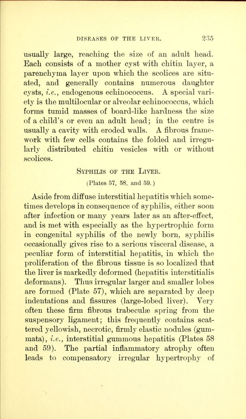 usually large, reaching the size of an adult head. Each consists of a mother cyst with chitin layer, a parenchyma layer upon which the scolices are situ- ated, and generally contains numerous daughter cysts, i.e., endogenous echinococcus. A special vari- ety is the multilocular or alveolar echinococcus, which forms tumid masses of board-like hardness the size of a child's or even an adult head; in the centre is usually a cavity with eroded walls. A fibrous frame- work with few cells contains the folded and irregu- larly distributed chitin vesicles with or without scolices. Syphilis of the Liver. (Plates 57, 58, and 59.) Aside from diffuse interstitial hepatitis which some- times develops in consequence of syphilis, either soon after infection or many years later as an after-effect, and is met with especially as the hypertrophic form in congenital syphilis of the newly born, syphilis occasionally gives rise to a serious visceral disease, a peculiar form of interstitial hepatitis, in which the proliferation of the fibrous tissue is so localized that the liver is markedly deformed (hepatitis interstitialis deformans). Thus irregular larger and smaller lobes are formed (Plate 57), which are separated by deep indentations and fissures (large-lobed liver). Very often these firm fibrous trabeculse spring from the suspensory ligament; this frequently contains scat- tered yellowish, necrotic, firmly elastic nodules (gum- mata), i.e., interstitial gummous hepatitis (Plates 58 and 59). The partial inflammatory atrophy often leads to compensatory irregular hypertrophy of