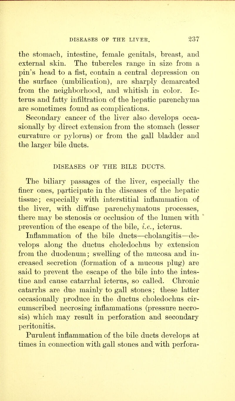 the stomach, intestine, female genitals, breast, and external skin. The tubercles range in size from a pin's head to a fist, contain a central depression on the surface (umbilication), are sharply demarcated from the neighborhood, and whitish in color. Ic- terus and fatty infiltration of the hepatic parenchyma are sometimes found as complications. Secondary cancer of the liver also develops occa- sionally by direct extension from the stomach (lesser curvature or pylorus) or from the gall bladder and the larger bile ducts. DISEASES OF THE BILE DUCTS. The biliary passages of the liver, especially the finer ones, pa^rticipate in the diseases of the hepatic tissue; especially with interstitial inflammation of the liver, with diffuse parenchymatous processes, there may be stenosis or occlusion of the lumen with prevention of the escape of the bile, i.e., icterus. Inflammation of the bile ducts—cholangitis—de- velops along the ductus choledochus by extension from the duodenum; swelling of the mucosa and in- creased secretion (formation of a mucous plug) are said to prevent the escape of the bile into the intes- tine and cause catarrhal icterus, so called. Chronic catarrhs are due mainly to gall stones; these latter occasionally produce in the ductus choledochus cir- cumscribed necrosing inflammations (pressure necro- sis) which may result in perforation and secondary peritonitis. Purulent inflammation of the bile ducts develops at times in connection with gall stones and with perfora-