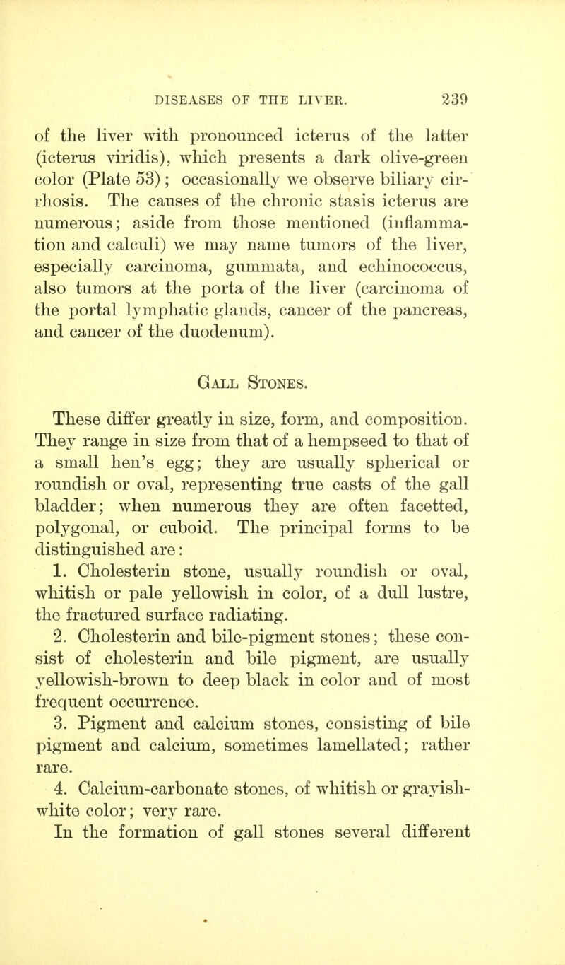 of the liver with pronounced icterus of the latter (icterus viridis), which presents a dark olive-green color (Plate 53); occasionally we observe biliary cir- rhosis. The causes of the chronic stasis icterus are numerous; aside from those mentioned (inflamma- tion and calculi) we may name tumors of the liver, especially carcinoma, gummata, and echinococcus, also tumors at the porta of the liver (carcinoma of the portal lymphatic glands, cancer of the pancreas, and cancer of the duodenum). Gall Stones. These differ greatly in size, form, and composition. They range in size from that of a hempseed to that of a small hen's egg; they are usually spherical or roundish or oval, representing true casts of the gall bladder; when numerous they are often facetted, polygonal, or cuboid. The principal forms to be distinguished are: 1. Cholesterin stone, usually roundish or oval, whitish or pale yellowish in color, of a dull lustre, the fractured surface radiating. 2. Cholesterin and bile-pigment stones; these con- sist of Cholesterin and bile pigment, are usually yellowish-brown to deep black in color and of most frequent occurrence. 3. Pigment and calcium stones, consisting of bile pigment and calcium, sometimes lamellated; rather rare. 4. Calcium-carbonate stones, of whitish or grayish- white color; very rare. In the formation of gall stones several different