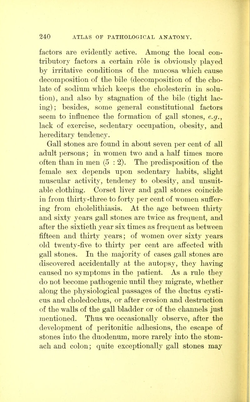 factors are evidently active. Among the local con- tributory factors a certain role is obviously jjlayed by irritative conditions of the mucosa which cause decomposition of the bile (decomposition of the cho- late of sodium which keejjs the Cholesterin in solu- tion), and also by stagnation of the bile (tight lac- ing) ; besides, some general constitutional factors seem to influence the formation of gall stones, e.g., lack of exercise, sedentary occupation, obesity, and hereditary tendency. Gall stones are found in about seven per cent of all adult persons; in women two and a half times more often than in men (5 : 2). The predisposition of the female sex depends upon sedentary habits, slight muscular activity, tendency to obesity, and unsuit- able clothing. Corset liver and gall stones coincide in from thirty-three to forty per cent of women suffer- ing from cholelithiasis. At the age between thirty and sixty years gall stones are twice as frequent, and after the sixtieth year six times as frequent as between fifteen and thirty years; of women over sixty years old twenty-five to thirty per cent are affected with gall stones. In the majority of cases gall stones are discovered accidentally at the autopsy, they having caused no symptoms in the patient. As a rule they do not become pathogenic until they migrate, whether along the physiological passages of the ductus cysti- cus and choledochus, or after erosion and destruction of the walls of the gall bladder or of the channels just mentioned. Thus we occasionally observe, after the development of peritonitic adhesions, the escape of stones into the duodenum, more rarely into the stom- ach and colon; quite exceptionally gall stones may