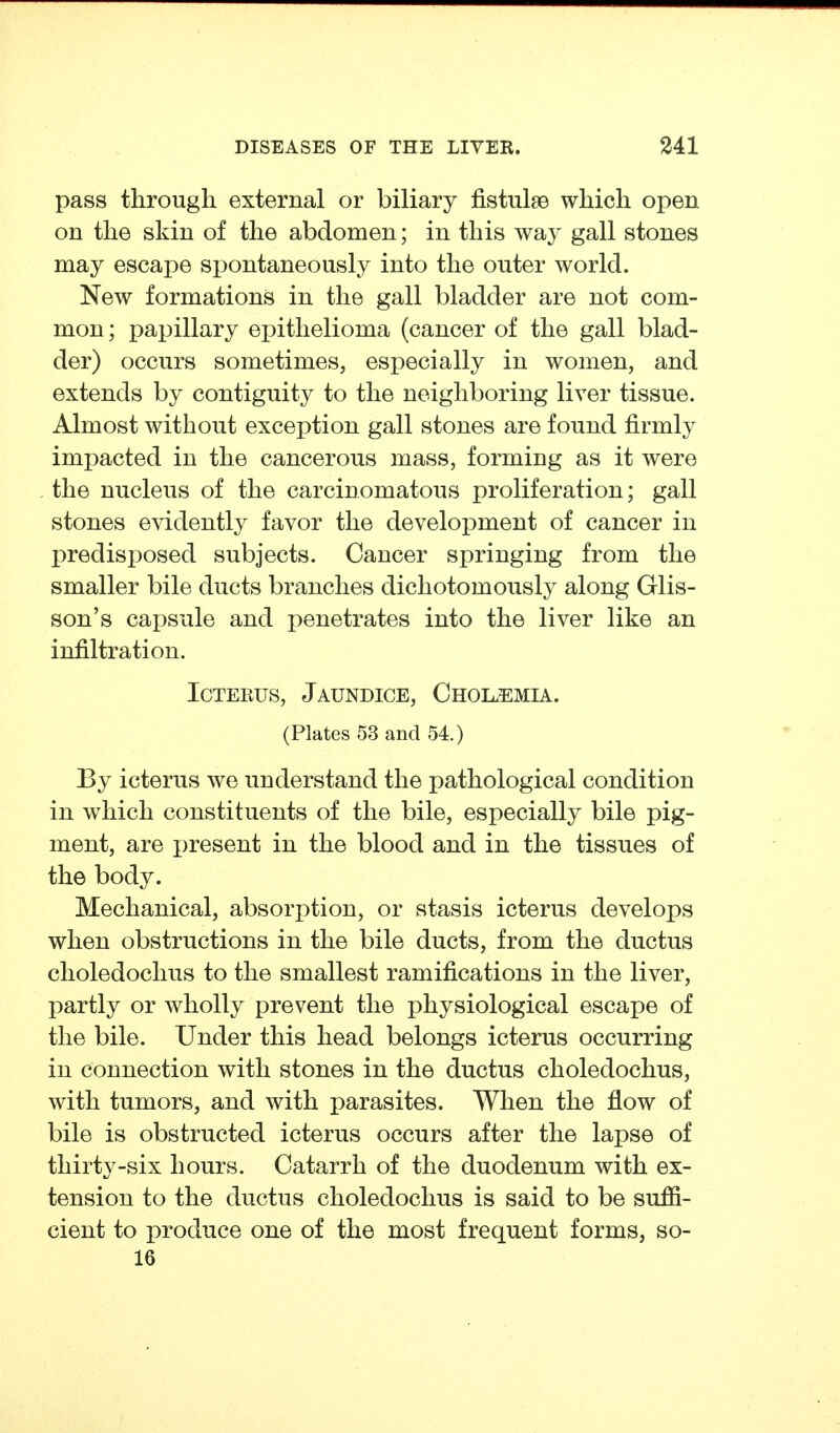 pass through external or biliary fistulse which open on the skin of the abdomen; in this way gall stones may escape spontaneously into the outer world. New formations in the gall bladder are not com- mon ; papillary epithelioma (cancer of the gall blad- der) occurs sometimes, especially in women, and extends by contiguity to the neighboring liver tissue. Almost without exception gall stones are found firmly impacted in the cancerous mass, forming as it were the nucleus of the carcinomatous proliferation; gall stones evidently favor the development of cancer in predisposed subjects. Cancer springing from the smaller bile ducts branches dichotomously along Glis- son's capsule and penetrates into the liver like an infiltration. Icterus, Jaundice, Chol^mia. (Plates 53 and 54.) By icterus we understand the pathological condition in which constituents of the bile, especially bile pig- ment, are present in the blood and in the tissues of the body. Mechanical, absorption, or stasis icterus develops when obstructions in the bile ducts, from the ductus clioledochus to the smallest ramifications in the liver, partly or wholly prevent the physiological escape of the bile. Under this head belongs icterus occurring in connection with stones in the ductus choledochus, with tumors, and with parasites. When the flow of bile is obstructed icterus occurs after the lapse of thirty-six hours. Catarrh of the duodenum with ex- tension to the ductus choledochus is said to be suffi- cient to produce one of the most frequent forms, so- 16