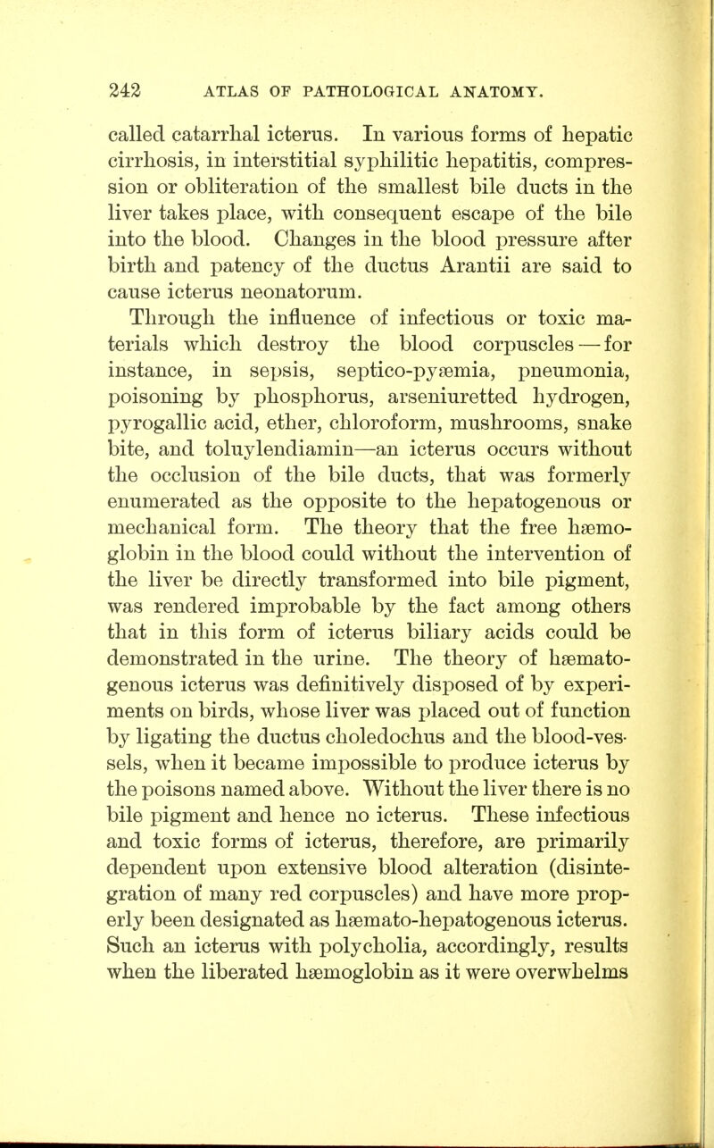 called catarrhal icterus. In various forms of hepatic cirrhosis, in interstitial syphilitic hepatitis, compres- sion or obliteration of the smallest bile ducts in the liver takes place, with consequent escape of the bile into the blood. Changes in the blood pressure after birth and patency of the ductus Arantii are said to cause icterus neonatorum. Through the influence of infectious or toxic ma- terials which destroy the blood corpuscles — for instance, in seijsis, septico-pysemia, pneumonia, poisoning by phosphorus, arseniuretted hydrogen, pyrogallic acid, ether, chloroform, mushrooms, snake bite, and toluylendiamin—an icterus occurs without the occlusion of the bile ducts, that was formerly enumerated as the opposite to the hepatogenous or mechanical form. The theory that the free haemo- globin in the blood could without the intervention of the liver be directly transformed into bile pigment, was rendered improbable by the fact among others that in this form of icterus biliary acids could be demonstrated in the urine. The theory of hsemato- genous icterus was definitively disposed of by experi- ments on birds, whose liver was placed out of function by ligating the ductus choledochus and the blood-ves- sels, when it became impossible to produce icterus by the poisons named above. Without the liver there is no bile pigment and hence no icterus. These infectious and toxic forms of icterus, therefore, are primarily dependent upon extensive blood alteration (disinte- gration of many red corpuscles) and have more prop- erly been designated as haemato-hepatogenous icterus. Such an icterus with polycholia, accordingly, results when the liberated haemoglobin as it were overwhelms