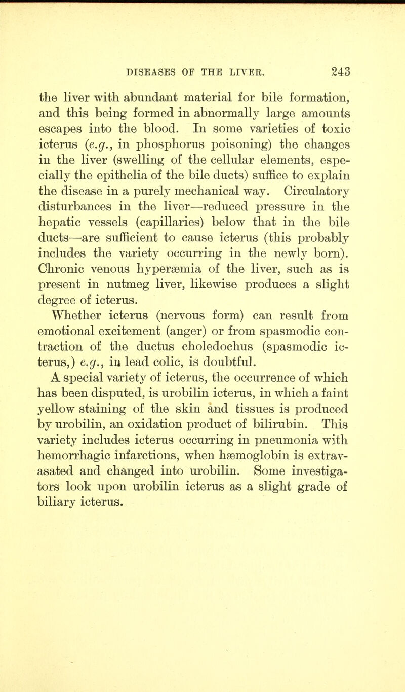 the liver with abundant material for bile formation, and this being formed in abnormally large amounts escapes into the blood. In some varieties of toxic icterus {e.g., in phosphorus poisoning) the changes in the liver (swelling of the cellular elements, espe- cially the epithelia of the bile ducts) suffice to explain the disease in a purely mechanical way. Circulatory disturbances in the liver—reduced pressure in the hepatic vessels (capillaries) below that in the bile ducts—are sufficient to cause icterus (this probably includes the variety occurring in the newly born). Chronic venous hyperaemia of the liver, such as is present in nutmeg liver, likewise produces a slight degree of icterus. Whether icterus (nervous form) can result from emotional excitement (anger) or from spasmodic con- traction of the ductus choledochus (spasmodic ic- terus,) e.g.J in lead colic, is doubtful. A special variety of icterus, the occurrence of which has been disputed, is urobilin icterus, in which a faint yellow staining of the skin and tissues is produced by urobilin, an oxidation product of bilirubin. This variety includes icterus occurring in pneumonia with hemorrhagic infarctions, when haemoglobin is extrav- asated and changed into urobilin. Some investiga- tors look upon urobilin icterus as a slight grade of biliary icterus.