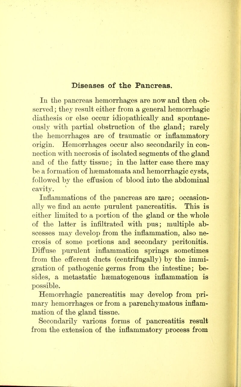 Diseases of the Pancreas. In the pancreas hemorrhages are now and then ob- served ; the J result either from a general hemorrhagic diathesis or else occur idiopathically and spontane- ously with partial obstruction of the gland; rarely the hemorrhages are of traumatic or inflammatory origin. Hemorrhages occur also secondarily in con- nection with necrosis of isolated segments of the gland and of the fatty tissue; in the latter case there may be a formation of haematomata and hemorrhagic cysts, followed by the effusion of blood into the abdominal cavity. Inflammations of the pancreas are we; occasion- ally we find an acute purulent pancreatitis. This is either limited to a portion of the gland or the whole of the latter is infiltrated with pus; multiple ab- scesses may develop from the inflammation, also ne- crosis of some portions and secondary peritonitis. Diffuse purulent inflammation springs sometimes from the efferent ducts (centrifugally) by the immi- gration of pathogenic germs from the intestine; be- sides, a metastatic hsematogenous inflammation is possible. Hemorrhagic pancreatitis may develop from pri- mary hemorrhages or from a parenchymatous inflam- mation of the gland tissue. Secondarily various forms of pancreatitis result from the extension of the inflammatory process from