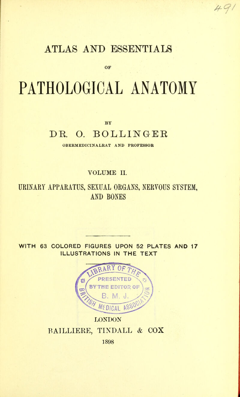 ATLAS AND ESSENTIALS OF PATHOLOGICAL ANATOMY DE. O. BOLLIlSTGER OBEKMEDICINALRAT AND PROFESSOR VOLUME II. URmARY APPARATUS, SEXUAL ORGANS, NERVOUS SYSTEM, AND BONES WITH 63 COLORED FIGURES UPON 52 PLATES AND 17 ILLUSTRATIONS IN THE TEXT LONDON BAILLIERE, TINDALL & COX 1898