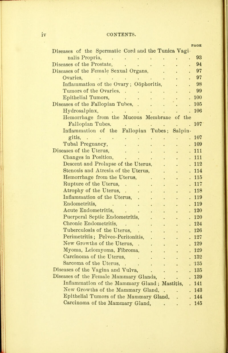 PAGE Diseases of the Spermatic Cord and the Tunica Vagi nalis Propria, 93 Diseases of the Prostate, 94 Diseases of the Female Sexual Organs, , . . 97 Ovaries, 97 Inflammation of the Ovary ; Oophoritis, . . 98 Tumors of the Ovaries, ...... 99 Epithelial Tumors, 100 Diseases of the Fallopian Tubes, . . . ' . . 105 Hydrosalpinx, 106 Hemorrhage from the Mucous Membrane of the Fallopian Tubes 107 Inflammation of the Fallopian Tubes; Salpin- gitis, 107 Tubal Pregnancy, 109 Diseases of the Uterus, Ill Changes in Position, . . . . . .111 Descent and Prolapse of the Uterus, . . . 112 Stenosis and Atresia of the Uterus, . . . 114 Hemorrhage from the Uterus, .... 115 Rupture of the Uterus, 117 Atrophy of the Uterus, . . . . . . 118 Inflammation of the Uterus, 119 Endometritis, .119 Acute Endometritis 120 Puerperal Septic Endometritis 120 Chronic Endometritis, ...... 124 Tuberculosis of the Uterus, 126 Perimetritis; Pelveo-Peritonitis 127 New Growths of the Uterus, 129 Myoma, Leiomyoma, Fibroma, . . . .129 Carcinoma of the Uterus, . . . . . 132 Sarcoma of the Uterus, 135 Diseases of the Vagina and Vulva 135 Diseases of the Female Mammary Glands, . . . 139 Inflammation of the Mammary Gland ; Mastitis, . 141 New Growths of the Mammary Gland, . . .143 Epithelial Tumors of the Mammary Gland, . . 144 Carcinoma of the Mammary Gland, . . .145
