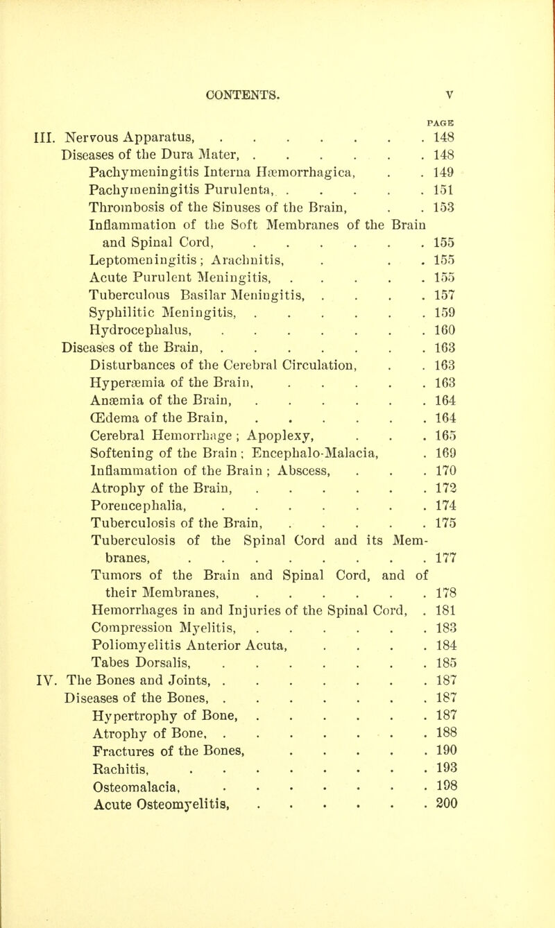 PAGE III. Nervous Apparatus, 148 Diseases of the Dura Mater . 148 Pachymeningitis Interna Hcemorrhagica, . . 149 Pacliyineningitis Purulenta, 151 Thrombosis of the Sinuses of the Brain, . ,153 Inflammation of the Soft Membranes of the Brain and Spinal Cord, 155 Leptomeningitis; Arachnitis, . . . 155 Acute Purulent Meningitis, ..... 155 Tuberculous Basilar Meningitis, .... 157 Syphilitic Meningitis, 159 Hydrocephalus, ....... 160 Diseases of the Brain, 163 Disturbances of the Cerebral Circulation, . . 168 Hypersemia of the Brain, 163 Anaemia of the Brain, ...... 164 (Edema of the Brain, 164 Cerebral Hemorrhage; Apoplexy, . . .165 Softening of the Brain ; Encephalo-Malacia, . 169 Inflammation of the Brain ; Abscess, . . . 170 Atrophy of the Brain, 172 Porencephalia, ....... 174 Tuberculosis of the Brain, 175 Tuberculosis of the Spinal Cord and its Mem- branes, 177 Tumors of the Brain and Spinal Cord, and of their Membranes, 178 Hemorrhages in and Injuries of the Spinal Cord, . 181 Compression Myelitis, 183 Poliomyelitis Anterior Acuta, . . . .184 Tabes Dorsalis, 185 IV. The Bones and Joints, 187 Diseases of the Bones 187 Hypertrophy of Bone, 187 Atrophy of Bone 188 Fractures of the Bones, 190 Rachitis, 193 Osteomalacia, 198 Acute Osteomyelitis, 200