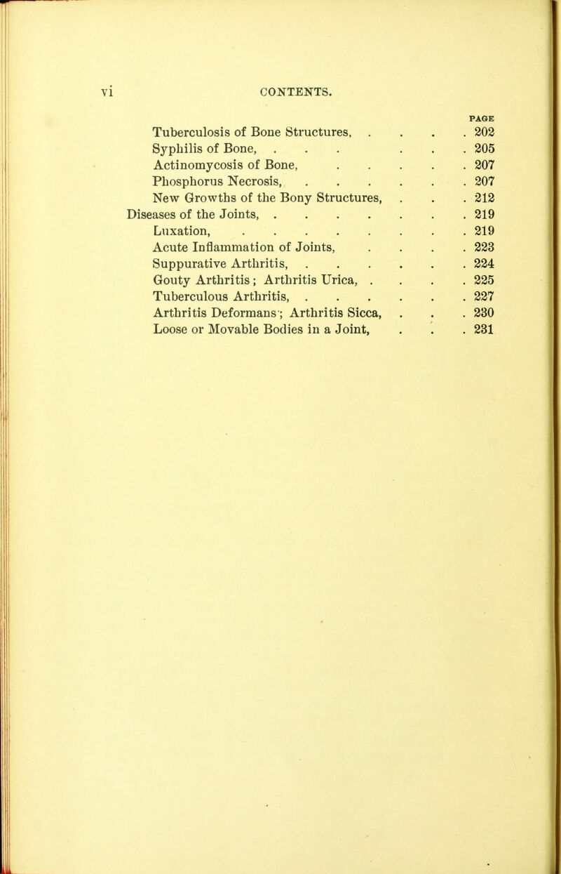PAGE Tuberculosis of Bone Structures, .... 202 Syphilis of Bone, 205 Actinomycosis of Bone, 207 Phosphorus Necrosis 207 New Growths of the Bony Structures, . . . 212 Diseases of the Joints, 219 Luxation, 219 Acute Inflammation of Joints, . . . . 223 Suppurative Arthritis, 224 Gouty Arthritis; Arthritis Urica, .... 225 Tuberculous Arthritis, 227 Arthritis Deformans; Arthritis Sicca, . . . 230 Loose or Movable Bodies in a Joint, . . . 231