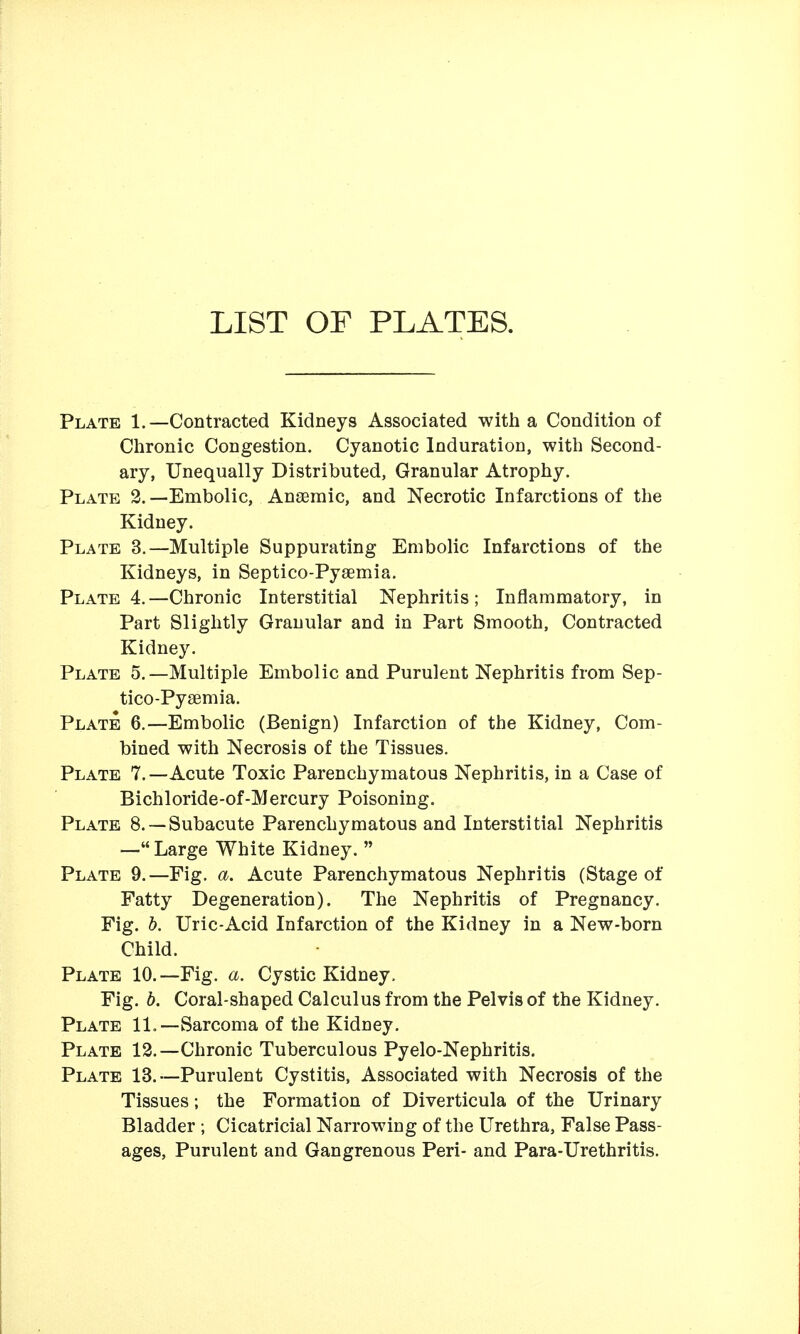 LIST OF PLATES. Plate 1.—Contracted Kidneys Associated with a Condition of Chronic Congestion. Cyanotic Induration, with Second- ary, Unequally Distributed, Granular Atrophy. Plate 2. —Embolic, Angeraic, and Necrotic Infarctions of the Kidney. Plate 3.—Multiple Suppurating Embolic Infarctions of the Kidneys, in Septico-Pyaemia. Plate 4.—Chronic Interstitial Nephritis; Inflammatory, in Part Slightly Granular and in Part Smooth, Contracted Kidney, Plate 5.—Multiple Embolic and Purulent Nephritis from Sep- tico-Py£emia. Plate 6.—Embolic (Benign) Infarction of the Kidney, Com- bined with Necrosis of the Tissues. Plate 7.—Acute Toxic Parenchymatous Nephritis, in a Case of Bichloride-of-Mercury Poisoning. Plate 8. —Subacute Parenchymatous and Interstitial Nephritis — Large White Kidney.  Plate 9.—Fig. a. Acute Parenchymatous Nephritis (Stage of Fatty Degeneration). The Nephritis of Pregnancy. Fig. h. Uric-Acid Infarction of the Kidney in a New-born Child. Plate 10.—Fig. a. Cystic Kidney. Fig. h. Coral-shaped Calculus from the Pelvis of the Kidney. Plate 11.—Sarcoma of the Kidney. Plate 13.—Chronic Tuberculous Pyelo-Nephritis. Plate 13.—Purulent Cystitis, Associated with Necrosis of the Tissues; the Formation of Diverticula of the Urinary Bladder ; Cicatricial Narrowing of the Urethra, False Pass- ages, Purulent and Gangrenous Peri- and Para-Urethritis.