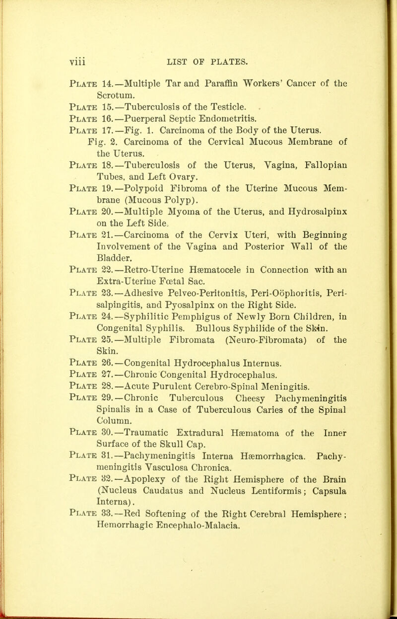 Plate 14.—Multiple Tar and Paraffin Workers' Cancer of the Scrotum. Plate 15.—Tuberculosis of the Testicle. Plate 16.—Puerperal Septic Endometritis. Plate 17.—Fig. 1. Carcinoma of the Body of the Uterus. Fig. 2. Carcinoma of the Cervical Mucous Membrane of the Uterus. Plate 18.—Tuberculosis of the Uterus, Vagina, Fallopian Tubes, and Left Ovary. Plate 19.—Polypoid Fibroma of the Uterine Mucous Mem- brane (Mucous Polyp). Plate 20.—Multiple Myoma of the Uterus, and Hydrosalpinx on the Left Side, Plate 21.—Carcinoma of the Cervix Uteri, with Beginning Involvement of the Vagina and Posterior Wall of the Bladder. Plate 22.—Retro-Uterine Hsematocele in Connection with an Extra-Uterine Foetal Sac. Plate 23.—Adhesive Pelveo-Peritonitis, Peri-Oöphoritis, Peri- salpingitis, and Pyosalpinx on the Right Side. Plate 24.—Syphilitic Pemphigus of Newly Born Children, in Congenital Syphilis. Bullous Syphilide of the Sk4n. Plate 25.—Multiple Fibromata (Neuro-Fibromata) of the Skin. Plate 26.—Congenital Hydrocephalus Internus. Plate 27.—Chronic Congenital Hydrocephalus. Plate 28.—Acute Purulent Cerebro-Spinal Meningitis. Plate 29.—Chronic Tuberculous Cheesy Pachymeningitis Spinalis in a Case of Tuberculous Caries of the Spinal Column. Plate 30.—Traumatic Extradural Haematoma of the Inner Surface of the Skull Cap. Plate 31.—Pachymeningitis Interna Hsemorrhagica. Pachy- meningitis Vasculosa Chronica. Plate 32.—Apoplexy of the Right Hemisphere of the Brain (Nucleus Caudatus and Nucleus Lentiformis; Capsula Interna). Plate 33.—Red Softening of the Right Cerebral Hemisphere; Hemorrhagic Encephalo-Malacia.