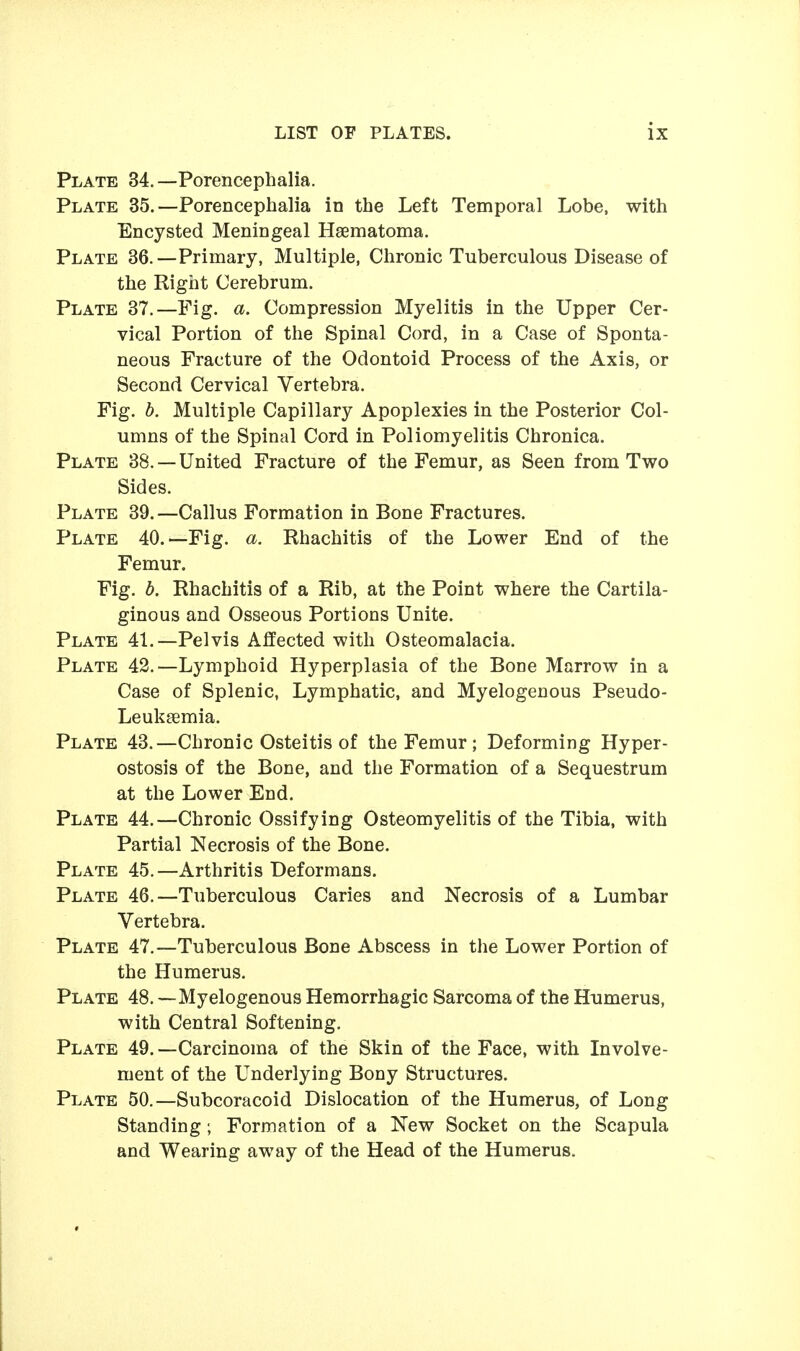 Plate 34.—Porencephalia. Plate 35.—Porencephalia in the Left Temporal Lobe, with Encysted Meningeal Haematoma. Plate 36.—Primary, Multiple, Chronic Tuberculous Disease of the Right Cerebrum. Plate 37.—Fig. a. Compression Myelitis in the Upper Cer- vical Portion of the Spinal Cord, in a Case of Sponta- neous Fracture of the Odontoid Process of the Axis, or Second Cervical Vertebra. Fig. b. Multiple Capillary Apoplexies in the Posterior Col- umns of the Spinal Cord in Poliomyelitis Chronica. Plate 38. —United Fracture of the Femur, as Seen from Two Sides. Plate 39.—Callus Formation in Bone Fractures. Plate 40.—Fig. a. Rhachitis of the Lower End of the Femur. Fig. b. Rhachitis of a Rib, at the Point where the Cartila- ginous and Osseous Portions Unite. Plate 41.—Pelvis Affected with Osteomalacia. Plate 42.—Lymphoid Hyperplasia of the Bone Marrow in a Case of Splenic, Lymphatic, and Myelogenous Pseudo- Leuksemia. Plate 43.—Chronic Osteitis of the Femur; Deforming Hyper- ostosis of the Bone, and the Formation of a Sequestrum at the Lower End. Plate 44.—Chronic Ossifying Osteomyelitis of the Tibia, with Partial Necrosis of the Bone. Plate 45.—Arthritis Deformans. Plate 46.—Tuberculous Caries and Necrosis of a Lumbar Vertebra. Plate 47.—Tuberculous Bone Abscess in the Lower Portion of the Humerus. Plate 48. — Myelogenous Hemorrhagic Sarcoma of the Humerus, with Central Softening. Plate 49.—Carcinoma of the Skin of the Face, with Involve- ment of the Underlying Bony Structures. Plate 50.—Subcoracoid Dislocation of the Humerus, of Long Standing; Formation of a New Socket on the Scapula and Wearing away of the Head of the Humerus.