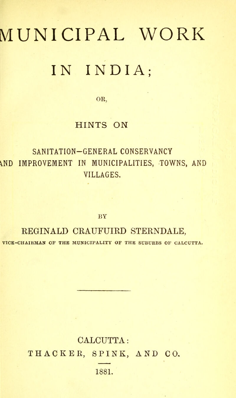 IN INDIA; OR, HINTS ON SANITATION-GENERAL CONSERVANCY VND IMPROVEMENT IN MUNICIPALITIES, TOWNS, AND VILLAGES. BY REGINALD CRAUFUIRD STERNDALE, VICE-CHAIRMAN OP THE MUNICIPALITY OF THE SUBURBS OF CALCUTTA. CALCUTTA: THACKER, SPINK, AND CO. 188L