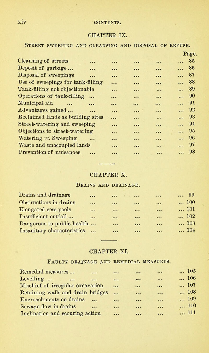 CHAPTER IX. Street sweeping and cleansing and disposal of refuse. Page. Cleansing-of streets ... ... ... ... ... 85 Deposit of garbage... ... ... ... ... ... 86 Disposal of sweepings ... ... ... ... ... 87 Use of sweepings for tank-filling ... ... ... ... 88 Tank-filling not objectionable ... ... ... ... 89 Operations of tank-filling ... ... ... ... ... 90 Municipal aid ... ... ... ... ... ... 91 Advantages gained... ... ... ... ■ ... ... 92 Reclaimed lands as building sites ... ... ... ... 93 Street-watering and sweeping ... ... ... ... 94 Objections to street-watering ... ... ... ... 95 Watering-y^. Sweeping ... ... ... ... ... 96 Waste and unoccupied lands ... ... ... ... 97 Prevention of nuisances ... ... ... ... ... 98 CHAPTER X. Drains and drainage. Drains and drainage ... ... ' ... ... ... 99 Obstructions in drains ... ... ... ... ... 100 Elongated cess-pools ... ... ... ... ... 101 Insufficient outfall... ... ... ... ... ... 102 Dangerous to public health ... ... ... ... ... 103 Insanitary characteristics ... ... ... ... ... 104 CHAPTER XI. Faulty drainage and remedial measures. Remedial measures... ... ... ... ... ... 105 Levelling ... ... ... ... ... ... ... 106 Mischief of irregular excavation ... ... ... ... 107 Retaining walls and drain bridges ... ... ... ... 108 Encroachments on drains ... ... ... ... ... 109 Sewage flow in drains ... ... ... ... ... HO Inclination and scouring action ... ... ... ...Ill