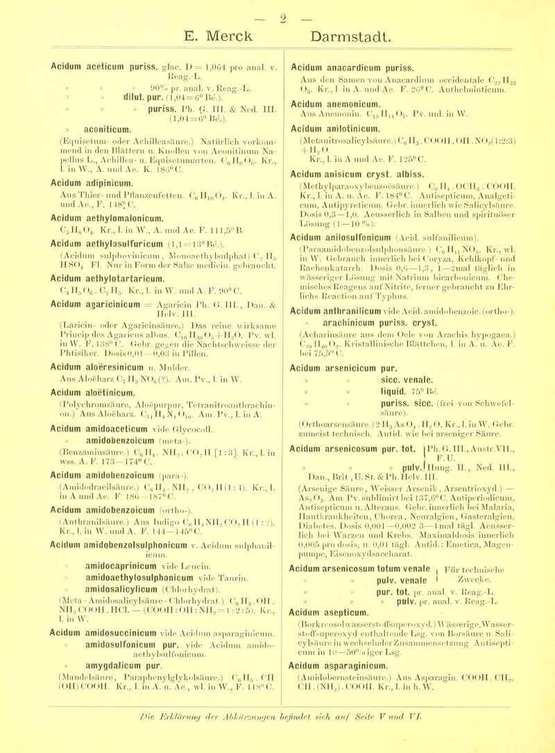 Acidum aceticum puriss. glac. D = 1,064 pro anal. v. Keag.-L. 00% pi-, anal. v. Reag.-L. dilut. pur. (1,04=60 Be.). > puriss. Ph. G. III. & Ned. III. (1,04 = 6 Be.). » aconiticum. (Equisetum- oder Achilleasäure.) Natürlich vorkimi- mend in den Blättern u. JCnoUen von Aeonitinmn Na- pelliis L., Acliillea- u. Eqnisetnmai ten. C',; 11,, (_),;. Jvr., 1. in W., A. und Ae. K. ]8ö°C. Acidum adipinicum. Aus Thier- und Pflanzenfetten. Cg Hjo 0.^ Kr., 1. in A. und Ae., F. 148'^ C. Acidum aethylomalonicum. C, H„ O4. Kr., 1. in W., A. und Ae. F. 111 ,b B. Acidum aethylosulfuricum (1,1 1:; l'»;). (Acidum snl)ilii.\ inicuni , M<inii;icfli\lsiil|il];it) Co lir, JI8( ), Fl. Nur in Form der Salze modiriii. geliraucht. Acidum aethylotartaricum. Hs . C, II,. Jvr., 1. in W. und A. F. 90» C. Acidum agaricinicum = Agariem Ph. G.III., Dan. & Helv. III. (Laricin- oder Agaricinsäure.) Das reine wirksame J'nn<-i|.d,.s A...'iiir„s ;,1Imis. <'„; II,,, 0, + H.,0. IV wL in \\. \\ i:;,s(', N;ichtsohweisse der IMitl.sikcr. J)nsisO,()l- (),((.; in l'ill..n. Acidum aloeresinicum n. Mulder. Aus Aloeharz C^Hg NOßC?). Am. Pv., 1. in W. Acidum aloetinicum. {Polychromsäure, Aloepurpur, Tetraniti-oanthrachin- on.) Aus Aloeharz. C,JiiN^( )i„. Am. Pv., 1. in A. Acidum amidoaceticum vidc (ilyeocoll. amidobenzoicum (nu ta ). (Benzaminsiiur...) (1. NU,. CO., II [1: 3]. Kr., 1. in wss. A. F. 173-174 C. Acidum amidobenzoicum (par.i ). (Amidodracilsäure.) C„Hi.NH., . C(XH(1:4). Kr., 1. iuAundAe. F. 186—187 C!. Acidum amidobenzoicum (ortho ). (Anthranilsäure.) Aus Indigo C„ H^NH.j CO., H (1 : _'). Kr.,I.in W. undA. F. 144—145C. Acidum amidobenzolsuiphonicum V. Acidum sulplnuiil- iciim. amidocaprinicum vide L< nein. amidoaethylosulphonicum vldeTnurin. amidosalicylicum (Cliloihydi.it). (Mola - Anu'dosalieylsäiu o - Chlorhydi-at.) C:,; II,. OH . NIL CO( )II. HCl. — (COOPI: OH: NH,= 1 : 2 : 5). Kr., 1. in W. Acidum amidoSUCCinicum vide Acidum asp;n-.-igiiiieum. amidosulfonicum pur. vide Aiiilnin .imido- aothylsulfonicum. amygdalicum pur. (M;in.lrls;iMro, l'ai-.'iphenylglykolsäure.) C„Hr, . CH (OIljCOOH. Kr., 1. in A. u. Ae., wl. in W., F. 118C. Acidum anacardicum puriss. Aus den Samen von Anacardium oecidentale C'.,._, II33 O3. Kr.,1 inA. undAe. F.'iO^C. Authelminticum. Acidum anemonicum. Ans Anemoniu. CViHuO?. Pv. unl. in W. Acidum anilotinicum. (Metanitrosalicylsilure.) CJI3. COOII. OH. N0.,( 1:2:3j + H„0. Kr.,1. in A und Ae. F. 125C. Acidum anisicum cryst. albiss. (Methylparaoxyhenzoesäui-.', 1 <H, . OCH, . COOH. Kr., 1. in A. u. Ae. F. 184'-'C. Auiiscpiicum, Aualgeti- cum, Antipyreticum. Gelir. innerlich wie Salicylsäiire. Dosis 0,3 —1,0. Aeusserlich in Sallien und sjiirituöser Lösung (1 — 10/.,). Acidum anilosuifonicum (Aeid. suif.inilicnm). (Par.-|.-niii.loh,.n/,olsiil|,li,,nsiiniv i (',,11,, M )Kr., wl. iuW. Cchraiicli iiiuci lic], 1mm Coi-vz.-i, Kc4ilk,.|,r-und i;.arlicnk;i(.-nTh, Dosis n,ii -l..',, 1 --Jnjal läglicli in wässci iL;.-!' 1 .r.sini- inh X.it ri niii hicarlionicum. Che- miscln^'s l;i'.-i^;cns .■; nf .Nitrite, Ici-ner geliraucht zu Ehr- Acidum anthranilicum vide Acid. amidcdienzoic. (ortho-). arachinicum puriss. cryst. (Acharinsäure aus dem Oole von Arachis hypogaea.) C.julLoO.j. Kristallinische Blättchen, 1. in A. u. Ae. F. hei 7b,b C. Acidum arsenicicum pur. sicc. venale. » » liquid. 75 Be. » » puriss. sicc. (frei von Schwefel- säure). (Orthoarsensäure.) 2 IT, As O4. II., (). Ki'., 1. in W. Gehr. zumeist technisch. j\ntid. wie hei .Mrscniger Sätn-e. Acidum arsenicosum pur. tot, iPh.G.III.,Austr.VIl., F.U. » pulv.lHung. H., Ned. HL, Dan., Brit ,U. St. & Ph. Helv. III. (Arsenige Säure, Weisser Arsenik , ,\vscnfri(i\yd.) — As., (»3. Am. Pv. suldimirt hei 137,(i(' .\iil 1 ioilicum, Antisc])licuni u.Alterans. Gelir. iinn rlii li Im I .\l:ilaria, III l.r;i iikliriti.il. Chorea, N.Minil-irii. ( o-isl ,.i-.-ilgien, Di;ilieies, I )osis (1,0(11—0,(1(11! :; iiii.'il tiiul Aeusser- lich kei Wenzen und Krelis. M.ixim.iIdosis innerlich 0,0(1.':) pro dosis, u, (1,(11 tägl. Antid. ; Emetica, Magen- pumpe, Eiseiioxyds.-ii'cliarat. Acidum arsenicosum totum venale , Für technische » pulv. venale ' /wecke. » pur. tot. Jir. an;il. v. Pcag.-L. » » . pulv. |ir. anal. v. Ke;ig.-L. Acidum asepticum. (Borkre,,soUv:issei-st.,(rsn|.er.,xvd.)\\asserige,Wasser- stoifsn|,<.|-.ixyd iMith/illende l.s--. von Borsäure u. Sali- eylsiiiir.' in wcclisi■! mk r Zus.- iieiiset/.ung Antisepti- cuin in Ic — ij;er Ls^ Acidum asparaginicum. (Amidol.ei nsteinsäure.) Aus Asparagin. COOH . CH.,. CII.(NJL).(:ooil. Kr.,1. in h.W.