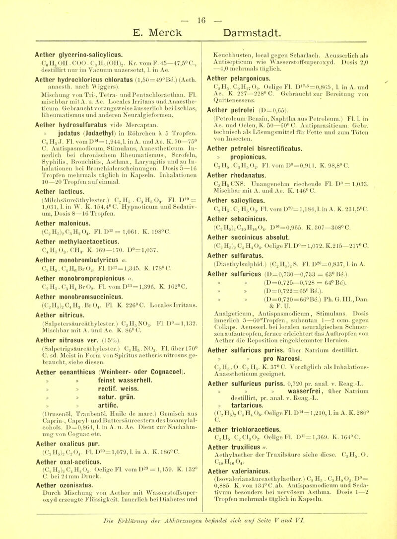 E. Merck Darmstadt. Aether glycerino-salicylicus. Ce Hi OH. COO . C3 Hs (ÖH),. Kr. vom F. -lö—47,50 C, destillii-t nur im Vacuum unzersetzt, 1. in Ae. Aether hydrochloricus chloratus (i,50=490Be.) (Aeth. anaesth. nach Wiggers). Mischung von Tri-, Tetra- und Pentacliloraethan. Fl. mischbar mit A. u. Ae. Locales Irritans und Anaesthe- ticum. Gebraucht vorzugsweise äusserlich bei Ischias, Rheumatismus und anderen Neuralgieformen. Aether hydrosulfuratus vide Mereaptan. » jodatus (Jodaethyl) in üöhrcheu k 5 Tropfen. C2H5J. Fl, v<.nil)'*=l,',)14,l.iiiA. undAe. K. 70—750 C. Antispasmodirniii, Sf iiiiiilaus, Anaestheticum. In- nerlich bei clncnischi iii b'lirumatismus, Scrofeln, Sj^philis, Broucliifis, Asflnn.i, Laryngitis und zu In- halationen bei Bi-ouchi.ili'i'sclieinungen. Dosis 5—IG Tropfen mehrmals täglicli in Kapseln. Inhalationen 10—20 Tropfen auf einmal. Aether lacticus. (Milchsäureäthylester.) G, H.s . C., H, O3. Fl. = 1,031,1. in W. K. 154,4 C. Hyimoticum und Sedativ- um, Dosis 8—16 Tropfen. Aether malonicus. (C.jH.OjCaHaO^. Fl. Di5= 1,061. K. 1980C. Aether methylacetaceticus. CJI5O3.CH;,. K. IG',)—170. D«=l,037. Aether monobrombutyricus «. (\,1I.,. (■,II,,r.rO,. Fl. 1)1^= 1,345. K. 178ÖC. Aether monobrompropionicus «. C.,II,-,.C3nj'.rO.,. Fl. vom D = 1,396. K. 1620 0. Aether monobromsuccinicus. (C.jH5).iCiH3.BrOi. Fl. K. 22G0C. Locales Irritans. Aether nitricus. (Salpeter.'^äureäthylester.) C2II5NO3. Fl. Do.-=l,132. Miselibar mit A. und Ae. K. 86 C. Aether nitrosus ver. (15%). (.Salpetrigsäureäthylester.) Cj H5. NOj. Fl. über 170 C sd. Meist in Form von Spiritus aetheris nitrosus ge- brauclit, siehe diesen. Aether oenanthicus (Weinbeer- oder Cognacoel). » feinst wasserhell. » » rectif. weiss. » » natur. grün. » » artific. n >nis('iir.l. 'rr.-uibenöl, Huile de marc.) Gemisch aus (< '.ipi yl- und Buttersäureestern des Isoamylal- ciiliols. !) = (),SG4, 1. in A. u. Ae. Dient zur Nachahm- ung von Coguac etc. Aether oxalicus pur. (C^HO-iCoGi. Fl. D20=l,079,1. in A. K. I8GOC. Aether oxal-aceticus. (C.,HO.> C^H.,0,. Oelige Fl. vom D^^ =: 1,159. K. 132 (J. bei 24 iniii Di uck. Aether ozonisatus. Durch Mischung von Aether mit Wasserstoffsuper- oxyd erzeugte Flüssigkeit. Innerlich bei Diabetes und Keuchhusten, local gegen Scharlach. Aeusserlich als Antisepticum wie Wasserstoffsuperoxyd. Dosis 2,0 —4,0 mehrmals täglich. Aether pelargonicus. C^H^.CcHijO,,. Oelige Fl. D-5=0,8G5 , 1. in A. und Ae. K. 227—2280 C. Gebraucht zur Bereitung von Quittenessenz. Aether petrolei (D=0,65). (Pctrcdcuin-Px'ii/.in, Naphtha aus Petroleum.) Fl. 1. in Ae. und Oelen, K. 50—GOOC. Antiparasiticnm. Gebr. teclniisch als Lösungsmittel für Fette und zum Töten von Insecten. Aether petrolei bisrectificatus. » propionicus. G, H5 . C3 H5 O... Fl. vom D0 = 0,911. K. 98,80 C. Aether rhodanatus. CsH^CNS. Unangenehm riechende Fl. D = 1,033. i\iischbar mit A. und Ae. K. 1460C. Aether salicylicus. C, Hg . C, H5O^. Fl. vom D-^o^ 1^184^ 1 i,i a. K. 23I,50C. Aether sebacinicus. (C..H0.,C,„H,öO^. D>s=0,965. K. 307—BOSOC. Aether succinicus absolut. (G, H,),, Hj ()4. Oelige Fl. Do= 1,072. K.215—217» C. Aether sulfuratus. (Diaethylsulphid.) (G^Hs),^ S. Fl. D20=:0,837,1. in A. Aether sulfuricus (D=o,730—0,733 = 630 Be.). » » (D = 0,725—0,728 = 64« Be). (D=0,722 = 65OB(5.). » (D = 0,720 = 66OB(i.) Ph. G.III., Dan. &F. U. Analgeticum, Antispasmodicum, Stimulans. Dosis inncrlicli 5—ßO'Trdjjfen , subcutan 1—2 cem. gegen ('.>ll,-i|,s. .\(.nssrrl. bri Inealrn iio,n;il-iscb<.M Selimer- zrii ,-iur/.ntro|il'cii, tVriicr ci-IciclitiTt .\ iilti .>|ifen von Aetbi-r (b'c K. pi.sitiun (•iii-cklciiinifrr Hernien. Aether sulfuricus puriss. ül)er Natrium destlllirt. pro Narcosi. C:., II,. O . Cr, H5. K. 370 C. Vorzüglich als Inhalations- Anaestheticum geeignet. Aether sulfuricus puriss. 0,720 pr. anal. v. Reag.-L. » » » wasserfrei, über Natrium destlllirt, pr. anal. v. Reag.-L. » tartaricus. (G, H,).> Vi H4 (\. Oelige Fl. Di-*= 1,210,1. in A. K. 280» g Aether trichloraceticus. G, H,. G, CI3 <).,. Oelige Fl. D''^= 1,369. K. 1640C. Aether truxilicus c Aethylaether der Truxllsäure siehe diese. G,H5.O. CisHifiO,. Aether valerianicus. (Isovaleriansäureaethylaether.) H5 . C^H^O.^. D0= 0,885. K. von 1340Gab. Antispasmodicum und Seda- tivum besonders bei nervösem Asthma. Dosis 1—2 Tropfen mehrmals täglich in Kapseln.
