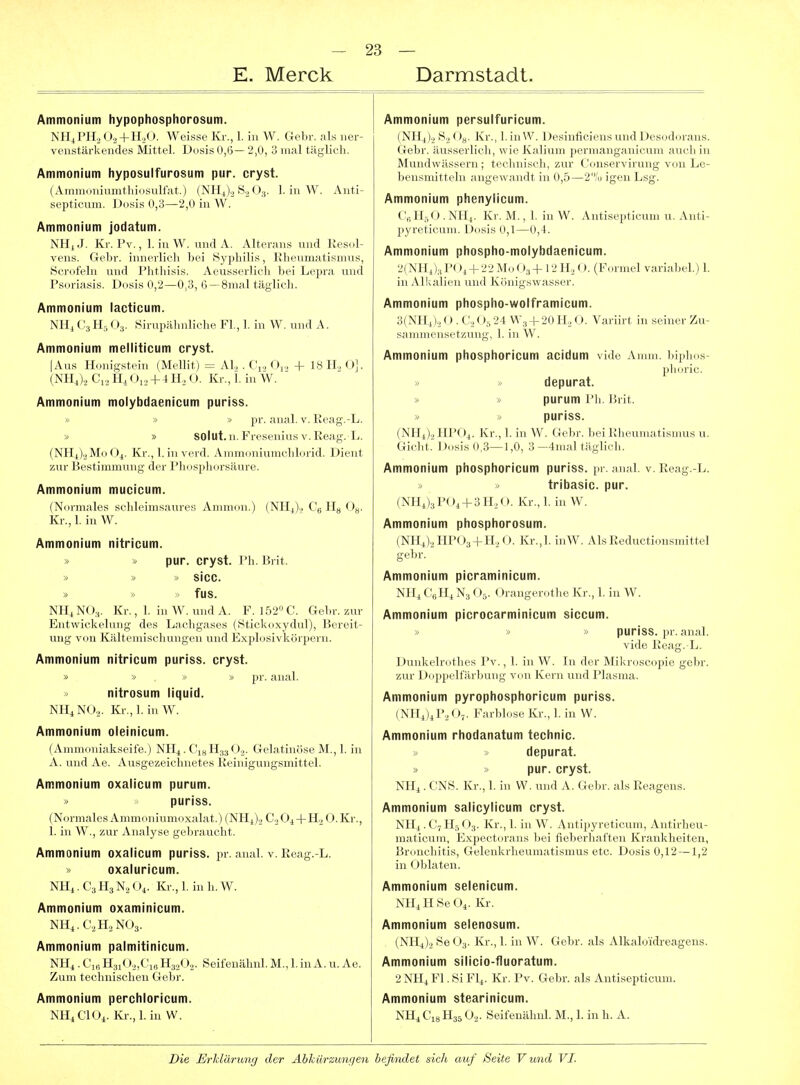 E. Merck Darmstadt, Ammonium hypophosphorosum. NH^PH.^ O2+H2O. Weisse Kr., 1. in W. Gebr. als ner- venstärkendes Mittel. Dosis 0,6— 2,0, 3 mal täglich. Ammonium liyposulfurosum pur. cryst. (Amniouiunitliiosulfat.) (NII4)., S„();,. 1. in W. Anti- septicuni. Dosis 0,3—2,0 in W. Ammonium jodatum. Nn,J. Kr. Pv., 1. iuW. undA. Alterans und Kesol- vens. Gebr. innerlich bei iSyphilis, Klienmatismus, Scrofeln und Phthisis. Aeusserlicli bei Lepra und Psoi-iasis. Dosis 0,2—0,3, 6—8mal täglich. Ammonium lacticum. Ml, ( ':j II, ( )..). Sirupähnliche Fl., 1. in W. und A. Ammonium melllticum cryst. |.\ns Honigstein (Mellit) = AI, . CV, Oj., + 18 IL O]. (MI,)., H. Ol,, + 4 H., O. Kr., 1. in W. Ammonium molybdaenicum puriss. pr. anal. v. Eeag.-L. » » solut.n. Fresenius v.Keag.L. (NHJ2M0O4. Kr., 1. inverd. Ammoniumchlorid. Dient zur Bestimmung der Phosphorsäure. Ammonium mucicum. (Normales schleimsaures Annnon.) (NH^)., (\. Kr., 1. in W. Ammonium nitricum. » » pur. cryst. Pli. Brit. » » » sicc. » » » fus. NHjNO.,. Kr., 1. in W. und A. F. I52»C. Gebr. zur EntWickelung des Lachgases (Stickoxydul), Bereit- ung von Kältemischungen und Explosivkörpern. Ammonium nitricum puriss. cryst. pr. anal. nltrosum liquid. MliNO.,. Kr., 1. in W. Ammonium oleinicum. (Ammoniakseife.) NH4. Cjs H33 O.2. Gelatinöse M., 1. in A. und Ae. Ausgezeichnetes Keinigungsmittel. Ammonium oxalicum purum. puriss. (X.irmalesAmmoniumoxalat.)(NHJ.,C.,04-|-H..0.Kr., 1. in VV., zur Analyse gebrauclit. Ammonium oxalicum puriss. pr. anal. v. Reag.-L. » oxaluricum. NH4. C3II3 N., O^. Kr., 1. in h. W. Ammonium oxaminicum. NH,.C,,ILN()3. Ammonium palmitinicum. NH4 . H3i0.2,CiB H3.2Ü.2. Seifenähnl. M., 1. in A. u. Ae. Zum technischen Gebr. Ammonium perchloricum. NII.ClOi. Kr.,1. in W. Ammonium persuifuricum. (NtlJ,, 8,2 Gg. Kr., hinW. Desinficicns und 1 )cs(,dorans. Gebr. äusserlich, wie Kalium iK'nii.iii.i;.iiiii uiii auch in Mundwässern; technisch, zur ('oiisci \ innig von Le- bensmitteln angewandt in 0,5—'^ai igen Lsg. Ammonium phenylicum. (:'JI,-,<.). MI4. Kr. M., 1. in W. Antisepticum u. Anti- pyreticuni. Dosis 0,1—0, t. Ammonium phospho-molybdaenicum. 2(NH4)3POi-|-22Mo03 4- 12H2O. (Formel variabel.) L in Alkalien und Königswasser. Ammonium phospho-wolframicum. 3( MI,).. o . (\, (24 W3 + 20 H„ O. Variirt in seiner Zu- san,iiH'ns,.f/jing, I. in W. Ammonium phosphoricum acidum vide Amin, biplms- depurat. ^ purum l'li. Brit. puriss. (NU,)., lIPOj. Kr., 1. in W. Geln-. bei Ulieuniatisnms u. Gicht. Dosis 0,3—1,0, 3-4nial täglich. Ammonium phosphoricum puriss. pr. anal. v. Reag.-L. > » tribasic. pur. (NII,)3P()i-^3H.,(.). Kr., 1. in W. Ammonium phosphorosum. (NIIJ.,IIP()3 + H„(). Kr.,1. hiW. AlsReductionsmittel gebr. Ammonium picraminicum. Nl Ii C„ Ih N;, < >.v < )rangerothe Kr., 1. in W. Ammonium picrocarminicum siccum. puriss. pr. anal, vide Eeag.-L. Dunkelrothes Pv., 1. in W. In der Mikroscopie gebr. zur Doppelfärbung von Kern und Plasma. Ammonium pyrophosphoricum puriss. (NHjUI'.Oj. Farbhise Kr,, 1. in VV. Ammonium rhodanatum technic. depurat. » pur. cryst. Nlij . C'NS, Kr., I. in W, und A. Gebr. als Reagens. Ammonium salicylicum cryst. NII4. C7 H3' )3. Kr., 1. in W. Antipyreticum, Antirheu- maticum, Expect(n'ans bei fieberhaften Krankheiten, Bronchitis, Gelenkrheumatismus etc. Dosis 0,12—1,2 in Oblaten. Ammonium selenicum. Nlli H Se O,. Kr. Ammonium selenosum. (NII,)., Se O3. Kr., 1. in W. Gebr. als Alkalo'idreagens. Ammonium silicio-fluoratum. 2NHiFl.SiFl4. Kr. Pv. Gebr. als Antisepticum. Ammonium stearinicum. NH1CHJH35O2. Seifenähnl. M., 1. in h. A.