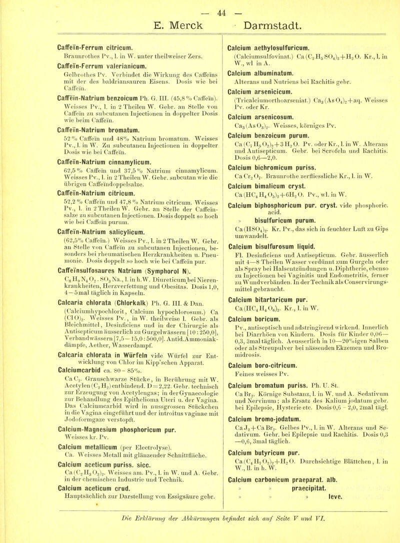 E. Merck Darmstadt. CaffeTn-Ferrum citricum. 15r;uiiiri]tlies Pv., 1. in W. unter tlieilweiser Zers. CaffeVn-Ferrum valerianicum. G-elbrotlies Pv. Verbindet die Wirkung des Caffe'ins mit der des baldriansauren Eisens. Dosis wie bei Caifein. Caffein-Natrium benzoicum Ph. G. lU. (45,8 % Caffein). Weisses Pv., 1. in 2 Tbeilen W. Gebr. an Stelle von Caffein zu subcutanen Injectionen in doppelter Dosis wie beim Caffein. CaffeYn-Natrium bromatum. 52 % Caffein und 48/o Natrium bromatum. Weisses Pv., 1. in W. Zu subcutanen Injectionen in doppelter Dosis wie bei CafiFein. CaffeYn-Natrium cinnamylicum. 62,5/.! Caifein und 37,5% Natrium cinnamylicum. Weisses Pv., 1. in 2 'l'lieilen W. Gebr. subcutan wie die üljrigen Cafl'eind(ippelsalze. CaffeYn-Natrium citricum. 52,2 % Caffein und 47,8 % Natrium citricum. Weisses Pv., 1. in 2TheilenW. Gebr. an Stelle der Caffein- salze zu subcutanen Injectionen. Dosis doppelt so hocb wie bei Caffein purum. CaffeYn-Natrium salicylicum. (62,5% Caffein.) Weisses Pv., 1. in 2 TlieilenW. Gebr. an Stelle von Caffein zu subcutanen Injectionen, be- sonders bei rheumatiscben Herzkrankheiten u. Pneu- monie. Dosis doppelt so hoch wie bei Caffein pur. CaffeYnsulfosaures Natrium (Symphorol N). Ca H,, N4 O.,. S( )3 Na., 1. in h. W. Diureticum bei Nieren- krankheiten, Herzverfettung und Übesitas. Dosis 1,0, 4 —5 mal täglich in Kapseln. Calcaria chlorata (Chlorltalk) Ph. G. III. & Dan. (Calciumhypochlorit, Calcium hypochlorosum.) Ca (Cl_0)2. Weisses Pv., in W. theilweise 1. Gebr. als IJleichmittel, Desinficiens und in der Chirurgie als Antisepticum äusserlich zu Gurgelwässern [10: 250,0], Verbandwässern [7,5 — 15,0:500,0]. Antid.Ammoniak- dämpfe, Aether, Wasserdampf. Calcaria chlorata in Würfeln vide Würfel zur Ent- wicklung von Chlor im Kipp'schen Apparat. Caiciumcarbid ca. 80- 85%. ( a C.. Grauschwarze Stücke, in Berührung mit W. Acetylen(C2H2) entbindend. D=2,22. Gebr. technisch zur Erzeugung von Acetylengas; in derGynaecologie zur Behandlung des Epithelioma Uteri u. der Vagina. Das Caiciumcarbid wird in nussgrossen Stückchen in die Vagina eingeführt und der introitus vaginae mit Jodoformgaze verstopft. Calcium-Magnesium phosphoricum pur. Weisses kr. Pv. Calcium metallicum (per Electrolyse). Ca. Weisses Metall mit glänzender Schnittfläche. Calcium aceticum puriss. sicc. Ca(C., H3< ).j),2. Weisses am. Pv., 1, in W. und A. Gebr. in dd-r chemi.'^clien Industrie und Technik. Calcium aceticum crud. Haupt sachlich zur Darstellung von Essigsäure gebr. Calcium aethylosulfuricum. (Calciumsulfovinat.) Ca(C.2H5S04).2-|-H.2 0. Kr.,1. in W., wl in A. Calcium albuminatum. Alterans und Nutriens bei Rachitis gebr. Calcium arsenicicum. (Tricalciumorthoarseniat.) Caj (As 0^)2-faq. Weisses Pv. oder Kr. Calcium arsenicosum. Caj (As 0^)2- Weisses, körniges Pv. Calcium benzoicum purum. Ca (C, H5 02)2 -I- 3 H, 0. Pv. oder Kr., 1. in W. Alterans und Antisepticum. Gebr. bei Scrofeln und Rachitis. Dosis 0,6—2,0. Calcium bichromicum puriss. Ca Cr2 O7. Braunruthe zerfliessliche Kr., 1. in W. Calcium bimalicum cryst. Ca (HCiH^ 0^), + (>Ui 0. Pv., wl. in W. Calcium biphosphoricum pur. cryst. vide phosphoric. acid. > bisulfuricum purum. Ca(HS(_)4)2. Kr. Pv., das sich in feuchter Luft zu Gips umwandelt. Calcium bisulfurosum liquid. Fl. Desinficiens und Antisepticum. Gebr. äusserlich mit 4—8 Tbeilen Wasser verdünnt zum Gurgeln oder als Spray bei Halsentzündungen u. Diphtherie, ebenso zu Injectionen bei Vaginitis und Endometritis, ferner zu Wundverbänden. In der Technik als Conservirungs- mittel gebraucht. Calcium bitartaricum pur. Ca(HC,H,0e)2. Kr., 1. in W. Calcium boricum. Pv., antiseptisch und adstringirend wirkend. Innerlich bei Diarrhöen von Kindern. Dosis für Kinder 0,06— 0,3, 3mal täglich. Aeusserlich in 10—20%igen Salben oder als Streupulver bei nässenden Ekzemen und Bro- midrosis. Calcium boro-citricum. Feines weisses Pv. Calcium bromatum puriss. Ph. U. St. CaBr2. Körnige Substanz, 1. in W. und A. Sedativum undNervinum; als Ersatz des Kalium jodatum gebr. bei Epilepsie, Hysterie etc. Dosis 0,6 - 2,0, 2mal tägl. Calcium bromo-jodatum. Ca J2-1-CaBr3. Gelbes Pv., 1. in W. Alterans und Se- dativum. Gebr. bei Epilepsie und Rachitis. Dosis 0,3 —0,6, 3mal täglich. Calcium butyricum pur. Ca(C4H7 0.,)2-l-H2 0. Durchsichtige Blättchen, 1. in W., 11. in h. W. Calcium carbonicum praeparat. alb. praecipitat. leve.