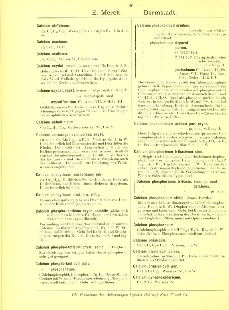E. Merck Darmstadt. Calcium oleVnicum. Ca(C,gH3,,0.>>,. Weis^gelbes körniges Pv., 1. in A. u. Ae. Calcium osmicum. CaOsOi.H.O. Calcium oxalicum. Ca. C2 O4. Weisse M., 1. in Säuren. Calcium oxydat. caust. (e marmore) Ph. Dan. &U. St. Gebrannter Kalk. CaO. Harte Stücke, 1. in verd. Säu- ren. Aetzmittel und Antacidum. Innerlich in Lsg. als Kalk-W. od. Kalksirup bei Kacliitis, Dyspepsie. Aeus- serlich bei Krebs und Geschwüren. Calcium oxydat. caust. (e marmore) pr.anal. v.Reag.-L. aus Doppelspatli anal, oxysulfuratum Ph. Aust. VII. & Helv. III. Gelblichweisses Pv. Gebr. in wss. Lsg. (1 -.4) (Sulutio Vlemingkx) äusserl. gegen Krätze u. zu Umschlägen bei scrophulösen Geschwüren. Calcium palmitinicum. Ca(Ci„H3i (:).,)2. Gelbweisses kr. Pv., 1. in A. Calcium permanganicum puriss. cryst. (Monol.) Ca(MnOi).2 + 5H.,0. Violrtt.-Kr., 1. in W. Gebr. innerlich bei Gastroenteritis und Di.irrhöen der Kinder. Dosis 0,05—0,K Aeiissci li. ii .m StcHc v^n Kalium permanganicum verwcmli t. A iisscioidrut I idi starkes Desinfectionsmittel, wii Lt m.il siiirki r :ils das Kaliumsalz und übertrifi't ;ils Antisc^itiriun ;iiich das Sublimat. Hauptsächl. zur Reinigung des Trink- wassers angewendet. Calcium phenylicum (carbolicum) pur. ('a (0(',. 11,1,. ];r,tlilirl]cs l'v. Antis.])ticum. Gebr. als Desiutieieus, iuiK.'i lichi'S u. juisscrIichesAntisepticum. D(,sis innerlich 0,1—0,3. Calcium phenylicum crud. (ca. 40%). Desinfectionspulver, gebr. zur Desinfection von Uten- silien der Krankenpflege, Latrinen etc. Calcium phospho-lacticum cryst. solubile (nicht gelb und feucht wie andere Fabrikate, sondern schön weiss und hart krystallinisch). Verbindung von Calcium-Phosphat und niilclisauroni Calcium. Enthaltend l»/o Phosphor. Kr., I. in \V. Sti- mulans undNutriens. Gebr. bei Rachiti,>; und ili uäln - ungsstörungen der Kinder. Dosis 0,2—0,0, 3 mal täg- lich. Calcium phospho-lacticum cryst. solub. in Teigform. Zur Bereitung von Sirupus C^alcii - lacto - phosphorici sehr gut geeignet. Calcium phospho-lacticum pulv. > phosphoratum. (Calciumphosphid, Photophor.) Ca.2P.2. Graue M., bei Contact mit W. unter Flammenerscheinung Phosphor- wasserstoff entbindend. Gebr. zu Signalfeuern. Calcium phosphoricum crudum. > arsenfrei, zur Fütter- ung der Hausthiere ca. 36% Pliosphorsäure enthaltend, phosphoricum depurat. purum. » >> in trochiscis. » » bibasicum (für agricultur-che- mische Zwecke). » » » pr. anal. v. Reag.-L. » » purissimum Ph. Germ. III., Ph. Austr. VIT., nun«. IL, Dan., Brit., N.'il,., !. IlUK; U. Die sämmtlichen hieraufgeführtci 1 < ,1 Ii■ i 111111il 1 <»sphate ('.•ilrimn'-ni.-i'iinl! uVuL\'^ylr]u'u li!'r 'l'n'n,','.■! Call l'(»,.i'll,0. |);is('Mlr. |,l„,^|,l,,„^ |,uri^s. ist ein weisses, in .Simvn l..slirli,..s. ni W. uiil. l'v. (icbr.bei Knochenci-l, i Miikmii;-.. K.irliitis. < isi .•il.-icic, Caries, zur Befördcnnij; ilci- (■.liliisljildini,- . Icnn-i- lud 1 )entitio difficilis, Chbirose etc. Dosis 0,5—1,0—2,0 mehrmals täglich in Pulvern, Pillen. Calcium phosphoricum acidum pur. cryst. » •> pr. anal. v. Reag.-L. Diese Präparate sind zweifach saures (primäres) Cal- ciumphosphatod.einbasisidi idnispliurs.-uircs ('aleium, zusammengesetzt nach der I-'.h iik I ('.i 11,1 !'< ),,4-H2 O. Perlmutterglänzende lUiittrlu ii, 1. in W. Calcium phosphoricum tribasicum sicc. (PräcipitirtesCalciumphosphat,Tricalciumorthophos- phat, tertiäres neutrales Calciuni]iliiisidi;it.) Cag (P 0^)2. Am. Pv., 1. in Säuren, unl. in W. <i( lM-. liei Er- nährungsstörungen des Knochengriiisics in der Dosis von 0,5—1,2, gewöhnlich in Verbindung mit Säuren. Weitere Salze dieses Typus sind : I Calcium phosphoricum tribasic. sicc. pr. anal. I gelatinös. ■ ■ ' pr. anal. Calcium phosphoricum stibic. (J ames-Powder). Besteht aus 33% Antimonoxyd u. 67% Calciumphos- phat. Pv., 1. in h. W. Diaphoreticum, Alterans, Pur- gativum und Emeticum. Gebr. bei Rheumatismus und fieberhaften Krankheiten in der Dosis von 0,2—0,5,4— 6 mal täglich in PiUen, meist mit Opium combinirt. Calcium phosphorosum. (('.■ilciumphosphit.) CaHPO.,-l-H.,0. Kr., wl. in W., Iieini Erhitzen Phosphorwasserstoff entbindend. Calcium phtalicum. Ca Cs H4 Oi+ll.2 0. Prismen, 1. in W. Calcium plumbicum puriss. Fleischrothes, in Säuren 1. Pv. Gebr. in der ehem. In- dustrie als Oxydationsmittel. Calcium propionicum pur. Ca(C3H5 O.,).,. Weisses Pv., 1. in W. Calcium pyrophosphoricum. Caa P., O7. Weisses Pv.
