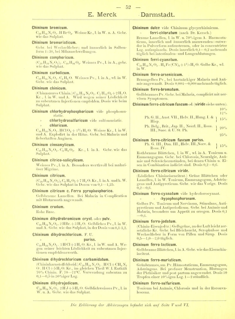 Chininum bromicutn. (',„ 11\, (»,. I r V,v ()3. Weisse Kr., 1. in W. u. A. Ciebr. wie (las Sulpliat. Chininum bromuriaticum. Gel)!-, liei Wecliselfieber; nud äusserlicli in Salben- forni 1 : 30, bei Milzanscbwellungen. Chininum camphoricum. (C.jo Ho4 N, ().,),,. C,„ Iii,; 0^. Weisses Pv., 1. in A., gebr. wie das Sulplia.t. Chininum carbolicum. Cso H,4 No (),. Cß H,; <). Weisses Pv., 1. in A., wl. in W. Gebr. wie das Sulpbat. Chininum chinicum. (Cbinasanres Chinin.) U,^O.^. C, Hj,+ 2H,, 0. Kr., 1. in W. und A. Wird wegen seiner Löslichkeit zu subcutanen Injeetiouen empfohlen. Dosis wie beim Sulphat. Chininum chlorhydrophosphoricum vide phosphomu- riatic. » chlorhydrosulfuricum vide sultomuriatic. » chloricum. C',„ 11,, \ , o,. 11(:i (_)3 + 13/4H2O. Weisse Kr., 1. in W. und A i;\|.h.(lii t in der Hitze. Gebr. bei Malaria und fieb( rli.itfru .\nginen. Chininum cinnamylicum. H.,4 N., ().,. C, H„ ()„. Kr., 1. in A. Gebr. wie das Sulpliat. Chininum citrico-salicylicum. Weisses Pv., 1. in A. Besonders werthvoll bei malari- öser Migräne. Chininum citricum. (C20 H,,4 N.j O.,)^ Cfi Hg O, + 7 H.^ O. Kr., 1. in A. und h. W. Gebr. wie das Sulphat in Dosen von 0,1—1,25. Chininum citricum c. Ferro pyrophosphorico. Gelliliraune Lamellen. Bei Malai ia in ('uiiiiilicatinn mit Blutarmutli angewandt. Chininum crudum. Rohe Base. Chininum dihydrobromicum cryst. oder pulv. (',,„ 11,4 N.,<»,. ■> 11 l'.r. f ;t II.,«». (J.-ll.lidi.-s Pv., 1. in W. und A. (Idir. wie das Snipliat, in der Dosis von 0,1-1,2. Chininum dihydrochloricum. F. U. puriss. t ,„ 11,, N , <), 11C1+2H., O. Kr., 1. in W. und A. We- gen sciiii i Icicliten Löslichkeit zu subcutanen Injee- tiouen ehipfelili.'nswerth. Chininum dihydrochloricum carbamidatum. (Chininharnstoffchlorid.) C,,,,PI.,4 N.,«.)„ . H Gl CH4 N., «) . H C1-1-5H,, 0. Kr., im gleichen Theil W. 1. Enthält 70/o Chinin. F. 70—71''C. Verwendung subcutan zu 0,1—0,.5 in 50/oiger Lsg. Chininum dihydrojodicum. C.,0 H.i4 N2«_).,. 2 H J-f 5 H,,«). Gelblichweisses Pv., 1. in W. u. A. Gebr. wie das Sulphat. Chininum duice vide Chininum glycyrrhizinicum. ferri-chloratum (nach Dr. Kersch.) Braun.'Laniell.11. 1. In W. u. 70;,igem .\. Tlaem.ista- ticuni, innerlieli nnd -inssei-lieh .-inzuw einlen : entwe- der in l'iiU erinrni ;inr/.iislrein-n. ..der in .■..n.'.'ntrirter Lsg. ;uilV.n|iins.-in. I >..sis innerlieb tl,J ni.'ln iiials täglich bei intestin.-ibui- luid Lungenblutungen. Chininum ferri-cyanatum. C.,oH.,4N,< ).,. H3Fe(CN),.,-|-lV2H„ 0. Gelbe Kr., wl. in W. Chininum ferro-arsenicicum. Brauugelbes Pv., bei hartnäckiger Malaria und Anä- mie angewandt. Dosis 0,004—0,008mehrmals täglich. Chininum ferro-bromatum. Gelbbraunes Pv. Gebr. Ijei Malaria, complicirtmit ner- vösen Symptomen. Chininum ferro-citricum fuscum ..d. (viride siehe unten). 10% 12% Ph. G. IL, Aust. VII., Helv. II.,Hung. I. & 1 , r,„ Hisp. 1 Ph. Belg., Brit., Jap. IL, Neerl. IL, Ross. ) III.,Suec. &U. St. Ph. I 25/,, Chininum ferro-citricum fuscum puriss. Ph. G. III., Dan. III., Helv. in.,Norv. & i , R.iss. IV. I' Rothbi-aune j'.lätti'beii. 1. in W,, wl. in .\. Tonicum u. EnnLieu;ie..ginn. «o-br. b.'i «'Iii..r..sis. N.'uralgie, Anä- mie und Seliw ä.-lii'znstrinil.'M, Lei .l.-nen l'liinin u. Ei- sen in (J.nnbinati.iu indieirt sind. D.isis (1,13 — 0,6. Chininum ferro-citricum viride. (Lösliches Chinineiseiicitrat.) Grüne Blättchen oder Lamellen, 1. in W. Tonicum, Emmenagogum, Adstrin- gens und Antipyreticum. Gebr. wie das Vorige. Dosis 0,2—0,6. Chininum ferro-cyanatum vide hydroferrocyanat. -hypophosphorosum. Gelbes Pv. Tonicum und Nervinum, Stimulans, Anti- pyreticum und Antiperiodicum. Gebr. bei Anämie und Malaria, besonders um Appetit zu erregen. Dosis 0,1 —0,6. Chininum ferro-jodatum. (Chinin-P]isenjodiir.) Gelbgrüne, an der Luft leicht zer- setzliche Kr. Gebr. bei Bleichsucht, Scrophulose und Wechselfieber in Form von Pillen und Sirup. Dosis 0,5—1,0—2,0 täglich. Chininum ferro lacticum. Gellibraune Blättchen, 1. in A. Gebr. wie das Eisenchin- iucitrat. Chininum ferro-muriaticum. Grünbraunes,am. Pv. Hämostaticum, Emmenagogum, Adstringens. Bei profuser Menstruati.ni, Blutungen der Phthisiker und post partum :ui>^r\\ .■n.let. Dosis 10 Tropfen einer lO/(iigen Lsg. 1 —'-' sf iindlicb. Chininum ferro-sulfuricum. Tonicum bei Anämie, Chlorosis und in der Reconva- lescenz.