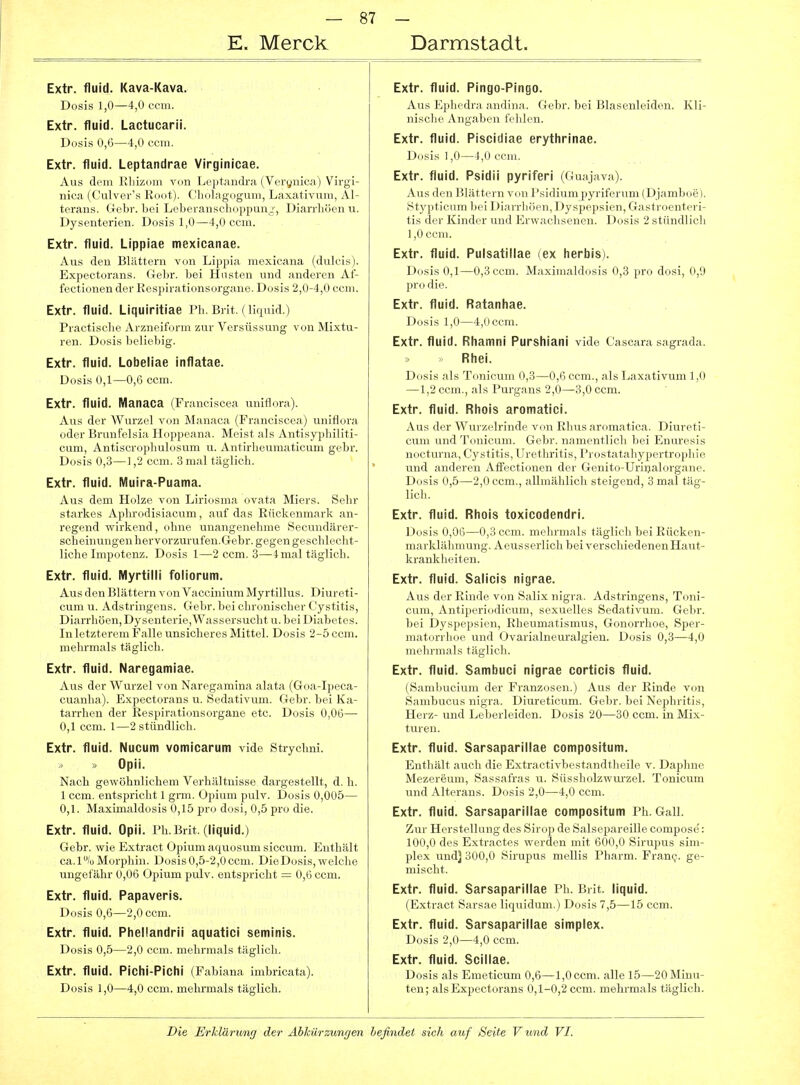 E. Merck Darmstadt. Extr. fluid. Kava-Kava. Dosis 1,0—4,0 ceiii. Extr. fluid. Lactucarii. Dosis 0,6—4,0 ccui. Extr. fluid. Leptandrae Virginicae. Aus dem Khizom von Leptandra (Verönica) Virgi- nica (Culver's Root). Cholagogum, Laxativum, Al- terans. Gebr. bei Leberanschoppun^-, Dian-liöen u. Dysenterien. Dosis 1,0—4,0 com. Extr. fluid. LIppiae mexicanae. Aus den Blättern von Lippia raexicana (dulcis). Expectorans. Gebr. bei Husten und anderen Af- fectionen der Respirationsorgane. Dosis 2,0-4,0 com. Extr. fluid. Liquiritlae Ph. Brit. (liquid.) Praeti.'^clic ArziirilVinn zur Versüssung von Mixtu- ren. Dosis brlicliig. Extr. fluid. Lobeliae inflatae. Dosis 0,1—0,6 ccm. Extr. fluid. Manaca (Franciscea uniflora). Aus der Wurzel von Manaca (Franciscea) uniflora oder Brunf'elsia Hoppeana. Meist als Antisyphiliti- cum, Antiscrophulosum u. Antirheumaticum gebr. Dosis 0,3—1,2 ccm. 3 mal täglich. Extr. fluid. Muira-Puama. Aus dem Ildizc \ (>n Liriosma ovata Miers. Sehr starkes Aplinnlisiacum, auf das Rückenmark an- regend wirkend, ohne unangenehme Secundärer- scheinungenhervorzurufen.Gebr. gegen geschlecht- liche Impotenz. Dosis 1—2 ccm. 3—4 mal täglich. Extr. fluid. IVlyrtilli foliorum. Aus den Blättern von Vaccinium Myrtillus. Diureti- cum u. Adstringens. Gebr. bei chronischer Cystitis, Diarrhöen, Dysenterie,Wassersucht u. bei Diabetes. In letzterem Falle unsicheres Mittel. Dosis 2-5 ccm. mehrmals täglich. Extr. fluid. Naregamiae. Aus der Wurzel von Naregamina alata (Goa-Ipeca- cuanha). Expectorans u. Sedativum. Gebr. bei Ka- tarrhen der Respirationsorgane etc. Dosis 0,06— 0,1 ccm. 1—2 stündlich. Extr. fluid. Nucum vomicarum vide Strychni. Opii. Nach gewöhnlichem Verhältnisse dargestellt, d. h. 1 ccm. entspricht 1 gnn. Opium pulv. Dosis 0,005— 0,1. Maximaldosis 0,15 pro dosi, 0,5 pro die. Extr. fluid. Opii. Ph. Brit. (liquid.) Gebr. wie Extract Opium aquosum siccum. Enthält ca.1% Morphin. Dosis 0,5-2,0 ccm. Die Dosis, welche ungefähr 0,06 Opium pulv. entspricht — 0,6 ccm. Extr. fluid. Papaveris. Dosis 0,6—2,0 ccm. Extr. fluid. Pliellandrii aquatici seminis. Dosis 0,5—2,0 ccm. mehrmals täglich. Extr. fluid. Pichi-Piclli (Fabiana imbricata). Dosis 1,0—4,0 ccm. melurmals täglich. Extr. fluid. Pingo-Pingo. Aus Ephedra andina. Gebr. bei Blasenleiden. Kli- nische Angaben fehlen. Extr. fluid. Piscidiae erytlirinae. Dosis 1,0—4,0 ccm. Extr. fluid. Psidii pyriferi (Guajava). Aus den Blättern von Psidium pyriferum (Djamboe). Stypticum bei Diarrhöen, Dyspepsien, Gastroenteri- tis der Kinder und Erwachsenen. Dosis 2 stündlich 1,0 ccm. Extr. fluid. Pulsatillae (ex herbis). Dosis 0,1—0,3 cem. Maximaldosis 0,3 pro dosi, 0,9 pro die. Extr. fluid. Ratanhae. Dosis 1,0—4,()ecm. Extr. fluid. Rliamni Pursliiani vide Cascara sagrada. » Rliei. Dosis als Tonicum 0,3—0,6 ccm., als Laxativum 1,0 —1,2 ccm., als Purgans 2,0—3,0 ccm. Extr. fluid. Rhois aromatici. Aus der Wurzelrinde von Rhus aromatica. Diureti- cum und Tonicum. Gebr. namentlich bei Enuresis nocturna, Cystitis, Urethritis, Prostatahypertrophie und anderen Alfectionen der Genito-Uriijalorgane. Dosis 0,5—2,0 ccm., allmählich steigend, 3 mal täg- lich. Extr. fluid. Rhois toxicodendri. Dosis 0,06—0,3 ccm. mehrmals täglich bei Rücken- marklähmung. Aeusserlich bei verschiedenenHaut- krankheiten. Extr. fluid. Salicis nigrae. Aus der Rinde von Salix nigra. Adstringens, Toni- cum, Antiperiodicum, sexuelles Sedativum. Gebr. bei Dyspepsien, Rheumatismus, Gonorrhoe, Sper- matorrhoe und Ovarialneuralgien. Dosis 0,3—4,0 mehrmals täglich. Extr. fluid. Sambuci nigrae corticis fluid. (Sambucium der Franzosen.) Aus der Rinde von Sambucus nigra. Diureticum. Gebr. bei Nephritis, Herz- und Leberleiden. Dosis 20—30 ccm. in Mix- turen. Extr. fluid. Sarsaparillae compositum. Entliält auch die Extractivbestandtheile v. Daphue Mezereum, Sassafras u. Süssholzwm'zel. Tonicum und Alterans. Dosis 2,0—4,0 ccm. Extr. fluid. Sarsaparillae compositum Ph. Gall. Zur Herstellung des Sirop de Salsepareille compose: 100,0 des Extractes werden mit 600,0 Sirupus Sim- plex und) 300,0 Sirupus mellis Pharm. Frani;. ge- mischt. Extr. fluid. Sarsaparillae Ph. Brit. liquid. (Extract Sarsae liquidum.) Dosis 7,5—15 ccm. Extr. fluid. Sarsaparillae simplex. Dosis 2,0—4,0 ccm. Extr. fluid. Scillae. Dosis als Emeticum 0,6—1,0 ccm. alle 15—20 Minu- ten; als Expectorans 0,1-0,2 ccm. mehrmals täglich.