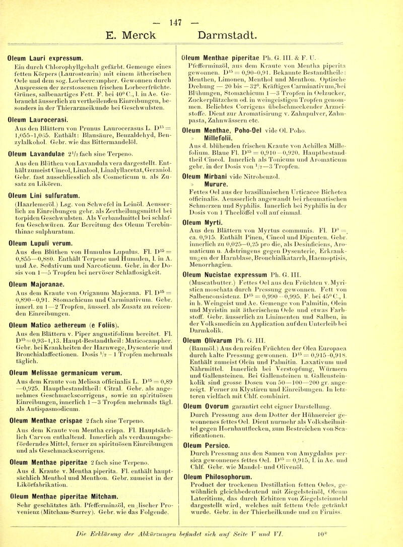 E. Merck Darmstadt. Oleum Lauri expressum. Ein durch Chlovopliyllgelialt gefärbt. Gemenge eines fetten Körpers (Laurostearin) mit einem ätherischen Oele und dem sog. Lorbeercnmpher. Gewonnen durch Aus|ii csscn der /.crstussonen frischen Lorliecrfrüchte. (Jrüiics, s.Mllicii.ii tigvs Feit. F. hei lO'M'., 1. in Ae. Ge- braurlit iinss. i lich zu vertl.eilenden Kimvil,lullen, be- si.ndei s in (h-r 'l'hierarzneilamde bei (ieseliwiilsten. Oleum Laurocerasi. Aus den Hlättern von Prunus Laurocerasus L. D''' = I,(i55-l,0i35. Enthält: Blausäure, Benzaldehyd, Ben- zylalkohol. Gebr. wie das Bittermandelöl. Oleum Lavandulae 2V2 fach sine Terpeno. Aus den Bliithen vonLavandulavera dargestellt. Ent- liillt zumeist (aneoljLinalool, Linalyllacetat,Gerauiul. <iebr. fast ausschliesslieli als Cosnieticum u. als Zu- satz zu Likören. Oleum LIni sulfuratum. (llaarlenieröl.) Lsg. von Schwefel in Leinöl. Aeusser- lich zu Einreibungen gebr. als Zertheilungsniittel bei torpiden Geschwulsten. Als Verbandmittel bei schlaf- fen Geschwüren. Zur Bereitung des Oleum Terebin- thinae sulpliuratum. Oleum Lupuli verum. Aus den Bliithen von Ilumulus Lupulus. Fl. D'^ = 0,85.5—0,880. Enthält Terpene und Humulen, 1. in A. und Ae. Sedativum und Narcoticum. Gebr. in der Do- sis von 1 —ö Tropfen bei nervöser Schlaflosigkeit. Oleum Majoranae. Ans dem Kraute von Orlganum Majorana. Fl. D'^ = (•,8'.t0—0,91. Stomachicum und Carniinativum. Gebr. innerl. zu 1—2 Tropfen, äusserl. als Zusatz zu reizen- den Einreibungen. Oleum Matico aethereum (e Follis). Aus den Blättern v. Piper angustifolium bereitet. Fl. Di'^=0,93-l,13. Hanpt-Bestaudtheil: Maticocampher. Gebr. bei Krankheiten der Harnwege, Dysenterie und Bronchialaffectionen. Dosis ','2 - 1 Tropfen mehrmals täglich. Oleum Melissae germanicum verum. Aus dem Kr.-uite vm, Meliss;i oflicinalis L. Di5=^0,89 —(»,925. llauptliestandtlieil: (,'itral. Gebr. als ange- nehmes üeschniackscorrigens, sowie zu Spirituosen Einreibungen, innerlich 1—3 Tropfen mehrmals tägl. als Antispasmodicum. Oleum Menthae Crispae 2 fach sine Terpeno. Aus dem Kraute von Mentha crispa. Fl. Hauptsäch- lich Carvon entlialtend. Innerlich als verdauungsbc- f orderndes Mittel, ferner zu spirituösen Einreibungen und als Geschmackscorrigens. Oleum Menthae piperltae 2 fach sine Terpeno. Aus d. Kraute v. Mentha piperita. Fl. enthält liaujjt- silcldich Menthol und Menthon. Gebr. zumeist in der Likürfalirikatidu. Oleum Menthae piperltae Mitcham. Sehr geschätztes äth. Pfefferminzöl, englischer Pro- venienz (Mitcham-Surrey). Gebr. wie das Folgende. Oleum Menthae piperltae Ph. G. HI. & F. U. Pfefferminzöl, aus dem Ki-;iute von Mentlia piperita gewonnen. ]>'■' I, liekainite l'>est;indtheile : Menthen, Linioneu, Mcnlh.il und Mentlmn. Ojitische Drehung — 2(1 Iiis — Kriitlij^cs ('.■ii ininativuni,'bei Blähungen, St aehieuin 1 Ti ()|ili'n in (.)elzucker, Zuckerplätzclien od. in w einoci.srigen 'i'rcijifen genom- men. Beliebtes t'orrigens ülielschniei'kender Arznei- stolfe. Dient zur Aromatisirung v. Zalmpulvor, Zahn- pasta, Zabnwässern etc. Oleum Menthae, Poho-Oel vide Ol. Poho. Millefolii. Aus (1. blühenden frischen Kraute von Acbillea Mille- tolium. Blaue Fl. D'^* = 0,910-0,920. Hauptbestamb theil Cineol. Innerlich als Tonicum und Aromaticum gebr. in der Dosis von '/2—3 Tropfen. Oleum Mirbani vide Nitrobenzol. Murure. Feites Oel aus der brasilianischen Urticacee Bichetea officinalis. Aeus.serlieh angewandt bei rheumatischen Schmerzen und Syphilis. Innerlich bei Syphilis in der Dosis von 1 Theelöftel voll auf einmal. Oleum Myrti. Aus den Blättern von Myrtus communis. Fl. D =. ca. 0,915. Enthält Pinen, Cineol und Dipenten. Gebr. innerlich zu 0,025—0,25 pro die, als Desinficiens, Aro- maticum u. Adstringens gegen Dysenterie, Erkrank- ungen der Harnblase, Bronchialkatarrh, Haemoptisis, Menorrhagien. Oleum Nucistae expressum Ph. G. III. (Muscatbutter.) Fettes Oel aus den Früchten v.Myri- stica moschata durch Pressung gewonnen. Fett von Salbenconsistenz. D'-'^ = 0,990-0,995. F. bei 45 C, 1. in b. Weingeist und Ae. Gemenge von Palmitin, (Jlein und Myristin mit ätherischem Oele und etwas Farb- stoff. Gebr. äusserlich zu Linimenten und Salben, in der Volksmedicin zu Application auf den Unterleib bei Darmkolik. Oleum Olivarum Ph. G. III. (Baumrd.) Ans den reifen Fi-iicbten der Olea Europaea durcli Kalte l'ressnng gewonnen. D^ = 0,915-0,918. Entliiilt zumeist ( »lein unrl l'alniitin. Laxativum und Nährmittel. Innerlich bei Veistopfung, Würmern und Gallensteinen. Bei Gallensteinen n. Gallenstein- kolik sind grosse Doseji von 50—100—200 gr. ange- zeigt. Ferner zu Klystiren und Einreibungen. In letz- teren vielfach mit Chlf. combinirt. Oleum Ovorum garantirt echt eigner Darstellung. Durch Pressung aus dem Dotter der Hübnereier ge- wonnenes fettes Oel. Dient nurmelir als Volksheilniit- tel gegen Hornhautfiecken, zum Bestreichen von Sca- rificationen. Oleum Persico. Durch Pressung aus den Samen von Amygdalus per- sica gew(nuienes fettes ()el. D'-' = 0,915, 1. in Ae. und Chlf (iebr. wie Mandel- und Olivenöl. Oleum Philosophorum. Product der trockenen Destillation fetten Oeles, ge- wöhnlich gleichbedeutend mit Ziegelsteinöl, Oleum Lateritium, das durch Erhitzen von Ziegelsteinmehl dargestellt wird, welches mit fettem Oele getränkt wurde. Gebr. in der Thierheilkunde und zu Firniss.