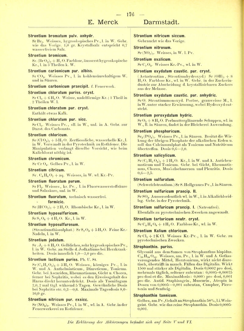 Strontium bromatum pulv. anhydr. SrBij. Weisses, hygroskopisches Pv., 1. in W. Gebr. wie das Vorige. 1,0 gr. Krystallsalz entspricht 0,7 wasserfreiem Salz. Strontium bromicum. Sr. (Br 0^)2 + Ho O. FarWose, äusserst ]i3'groskopische Kr., 1. in 3 Theilen k. W. Strontium carbonicum pur. albiss. 8r CO3. Weisses Pv., 1. in kolilcnsäurehaltigeni W. nnd in 8äuren. Strontium carbonicum praecipit. f. Feuerwerk. Strontium chloratum puriss. cryst. Sr CI2 + 6 H2 O. Weisse, nadelförmige Kr.; 1 Theil in 2 Theilen W. 1. Strontium chloratum pur. cryst. Enthält etwas Kalk. Strontium chloratum pur. sicc. SrCl,- Weisses Pv., sll. in W., unl. in A. Gebr. zur Darst. des Carbonats. Strontium chloricum. Sr (Gl 03)2 + 5 H2 O. Zerfllessliche, wasserhelle Kr., 1. in W. Verwandt in der Pyrotechnik zu Rothfeuer. Die Manipulation verlangt dieselbe Vorsicht, wie beim Kalichlorat nöthig ist. Strontium chromicum. SrCrO,. Gelbes Pv.,1. in W. Strontium citricum. Sr. CeHjO, + aq. Weisses, in W. vvl. Kr.-Pv. Strontium fluoratum purum. SrFl). Weisses, kr. Pv., 1. in Fluorwasserstoffsäure und Salzsäure, unl. in W. Strontium fluoratum, technisch wasserfrei. » formicic. Sr(HC02), + 2H2 O. Rhombische Kr., 1. in W. Strontium hyposulfuricum. SrS.O, + 4IL,(). Kr.,1. inW. Strontium hyposulfurosum. (Strontiumthiosulphat.) Sr S.2O3 + 5H2 O. Feine Kr.- Nadeln, 1. in W. Strontium jodatum. Sr . .1., + 6 H2 O. Gelbliches, sehr hygroskopisches Pv., 1. in W. Gebr. an Stelle d. Jodkaliums bei Herzkrank- heiten. Dosis innerlich 1,0—3,0 pro die. Strontium lacticum puriss. Ph. U. St. Sr(C3H5 03)3 + 3H2 0. Weisses, körniges Pv., 1. in W. und A. Antbelminticum, Diureticum, Tonicum. Gebr. bei Ascariden, Rheumatismus, Gicht u. Chorea, , ferner bei Nephritis, wobei es den Eiweissgehalt des Harns direkt lierunterdrückt. Dosis als Taenifugum 2,0, 2 mal tägl. während 5 Tagen. Gewöhnliche Dosis bei Nephritis etc. 0,3—0,6. Maximale Tagesdosis 8,0- 10,0 gr. Strontium nitricum pur. exsicc. Sr(N03)2. Weisses Pv., 1. in W., wl. in A. Gebr. in der Feuerwerkerei zu Rothfeuer. Strontium nitricum siccum. Gebraucht wie das Vorige. Strontium nitrosum. Sr(N02).,. AVeisses, in W. 1. Pv. Strontium oxalicum. Sr C2 O4. Weisses Kr.-Pv., wl. in W. Strontium oxydatum caustic. pur. cryst. ( Aetzstrontian , Strontiumhydroxyd.) Sr (OH)., + 8 H2 O. Farblose Kr., wl. in W. Gebr. in der Zuckerin- dustrie zur Abscheidung d. krystallisirbaren Zuckers aus der Melasse. Strontium oxydatum caustic. pur. anhydric. SrO. Str>nitiinnni(.n()-\yd. Poröse, grau«cisse M., 1. in W. unter starker Krwäniiung, wiibei Ilydroxyd ent- steht. Strontium peroxydatum hydric. Sr G., + 8 Ho O. Perlmutterglänzende Schuppen, wl. in W., 11. in Säuren, findet in der Bleicherei Anwendung. Strontium phosphoricum. Sra (POi).,. Weisses Pv., 1. in Säuren. Besitzt die Wir- kung der übrigen Phosphate der alkalischen Erden u. soll das Calciumsulphat als Tonicum und Nutritivum übertreffen. Dosis 0,6—2,0. Strontium salicylicum. Sr (C, H5 03)2 -i- 2 H2 O. Kr., 1. in W. und A. Antirheu- maticum und Tonicum. Geljr. bei Gicht, Rheumatis- mus, Chorea, Muskelschmerzen und Pleuritis. Dosis 0,6—2,5. Strontium sulfuratum. (Scbwefelstrontium.) Sr S. Hellgraues Pv.,1. in Säuren. Strontium sulfuricum praecip. II. Sr S( Ausserordentlich wl. in W., l.in Alkalichlorid- Isg. Gebr. in der Pyrotechnik. Strontium sulfuricum praecip. I. (Natronfrei). Ebenfalls zu pyrotechnischen Zwecken angewandt. Strontium tartaricum neutr. cryst. Sr Ci H4 ()„ + i H2 O. Farblose Kr., wl. in W. Strontium Kalium chloricum. SrClo-f 2KC1. Weisses Kr.-Pv., 1. in W. Gebr. zu pyrotechnischen Zwecken. Strophanthin. puriss. Glycosid aus dem Samen von Strophantlius hispidus. C20H34O10. Weisses, am. Pv., 1. in W. und A. Gefäss- verengendes Mittel, Herztonicum, wirkt nicht diure- tisch, übertrifft in manch. Fällen das Digitalin. Wirkt 1500 mal stärker als Digitalin. 1 )osis 0,0002 pro dosi, mehrmals täglich, seltener sulicutan: 0,0005-0,00075 pro dosi et die. Maximaldosis: 0,0000 pro dosi, 0,001 pro die. Antid. Staphisagrin, Muscariu, Atropin in Dosen von 0,0005—0,001 subcutan, Campher, Picro- toxin und Senfteig. Strophanthin tannicum. Gelbes, am.Pv.,GehaltanStrophanthin58/u,l.i.Wein- geist. Gebr. wie das reine Strophanthin. Dosis 0,0005- 0,001.