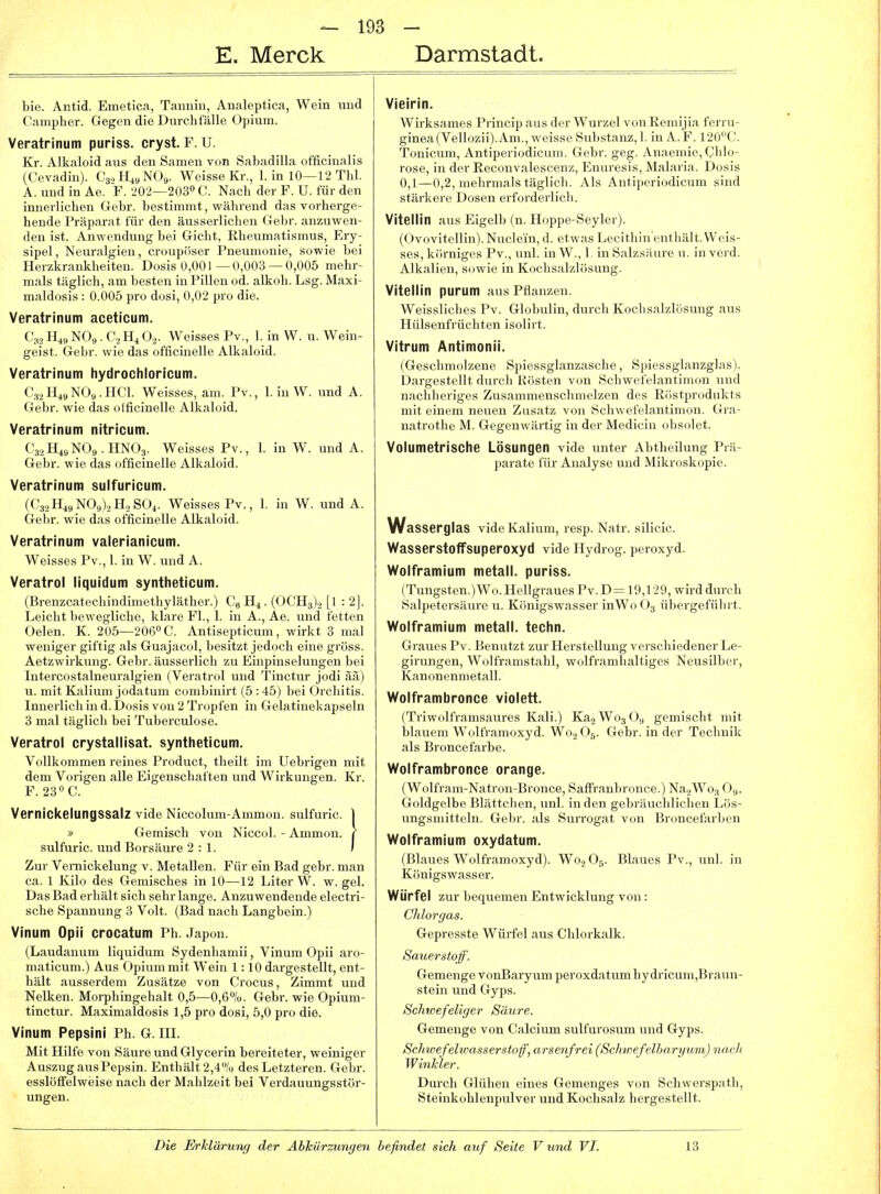 E. Merck Darmstadt. bie. Antid. Emetica, Tannin, Aiialeptica, Wein vind Campher. Gegen die Durchfälle Opium. Veratrinum puriss. cryst. F. U. Kr. Alkaloid aus den Samen von Sabadilla officinalis (Cevadin). CajH^gNOs. Weisse Kr., 1. in 10—12 Thl. A. und in Ae. F. 202—203» C. Nach der F. U. für den innerlichen Gebr. bestimmt, während das vorherge- hende Präparat für den äusserlichen Gebr. anzuwen- den ist. Anwendung bei Gicht, Rheumatismus, Ery- sipel , Neuralgien, croupöser Pneumonie, sowie bei Herzkrankheiten. Dosis 0,001—0,003 —0,005 mehr- mals täglich, am besten in Pillen od. alkoh. Lsg. Maxi- maldosis : 0.005 pro dosi, 0,02 pro die. Veratrinum aceticum. C32 H,, NOs,. C2H, (\. Weisses Pv., 1. in W. u. Wein- geist. Gebr. wie das officinelle Alkaloid. Veratrinum hydrocliloricum. C3.2Hi9NO9.HCl. Weisses, am. Pv., 1. in W. und A. Gebr. wie das olficinelle Alkaloid. Veratrinum nitricum. C32H4SNO9.HNO3. Weisses Pv., 1. in W. und A. Gebr. wie das officinelle Alkaloid. Veratrinum sulfuricum. (C3,,H49N09).,H,S04. Weisses Pv., 1. in W. und A. Gebr. wie das officinelle Alkaloid. Veratrinum valerianicum. Weisses Pv., 1. in W. und A. Veratrol liquidum syntheticum. (Brenzcatechindimethyläther.) C« H4. (OCH3)., [! : 2]. Leicht bewegliche, klare Fl., 1. in A., Ae. und fetten Oelen. K. 205—206» C. Antisepticum, wirkt 3 mal weniger giftig als Guajacol, besitzt jedoch eine gross. Aetzwirkung. Gebr. äusserlich zu Einpinselungen bei Intercostalneuralgien (Veratrol und Tinctur jodi ää) u. mit Kalium jodatum combinirt (5 :45) bei Orchitis. Innerlich in d. Dosis von 2 Tropfen in Gelatinekapseln 3 mal täglich bei Tuberculose. Veratrol crystallisat. syntheticum. Vollkommen reines Product, theilt im Uebrigen mit dem Vorigen alle Eigenschaften und Wirkungen. Kr. F. 23«C. Vernickelungssalz vide Niccolum-Ammon. sulfuric. I » Gemisch vou Niccol. - Ammon. ( sulfuric. und Borsäure 2 : 1. ) Zur Vernickelung v. Metallen. Für ein Bad gebr. man ca. 1 Kilo des Gemisches in 10—12 Liter W. w. gel. Das Bad erhält sich sehr lange. Anzuwendende electri- sche Spannung 3 Volt. (Bad nach Langbein.) Vinum Opii crocatum Ph. Japon. (Laudanum liquidum Sydenhamii, Vinum Opii aro- maticum.) Aus Opium mit Wein 1:10 dargestellt, ent- hält ausserdem Zusätze von Crocus, Zimmt und Nelken. Morphingehalt 0,5—0,6%. Gebr. wie Opium- tinetur. Maximaldosis 1,5 pro dosi, 5,0 pro die. Vinum Pepsini Ph. G. HI. Mit Hilfe von Säure und Glycerin bereiteter, weiniger Auszug aus Pepsin. Enthält 2,4% des Letzteren. Gebr. esslöffelweise nach der Mahlzeit bei Verdauungsstör- ungen. Vieirin. Wirksames Princip aus der Wurzel von Remijia ferru- ginea(Vellozii).Am., weisse Substanz, 1. in A.F. 120C. Tonicum, Antiperiodicvim. Gebr. geg. Anaemie, Chlo- rose, in der Eeconvalescenz, Enuresis, Malaria. Dosis 0,1—0,2, mehrmals täglich. Als Antiperiodicum sind stärkere Dosen erforderlich. Vitellin aus Eigelb (n. Hoppe-Seyler). (Ovovitellin).Nuclein, d. etwas Lecithin'enthält. Weis- ses, körniges Pv., unl. in W., 1. in Salzsäure u. in verd. Alkalien, sowie in Kochsalzlösung. Vitellin purum aus Pflanzen. Weissliches Pv. Globulin, durch Kochsalzlösung aus Hülsenfrüchten isolirt. Vitrum Antimonii. (Geschmolzene Spiessglanzasche, Spiessglanzglas). Dargestellt durch Rösten von Schwcfflantimon und nachheriges Zusammenschmelzen des Röstprodukts mit einem neuen Zusatz von Schwclcbiiitiiiion. Gra- natrothe M. Gegenwärtig in der Mediciu (ibsolet. Volumetrische Lösungen vide unter Abtheilung Prä- parate für Analyse und Mikroskopie. Wasserglas vide Kalium, resp. Natr. silicic. Wasserstoffsuperoxyd vide Hydrog. peroxyd. Wolframium metall. puriss. (Tungsten.)Wo. Hellgraues Pv. D= 19,129, wird durch Salpetersäure u. Königswasser inWo O3 übergeführt. Wolframium metall. techn. Graues Pv. Benutzt zur Herstellung verschiedener Le- girungen, Wolfranistahl, wolframlialtiges Neusilber, Kanonennietall. Wolframbronce violett. (Triwolframsaures Kali.) KajWogOa gemischt mit blauem Wolframoxyd. W0.2O6. Gebr. in der Technik als Broncefarbe. Wolframbronce orange. (Wolfram-Natron-Bronce, Saffranbronce.) Na2Wo3 O9. Goldgelbe Blättehen, unl. in den gebräuchlichen Lös- ungsmitteln. Gebr. als Surrogat von Broncefarben Wolframium oxydatum. (Blaues Wolframoxyd). Wo,, O5. Blaues Pv., unl. in Königswasser. Würfel zur bequemen Entwicklung von: Chlorgas. Gepresste Würfel aus Chlorkalk. Sauerstoff. Gemenge vonBaryum peroxdatum hydricum,Braun- stein und Gyps. Schwefeliger Säure. Gemenge von Calcium sulfurosum und Gyps. Schwefelwasserstoff, arsenfrei (SchwefelbaryumJ nach Winkler. Durch Glühen eines Gemenges von Schwerspath, Steinkohlenpulver und Kochsalz hergestellt.