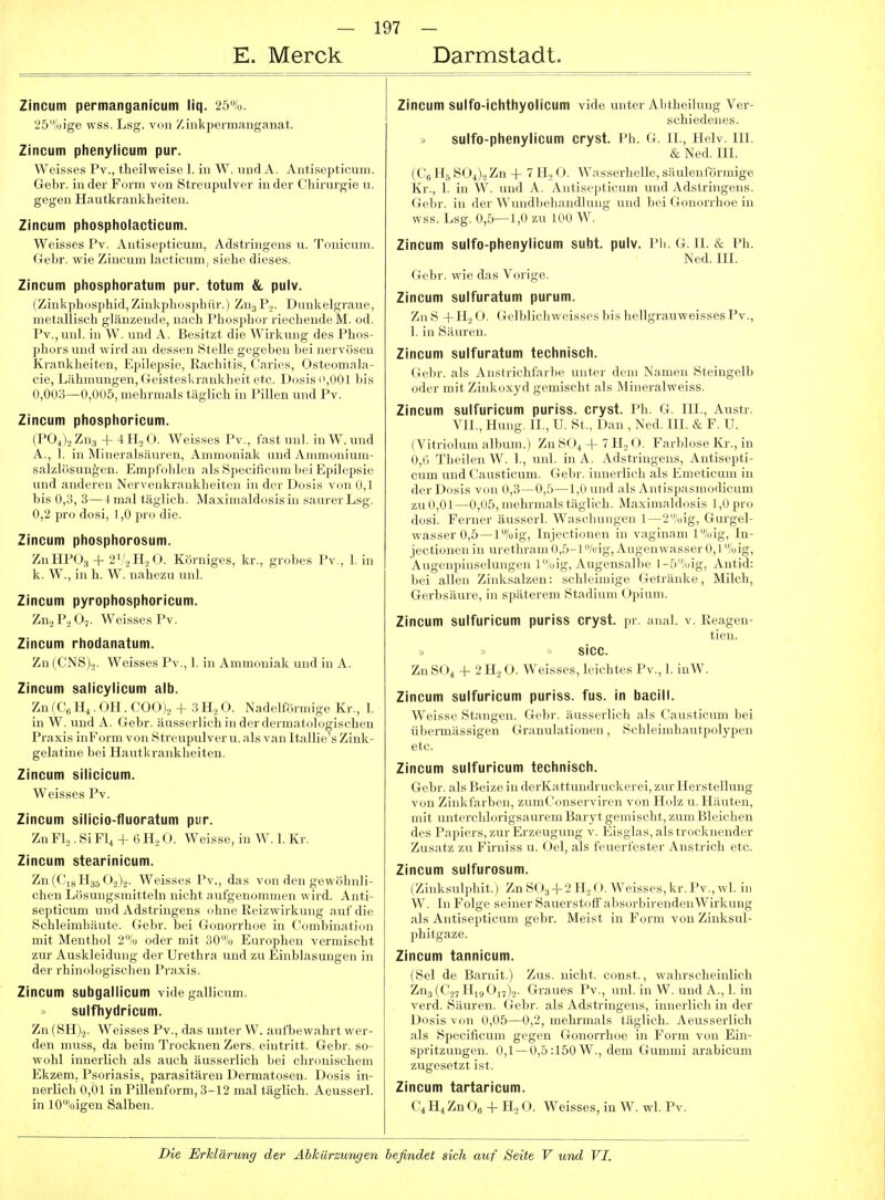 E. Merck Darmstadt. Zincum permanganicum liq. 25%. 25''i)ige wss. Lsg. von Ziiikjjermanganat. Zincum phenylicum pur. Weisses l'v., tlieilweise 1. in W. und A. Antisepticum. Gelir. iiidei- Kiuiii von Streupulver in der Chirurgie u. gegen Hautkrankheiten. Zincum phospholacticum. Weisses Pv. Antisepticum, Adstringens n. Tonicum. Gebr. wie Zincum lacticum, siehe dieses. Zincum phosphoratum pur. totum & pulv. (ZinkphosphidjZinkphosphiir.) Zn3P.2. Dunkelgraue, metallisch glänzende, nach Phosphor riechende M. od. Pv.jUnl. in W. und A. Besitzt die Wirkung des Phos- phors und wird an dessen Stelle gegeben bei nervösen Krankheiten, Epilepsie, Rachitis, Caries, Osteomala- cie, Lähmungen, Geisteskrankheit etc. Dosis ii,001 bis (1,003—0,005, mehrmals täglich in Pillen und Pv. Zincum phosphoricum. (P04)2 Zns + 4 H, 0. Weisses Pv., fast unl. in W. und A., 1. in Mineralsäuren, Ammoniak und Ammonium- salzlösun^en. Empfohlen als Specificum bei Epilepsie und anderen Nervenkrankheiten in der Dosis von 0,1 bis 0,3, 3—4 mal täglich. Maximaldosis in saurer Lsg. 0,2 pro dosi, 1,0 pro die. Zincum phosphorosum. Zu HPU3 + 2\/.jH2 O. Körniges, kr., grobes Pv., 1. in k. W., in h. W. nahezu unl. Zincum pyrophosphoricum. Zn.^P.^Oj. Weisses Pv. Zincum rhodanatum. Zn (CNS).!. Weisses Pv., 1. in Ammoniak und in A. Zincum salicylicum alb. Zn {C'„ Iii ■ OH . COO).i + 3 H., O. Nadeiförmige Kr., 1. in W. und A. Gebr. äusserlich in der dermatologischen Praxis inForm von Streupulver u. als van Itallie's Zink- gelatine bei Hautkrankheiten. Zincum silicicum. Weisses Pv. Zincum silicio-fluoratum pur. Zn Fl,. Si FU -I- Ii IL, O. Weisse, in W. 1. Kr. Zincum stearinicum. Zn(Ci8H35 02).2. Weisses Pv., das von den gewöhnli- chen Lösungsmitteln nicht aufgenommen wird. Anti- septicum und Adstringens ohne Eeizwirkung auf die Schleimhäute. Gebr. bei Gonorrhoe in Combination mit Menthol 2/o oder mit 30/ü Europhen vermischt zur Auskleidung der Urethra und zu Einblasungen in der rhinologisclien Praxis. Zincum subgallicum vide gallicum. sulfhydricum. Zn (SHjj. Weisses Pv., das unter W. aufbewahrt wer- den muss, da beim Trocknen Zers. eintritt. Gebr. so- wohl innerlich als auch äusserlich bei chronischem Ekzem, Psoriasis, parasitären Dermatosen. Dosis in- nerlich 0,01 in Pillenform, 3-12 mal täglich. Aeusserl. in 10»'oigen Salben. Zincum sulfo-ichthyolicum vide unter Abtheilung Ver- schiedenes. sulfo-phenylicum cryst. Ph. G. n., Helv. HI. & Ned. HI. (Cs H5 SOi).^ Zn -1- 7 H., O. Wasserlielle, säulenförmige Kr., 1. in W. und A. Antisepticum und Adstringens. Gebr. in der Wundbehandlung und bei Gonorrhoe in wss. Lsg. 0,5—1,0 zu 100 W. Zincum sulfo-phenylicum subt. pulv. Pii. G. II. & Ph. Ned. IH. Gebr. wie das Vorige. Zincum sulfuratum purum. ZnS -|-H.,0. GelblichweissesbishellgrauweissesPv., 1. in Säuren. Zincum sulfuratum technisch. Gebr. als Anstrichfarbe unter dem Namen Steingelb oder mit Zinkoxyd gemischt als Mineralweiss. Zincum sulfuricum puriss. cryst. Ph. G. III., Austr. VII., Hung. IL, U. St., Dan , Ned. III. & F. U. (Vitriolum album.) Zn SO^-f-7 H., O. Farblose Ki-., in 0,i> Theilen W. 1., unl. in A. Adstringens, Antisepti- cum und Causticum. Gebr. innerlich als Emeticum in der Dosis von 0,3—0,5—1,0 uimI ;i1s .\ ntisp.-ismodicum zu0,01—0,05,mehrmalstäglieIi. .\l,i\iiii.il<l'>sis 1,0pro dosi. Ferner äusserl. Wascluiu^eii 1 --oig, Gurgel- wasser 0,5—l%ig, Injectionen in vaginam l/»ig, In- jectionen in urethram 0,5-1 /«ig, Augenwasser 0,1 %ig, Augenpinselungen l%ig, Augensalbe l-5Ajig, Antid: bei allen Zinksalzen: schleimige Getränke, Milch, Gerbsäure, in späterem Stadium Opium. Zincum sulfuricum puriss cryst. pr. anal. v. Reagen- tien. sicc. Zn S( »4 + 2 H. O. Weisses, leichtes Pv., 1. inW. Zincum sulfuricum puriss. fus. in bacill. Weisse Stangen. Gebr. äusserlich als Causticum bei übermässigen Granulationen, Schleimhautpolypen etc. Zincum sulfuricum technisch. Gebr. als Beize in derKattundruckerei, zur Herstellung von Zinkfarben, zumCimserviren von Holz u. Häuten, mit unterclilorigsaurem Baryt gemischt, zum Bleichen des Papiers, zur Erzeugung v. Eisglas, als trocknender Zusatz zu Firniss u. Oel, als feuerfester Anstrich etc. Zincum sulfurosum. 1 Ziiiksul|ilnt. I Zn S()3-l-2H20. Weisses,kr.Pv., wl. in W. 1)1 Folge seiner Sauerstoff absorbirendenWirkung als Antisepticum gebr. Meist in Form von Zinksul- phitgaze. Zincum tannicum. (Sei de Barnit.) Zus. nicht, const., wahrscheinlich Zuj (C.27 Hi9 017)2. Graues Pv., unl. in W. und A., 1. in verd. Säuren. Gebr. als Adstringens, innerlich in der Dosis von 0,05—0,2, mehrmals täglich. Aeusserlich als Specificum gegen Gonorrhoe in Form von Ein- spritzimgen. 0,1 —0,5:150 W., dem Gummi arabicum zugesetzt ist. Zincum tartaricum. C^ H4 Zn Oe + H2 0. Weisses, in W. wl. Pv.