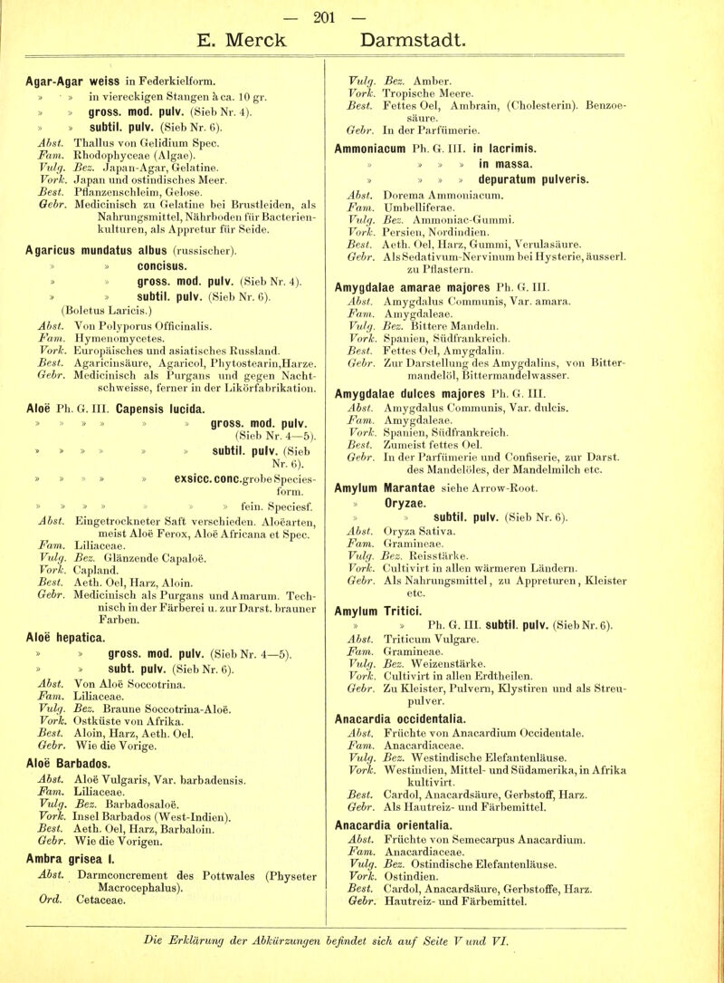E. Merck Darmstadt. Agar-Agar weiss in Federkielform. I, in viereckigen Stangen ä ca. 10 gr. - gross, mod. pulv. (.Sieb Nr. 4). » >. subtil, pulv. (Sieb Nr. 6). Abst. Thallus von Gelidium Spec. Farn. Ehodophyceae (Algae). Vulg. Bez. Japan-Agar, Gelatine. Vork. Japan und ostindisches Meer. Best. Pfianzenschleim, Gelose. Qebr. Medicinisch zu Gelatine bei Brustleiden, als Nahi'ungsmittel, Nährboden für Bacterien- kulturen, als Appretur für Seide. Agaricus mundatus albus (russischer). concisus. gross, mod. pulv. (Sieb Nr. 4). subtil, pulv. (Sieb Nr. 6). (Boletus Laricis.) Ähst. Von Polyporus Officinalis. Farn. Hymenomycetes. Vorh. Europäisches und asiatisches Russland. Best. Agaricinsäure, Agaricol, Phytostearin,Harze. Gehr. Medicinisch als Purgans und gegen Nacht- schweisse, ferner in der Likörfabrikation. Aloe Ph. G. III. Capensis lucida. >  > gross, mod. pulv. (Sieb Nr. 4—5). » » » » » » subtil, pulv. (Sieb Nr. 6). » » » » » exsicc.COnc.grobeSpecies- form. » » » » ' ■ fein. Speciesf. Ahst. Eingetrockneter Saft verschieden. Aloearten, meist Aloe Ferox, Aloe Africana et Spec. Farn. Liliaceae. Vulg. Bez. Glänzende Capaloe. Vorh. Capland. Best. Aeth. Oel, Harz, Aloin. Gebr. Medicinisch als Purgans undAmarum. Tech- nisch in der Färberei u. zur Darst. brauner Farben. Aloe hepatica. gross, mod. pulv. (Sieb Nr. 4—5). Subt. pulv. (Sieb Nr. 6). Abst. Von Aloe Soccotrina. Farn. Liliaceae. Vulg. Bez. Braune Soccotrina-Aloe. Vorh. Ostküste von Afrika. Best. Aloin, Harz, Aeth. Oel. Gebr. Wie die Vorige. Aloe Barbados. Abst. Aloe Vulgaris, Var. barbadensis. Farn. Liliaceae. Vulg. Bez. Barbadosaloe. Vorh. Insel Barbados (West-Indien). Best. Aeth. Oel, Harz, Barbaloin. Gebr. Wie die Vorigen. Ambra grisea I. Abst. Darmconcrement des Pottwales (Physeter Macrocephalus). Ord. Cetaceae. Vulg. Bez. Amber. Vork. Tropische Meere. Best. Fettes Oel, Ambrain, (Cholesterin). Benzoe- säure. Gebr. In der Parfümerie. Ammonlacum Ph. G. Iii. in lacrimis. » « » in massa. » » >> >' depuratum pulveris. Abst. Dorema Ammoniacum. Farn. Umbelliferae. Vulg. Bez. Ammoniac-Gummi. Vork. Persien, Nordindien. Best. Aeth. Oel, Harz, Gummi, Verulasäure. Gebr. Als Sedativum-Nervinum bei Hysterie, äusserl. zu Pflastern. Amygdalae amarae majores Ph. G. III. Abst. Amygdalus Communis, Var. amara. Fam. Amygdaleae. Vulg. Bez. Bittere Mandeln. Vork. Spanien, Südfrankreich. Best. Fettes Oel, Amygdalin. Gebr. Zur Darstellung des Amygdalins, von Bitter- mandelöl, Bitterraandelwasser. Amygdalae duices majores Pli. G. III. Abst. Amygdalus Communis, Var. dulcis. Fam.. Amygdaleae. Vork. Spanien, Südfrankreich. Best. Zumeist fettes Oel. Gebr. In der Parfümerie und Confiserie, zur Darst. des Mandelöles, der Mandelmilch etc. Amylum Marantae siehe Arrow-Root. Oryzae. subtil, pulv. (Sieb Nr. 6). Abst. Oryza Sativa. Fam,. Gramineae. Vulg. Bez. Reisstärke. Vorh. Cultivirt in allen wärmeren Ländern. Gebr. Als Nahrungsmittel, zu Appreturen, Kleister etc. Amylum Tritici. Ph. G. III. subtil, pulv. (Sieb Nr. 6). Abst. Triticum Vulgare. Fam. Gramineae. Vulg. Bez. Weizenstärke. Vork. Cultivirt in allen Erdtheilen. Gebr. Zu Kleister, Pulvern, Klystiren und als Streu- pulver. Anacardia occidentalia. Abst. Früchte von Anacardium Occidentale. Fam. Anacardiaceae. Vulg. Bez. Westindische Elefantenläuse. Vork. Westindien, Mittel- und Südamerika, in Afrika kultivirt. Best. Cardol, Anacardsäure, Gerbstoff, Harz. Gebr. Als Hautreiz- und Färbemittel. Anacardia orientalia. Ahst. Früchte von Semecarpus Anacardium. Fam. Anacardiaceae. Vulg. Bez. Ostindische Elefantenläuse. Vorh. Ostindien. Best. Cardol, Anacardsäure, Gerbstoffe, Harz. Gebr. Hautreiz- und Färbemittel.