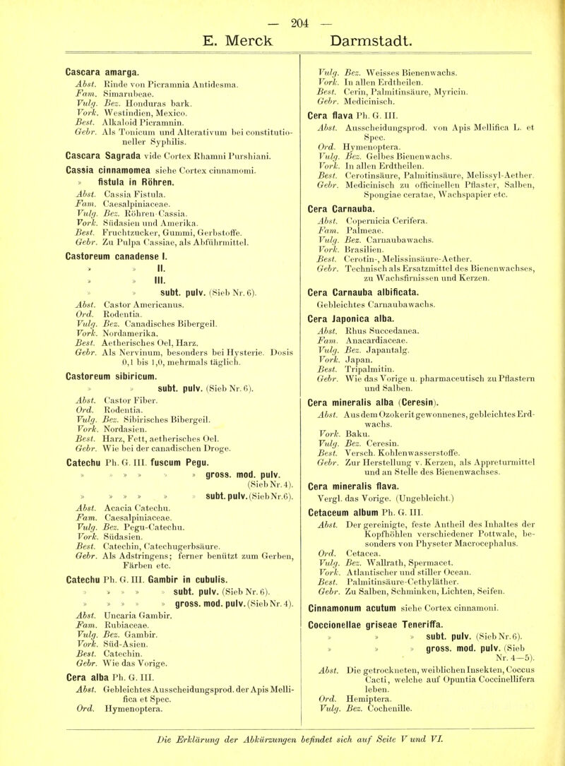 E. Merck Darmstadt. Cascara amarga. Abst. Rinde von Picramnia Antidesma. Farn. Simarubeae. Vulg. Bez. Honduras bark. Vork. Westindien, Mexico. Best. Alkaloid Picramnin. Gebr. Als Tonicum und Alterativum bei constitutio- neller Syphilis. Cascara Sagrada vide Cortex Rhamni Pursbiani. Cassia cinnamomea siehe Cortex cinnamoini. fistula in Röhren. Abst. Cassia Fistula. Favi. Caesalpiniaceae. Vulg. Bez. Röhren-Cassia. Vorh. Südasieu und Amerika. Best. Fruchtzucker, Gummi, Gerbstoffe. Gebr. Zu Pnlpa Cassiae, als Abführmittel. Castoreum canadense I. II. » III. SUbt. pulv. (Sieb Nr. 6). Abst. Castor Americanus. Ord. Rodentia. Vulg. Bez. Canadisches Bibergeil. Vorh. Nordamerika. Best. Aetherisches Oel, Harz. Gebr. Als Nervinum, besonders bei Hysterie. Dosis .0,1 bis 1,0, mehrmals täglich. Castoreum sibiricum. SUbt. pulv. (Sieb Nr. 6). Abst. Castor Fiber. Ord. Rodentia. Vulg. Bez. Sibirisches Bibergeil. Vorh. Nordasien. Best. Harz, Fett, aetherisches Oel. Gebr. Wie bei der canadischen Droge. Catechu Ph. G. DI. fuscum Pegu. » >  gross, mod. pulv. (Sieb Nr. 4). » ■» » » >' Subt. pulv.(SiebNr.6). Abst. Acacia Catechu. Farn. Caesalpiniaceae. Vulg. Bez. Pegu-Catechu. Vork. Südasien. Best. Catechin, Catechugerbsäure. Gebr. Als Adstringens; ferner benützt zum Gerben, Färben etc. Catechu Ph. G. UI. Gambir in cubulis. » > » subt. pulv. (Sieb Nr. 6). » > gross, mod. pulv. (Sieb Nr. 4). Abst. Uncaria Gambir. Farn. Rubiaceae. Vulg. Bez. Gambir. Vork. Süd-Asien. Best. Catechin. Gebr. Wie das Vorige. Cera alba Ph. G. in. Abst. Gebleichtes Ausscheidungsprod. der Apis Melli- fica et Spec. Ord. Hymenoptera. Vulg. Bez. Weisses Bienenwachs. Vork. In allen Erdtheilen. Best. Cerin, Palmitinsäure, Myricin. Oebr. Medicinisch. Cera flava Ph. G. IH. Abst. Ausscheidungsprod. von Apis Mellifica L. et Spec. Ord. Hymenoptera. Vulg. Bez. Gelbes Bienenwachs. Vork. In allen Erdtheilen. Best. Cerotinsäure, Palmitinsäure, Melissyl-Aether. Gebr. Medicinisch zu officinellen Pflaster, Salben, Spongiae ceratae, Wachspapier etc. Cera Carnauba. Abst. Copernicia Cerifera. Farn. Palmeae. Vulg. Bez. Carnaubawachs. Vork. Brasilien. Best. Cei'otin-, Melissinsäure-Aether. Gebr. Technisch als Ersatzmittel des Bienenwachses, zu Wachsfiniissen und Kerzen. Cera Carnauba albificata. Gebleichtes Carnaubawachs. Cera Japonica alba. Abst. Rhus Succedanea. Farn. Anacardiaceae. Vulg. Bez. Japantalg. Vork. Japan. Best. Tripalmitin. Gebr. Wie das Vorige u. pharmaceutisch zu Pflastern und Salben. Cera mineralis alba (Ceresin). Abst. Aus dem Ozokerit gewonnenes, gebleichtes Erd- wachs. Vork. Baku. Vulg. Bez. Ceresin. Best. Versch. Kohlenwasserstoffe. Gebr. Zur Herstellung v. Kei'zen, als Appreturmittel und an Stelle des Bienenwachses. Cera mineralis flava. Vergl. das Vorige. (Ungebleicht.) Cetaceum album Ph. G. III. Abst. Der gereinigte, feste Antheil des Inhaltes der Kopfhöhlen verschiedener Pottwale, be- sonders von Physeter Macrocephalus. Ord. Cetacea. Vulg. Bez. Wallrath, Spermacet. Vorh. Atlantischer und stiller Ocean. Best. Palmitinsäure-Cethyläther. Gebr. Zu Salben, Schminken, Lichten, Seifen. Cinnamonum acutum siehe Cortex cinnamoni. Coccionellae griseae TenerifTa. subt. pulv. (Sieb Nr. 6). < gross, mod. pulv. (Sieb Nr. 4-5). Abst. Die getrockneten, weiblichen Insekten, Coccus Cacti, welche auf Opuntia Coccinellifera leben. Ord. Hemiptera. Vulg. Bez. Cochenille.