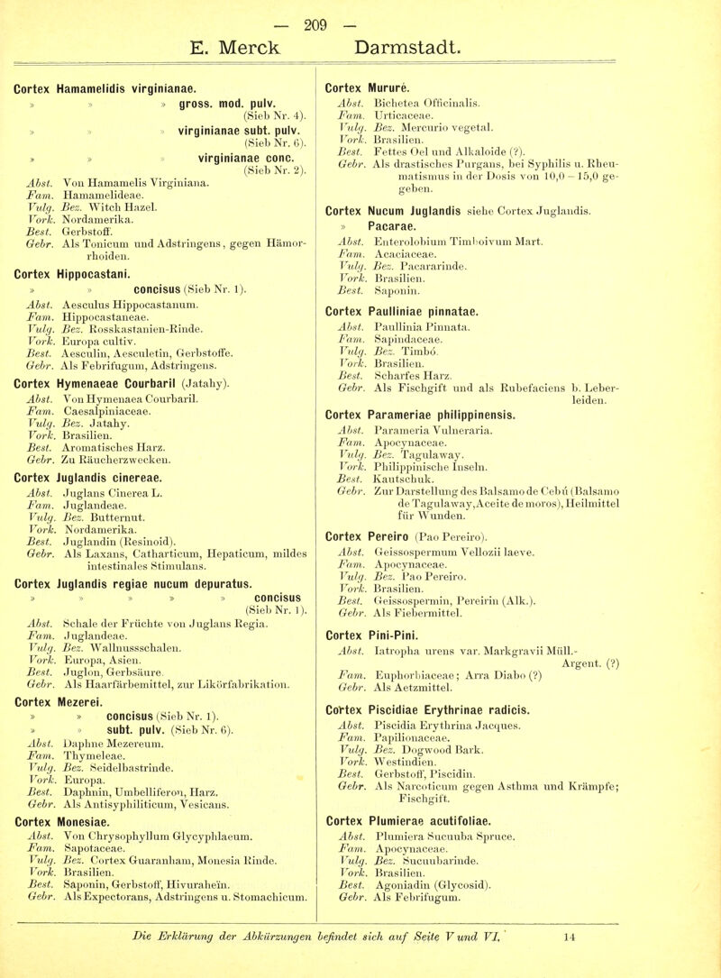 E. Merck Darmstadt. Cortex Hamamelidis virginianae. > gross, mod. pulv. (Sieb Nr. 4). » » virginianae subt. pulv. (Sieb Nr. 6). » » virginianae conc. (Sieb Nr. 2). Ahst. Von Hamamelis Virginiana. Farn. Hamamelideae. Vulg. Bez. Witcb Hazel. Vorh. Nordamerika. Best. Gerbstofi'. Gebr. Als Tonicum und Adstringens, gegen Hämor- rhoiden. Cortex Hippocastani. » > COncisus (Sieb Nr. 1). Ahst. Aesculus Hippocastanum. Farn. Hippocastaneae. Vulg. Bez. Rosskastanien-Rinde. Vork. Europa cultiv. Best. Aesculin, Aesculetin, Gerbstoffe. Oehr. Als Felirifuguni, Adstringens. Cortex Hymenaeae Courbaril (Jatahy). Ahst. Von Hymenaea Courbaril. Farn. Caesalpiniaceae. Vulg. Bez. Jataby. Vorh. Brasilien. Best. Aromatisches Harz. Oehr. Zu Eäucherzwecken. Cortex Juglandis cinereae. Ahst. Juglans Cinerea L. Farn. Juglandeae. Vidg. Bez. Butternut. Vorh. Nordamerika. Best. Juglandin (Resinoid). Gebr. Als Laxans, Catharticum, Hepaticum, mildes intestinales Stimulans. Cortex Juglandis regiae nucum depuratus. >) ^> » > ooncisus (Sieb Nr. 1). Ahst. Schale der Früchte von Juglans Regia. Farn. Juglandeae. Vulg. Bez. Wallnussschalen. Vorh. Europa, Asien. Best. Juglon, Gerbsäure. Oehr. Als Haarfärbemittel, zur Likörfabrikation. Cortex Mezerei. » » COncisus (Sieb Nr. 1). subt. pulv. (Sieb Nr. 6). Ahst. Daphne Mezereum. Farn. Thymeleae. Vulg. Bez. Seidelbastrinde. Vork. Europa. Best. Daphnin, Umbelliferon, Harz. Gebr. Als Antisyphiliticum, Vesicans. Cortex Monesiae. Ahst. Von Chrysophyllum Glycyplilaeum. Farn. Sapotaceae. Vulg. Bez. Cortex Guaranliam, Monesia Rinde. Vorh. Brasilien. Best. Saponin, Gerbstoff, Hivurahein. Gebr. Als Expectorans, Adstringens u. Stomachicum. Cortex Murure. Ahst. Biehetea Ofticinalis. Farn, Urticaceae. Vulg. Bez. Mercurio vegetal. Vorh. Brasilien. Best. Fettes Oel und Alkaloide (?). Oehr. Als drastisches Purgans, bei Syphilis u. Rheu- matismus in der Dosis von 10,0 — 15,0 ge- geben. Cortex Nucum Juglandis siehe Cortex Juglandis. > Pacarae. Ahst. Enterolobium Timlioivum Mart. Fnm. Acaciaceae. Vulg. Bez. Pacararinde. Vorh. Brasilien. Best. Saponin. Cortex Paulliniae pinnatae. Ab,st. Paullinia Pinnata. Fam. Sapindaceae. Vulg. Bez. Timbö. Vorh. Brasilien. Best. Scharfes Harz. Oehr. Als Fischgift und als Rubefaciens b. Leber- leiden. Cortex Parameriae philippinensis. Ahst. Parameria Vulneraria. Fam. Apocynaceae. Vulg. Bez. Tagulaway. Vorh. Philippinische Inseln. Best. Kautschuk. Gebr. Zur Darstellung des Balsamo de Cebu (Balsamo de Tagulaway, Aceite de moros), Heilmittel für Wunden. Cortex Pereiro (Pao Pereiro). Ahst. Geissospermum Vellozii laeve. Fam. Apocynaceae. Vulg. Bez. Pao Pereiro. Vork. Brasilien. Best. Geissospemiin, Pereirin (Alk.). Gebr. Als Fiebermittel. Cortex Pini-Pini. Ahst. Litropha urens var. Markgravii Müll.- Argent. (?) Favi. Euphorliiaceae ; An-a Diabo (?) Gebr. Als Aetzmittel. CoVtex Piscidiae Erythrlnae radicis. Ahst. Piscidia Erytlirina Jacijues. Fara. Papilionaeeae. Vulg. Bez. Dogwood Bark. Vorh. Westindien. Best. Gerbstoff, Piscidin. Gebr. Als Narcutieum gegen Asthma und Krämpfe; Fischgift. Cortex Plumierae aoutifoliae. Ahst. Pliiiiiicra Sucuuba Spruce. Fam. Apocynaceae. 1 ulg. Bez. Sucuubarinde. Vörie. Brasilien. Best. Agoniadin (Glycosid). Oehr. Als Febrifugum.