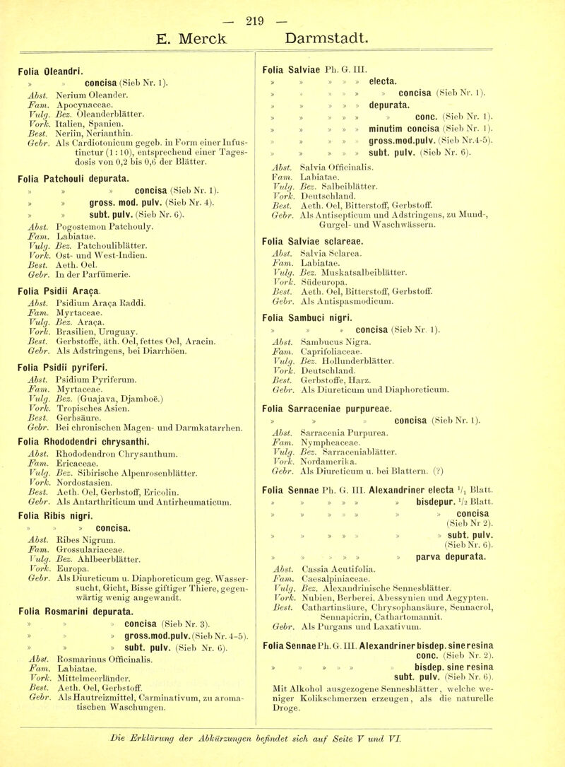 E. Merck Darmstadt. Folia Oleandri. concisa(SiebNr. 1). Äbst. Nerium Oleander. JPam. Apocynaceae. Vtilg. Bez. Oleanderblätter. Vork. Italien, Spanien. Best. Neriin, Neriantliin. Gebr. Als C'ardiotonieum gegeb. in Form einer lufus- tinctur (1:10), entsprechend einer Tages- d(jsis von 0,2 bis 0,6 der Blätter. Folia Patchouli depurata. » » » concisa (Sieb Nr. 1). » » gross, mod. pulv. (Sieb Nr. 4). » » subt. pulv. (Sieb Nr. G). Äbst. Pogostemon Patchouly. Farn. Labiatae. Vulg. Bez. Patchouliblätter. Vork. Ost- und West-Indien. Best. Aeth. Oel. Gebr. In der Parfümerie. Folia Psidii Araca. Äbst. Psidium Ara(;a Raddi. Farn. Myrtaceae. Vulg. Bez. Ara^a. Vork. Brasilien, Uruguay. Best. Gerbstotfe, äth. Oel, fettes Oel, Aracin. Gebr. Als Adstringens, bei Diarrhöen. Folia Psidii pyriferi. Abst. Psidium Pyriferum. Farn. Myrtaceae. Vulg. Bez. (Gruajava, Djamboe.) Vork. Tropisches Asien. Best. Gerljsäure. Gebr. Bei chronischen Magen- und Darmkatarrhen. Folia Rhododendri chrysanthi. Abst. Rhododendron Chrysanthum. Farn. Ericaceae. Vulg. Bez. Sibirische Alpenrosenblätter. Vork. Nordostasien. Best. Aeth. Oel, Gerbstoff, Ericolin. Gebr. Als Antarthriticum und Antirheumaticnm. Folia Ribis nigri. » > » concisa. Abst. Eibes Nigrum. Farn. Grossulariaceae. l'^dg. Bez. Ahlbeerblätter. Vork. Europa. Gebr. Als Diureticum u. Diaphoreticum geg. Wasser- sucht, Gicht, Bisse giftiger Thiere, gegen- wärtig wenig angewandt. Folia Rosmarini depurata. » concisa (Sieb Nr. 3). ' gross.ttiod.pulv.(SiebNr.4-5). » » » subt. pulv. (Sieb Nr. 6). Absi. Rosmarinus Officiualis. Farn. Labiatae. Vork. Mittelmeerländer. Best. Aeth. Oel, Gerbstoff. Gebr. Als Hautreizmittel, Carminativum, zu aroma- tischen Waschungen. Folia Salviae Ph, G. III. » » « electa. » > » » concisa (Sieb Nr. 1). » » » » » depurata. » » » » » > conc. (Sieb Nr. 1). » » » » minutim concisa (Sieb Nr. i). » » » » gross.mod.pulv. (Sieb Nr.4-5). » » » « -> subt. pulv. (Sieb Nr. 6). Abst. Salvia Officinalis. Farn. Labiatae. Vulg. Bez. Salbeiblätter. Vorli. Deutschland. Best. Aeth. Oel, Bitterstoff, Gerbstoff. Gebr. Als Antisepticum und Adstringens, zu Mund-, Gurgel- und Waschwässern. Folia Salviae sciareae. Abst. Salvia Sclarea. Farn. Labiatae. Vulg. Bez. Muskatsalbeiblätter. Vork. Südeuropa. Best. Aeth. Oel, Bitterstoff, Gerbstoff. Gebr. Als Antispasmodicuni. Folia Sambuci nigri. » ■> » concisa (Sieb Nr. l). Abst. Sambucus Nigra. Farn. Caprifoliaceae. Vulg. Bez. Hollunderblätter. Vork. Deutschland. Best. Gerbstoffe, Harz. Gebr. Als Diureticum und Diaphoreticum. Folia Sarraceniae purpureae. » » concisa (Sieb Nr. 1). Abst. Sarracenia Purpurea. Farn. Nympheaceae. Vulg. Bez. Sarraceniablätter. Vork. Nordamerika. Gebr. Als Diureticum u. bei Blattern. (V) Folia Sennae Ph. G. III. Alexandriner electa Vi Blatt. * » » » „ bisdepur. V2 Blatt. » » » > » •« ' concisa (Sieb Nr 2). » » » » » » » subt. pulv. (Sieb Nr. 6). » » >. » » » parva depurata. Abst. Cassia Acutifolia. Farn. Caesalpiniaceae. Vulg. Bez. Alexandrinische Sennesblätter. Vork. Nubien, Berberei, Abessynien und Aegypten. Best. Cathartinsäure, Chrysophansäure, Sennacrol, Sennapicrin, Cathartomannit. Gebr. Als Purgans und Laxativum. Folia Sennae Ph. G.III. Alexandriner bisdep. sine resina conc. (Sieb Nr. 2). bisdep. sine resina subt. pulv. (Sieb Nr. 6). Mit Alkohol ausgezogene Sennesblätter, welche we- niger Kolikschmerzen erzeugen, als die naturelle Droge.