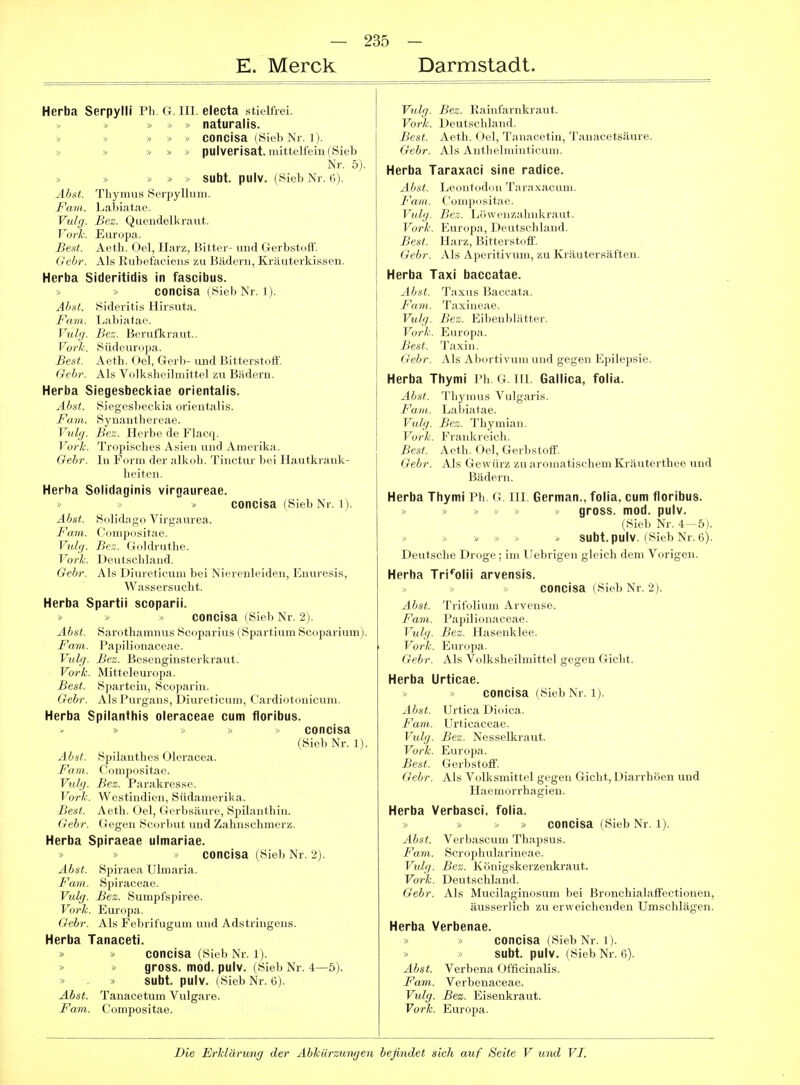 E. Merck Darmstadt. Herba Serpylli Ph. G. III. electa stieltVei. » » naturalis. » » » » » concisa (Sieb Nr. 1). » » » » pulverisat. mittelfein (Sieb Nr. 5). » » » » - subt. pulv. (Sieb Nr. 6). Abst. Thymus SerpylluIII. Farn. Labiatae. Vulg. Bez. Quendelkraut. Vork. Europa. Best. Aeth. Oel, Harz, Bitter- und Gerbstoff. Gebr. Als Kubefaciens zu Bädern, Kräuterkissen. Herba Sideritidis in fascibus. » concisa (Sieb Nr. Ij. Abst. Sideritis Hirsuta. Farn. Labiatae. Vulg. Bez. Berufkraut.. Vo7-Jc. Südeuropa. Best. Aeth. Oel, Gerb- und Bitterstoff. Gebr. Als Volksheilmittel zu Bädern. Herba Siegesbecl<iae orientalis. Abst. Sicgcsl)<>cki;i orientalis. Farn. Syu.-uithi'ii ae. Vulg. Bez. Herbe de Flacq. Vork. Tropisches Asien und Amerika. Gebr. In Form der alkoh. Tinctur bei Hautkrank- heiten. Herba Solidaginis virgaureae. concisa (Sieb Nr. 1). Abst. Suli(|;mn Viri;;inrea. Farn. ('o,„|H,sit.-,r.' Vulg. Hr.. (Inl.lnithe. Vörie. D.MifscIiland. Gebr. Als Uiureticum bei Nierenleiden, Enuresis, Wassersucht. Herba Spartii scoparii. » » » concisa (Sieb Nr. 2). Abst. Sarothamnus Sooparius (Spartium Scoparium). Farn. Papilionaceae. Vulg. Bez. Besenginsterkraut. Vork. Mitteleuropa. Best. Spartein, Scoparin. Gebr. Als Purgans, Diureticum, Cardiotonicum. Herba Spllanthis oleraceae cum floribus. » ■« » concisa (Sieb Nr. 1). Abat. Spilanthes Oleracea. Farn. Compositae. Vulg. Bez. Parakresse. Vork. Westindien, Südamerika. Best. Aeth. Oel, Gerbsäure, Spüanthin. Gebr. Gegen Scorbut und Zahnschmerz. Herba Spiraeae ulmariae. » » >> concisa (Sieb Nr. 2). Abst. Spiraea Ulmaria. Farn. Spiraceae. Vulg. Bez. Sumpfspiree. Vork. Em-opa. Gebr. Als Febrifugum und Adstringens. Herba Tanaceti. » » concisa (Sieb Nr. 1). » » gross, mod. pulv. (Sieb Nr. 4—5). » » subt. pulv. (Sieb Nr. 6). Abst. Tanacetum Vulgare. Farn. Compositae. Vulg. Bez. Kainfarnkraut. Vork. Deutschland. Best. Aeth. Oel, Tanacetin, Tanacetsäure. Gebr. Als Anthelminticum. Herba Taraxaci sine radice. Abst. Leontodon Taraxacum. Farn. Compositae. Vulg. Bez. Löwenzahnkraut. Vork. Europa, Deutschland. Best. Harz, Bitterstoff. Gebr. Als Aperitivum, zu Kräutersäften. Herba Taxi baccatae. Abst. Taxus Baccata. Farn. Taxineae. Vulg. Bez. Eibenblätter. Vork. Europa. Best. Taxin. Gebr. Als Abortivum und gegen Epilepsie. Herba Thymi Ph. G. HI. Gallica, folia. Abst. Thymus Vulgaris. Farn. Labiatae. Vulg. Bez. Thymian. Vork. Frankreich. Best. Aeth. Oel, Gerbstoff. Gebr. Als Gewürz zu aromatischem Kräuterthee und Bädern. Herba Thymi Ph. G III. German., folia, cum floribus. gross, mod. pulv. (Sieb Nr. 4-5). > . subt. pulv. (Sieb Nr. 6). Deutsche Droge; im llebrigen gleich dem Vorigen. Herba Tri^olii arvensis. concisa (Sieb Nr. 2). Abst. Trifolium Arvense. Farn. Papilionaceae. Vulg. Bez. Hasenklee. Vork. Europa. Gebr. Als Volksheilmittel gegen Gicht. Herba Urticae. concisa (Sieb Nr. 1). Abst. Urtica Dioica. Farn. Urticaceae. Vulg. Bez. Nesselkraut. Vork. Europa. Best. Gerbstoff. Gebr. Als Volksmittel gegen Gicht, Diarrhöen und Haemorrhagien. Herba Verbasci, folia. » » >, » concisa (Sieb Nr. l). Abst. Verbascum Thapsus. Farn. Scrophularineae. Vulg. Bez. Königskerzenkraut. Vork. Deutschland. Gebr. Als Mucilaginosum bei Bronchialaffectionen, äusserlich zu erweichenden Umschlägen. Herba Verbenae. concisa (Sieb Nr. 1). subt. pulv. (Sieb Nr. 6). Abst. Verbena Officinalis. Farn. Verbenaceae. Vulg. Bez. Eisenkraut. Vork. Europa.