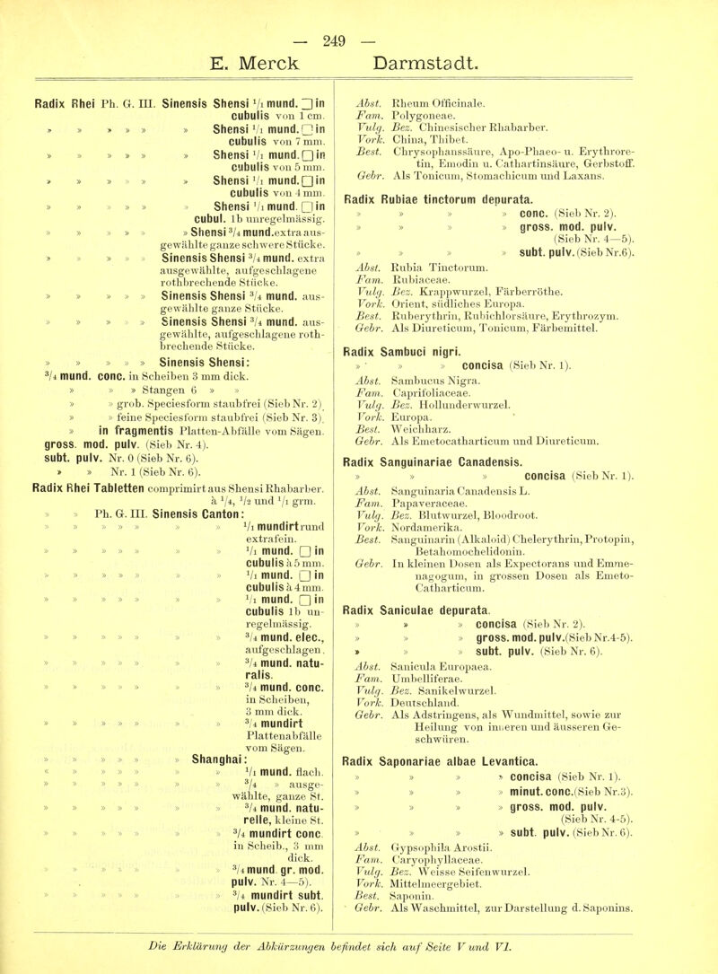 E. Merck Darmstadt. Radix Rhei Ph. G. m. Sinensis Stiensi Vimund.□in cubulis von 1 cm. » » » » » » Sliensi /i mund.Gin cubulis von 7 mm. » » » » » » Sliensi Vi mund.QiR cubulis v(]n 5 mm. » » » » » Shensi',1 mund.Qin cubulis von Imm. » » » » » Shensi'/i mund. Clin CUbul. Ib unregelmässig. » » » » » »Shensiä/iitiund.extra aus- gewählte ganze schwere Stücke. » » » » » Sinensis Shensi =*/4mund. extra ausgewählte, aufgeschlagene rothbrechende Stücke. » » » » » Sinensis Shensi mund. aus- gewählte ganze Stücke. » » » > » Sinensis Shensi mund. aus- gewählte, aufgeschlagene roth- brechende Stücke. » » > » Sinensis Sliensi: 3/4 mund. COnc. in Scheiben 3 mm dick. » » » Stangen 6 » » » •>' grob. Speciesform staubfrei (Sieb Nr. 2) » » feine Speciesform staubfrei (Sieb Nr. 3). » in fragmentis Platten-Abfälle vom Sägen, gross, mod. pulv. (Sieb Nr. 4). SUbt. pulv. Nr. 0 (Sieb Nr. 6). » Nr. 1 (Sieb Nr. 6). Radix Rhei Tabletten comprimirt aus shensi Rhabarber. ä ','4, und '/i gi'in- » > Ph. G. III. Sinensis Canton: > » > Vi mundirtrund extrafein. » » » » » » » Vi mund. □ in cubulis c\ 5 mm. >' » » » » » » Vi mund. □ in CUbulisk4mm. » » » » » » » Vi mund. □ in cubulis Ib un- regelmässig. » » » » » » » 3/4 mund. eiec, aufgeschlagen. » » » » » » » 3/4 mund. natu- ralis. » » » » » » » mund. conc. in Scheiben, 3 mm dick. » » » » » » » 3/4 mundirt Plattenabfälle vom Sägen. » » » » » » Shanghai: « » » » » » Vi mund. flach. » » » » » » » ^ji » ausge- wählte, ganze St. » » » » » » » 3/^ mund. natu- relle, kleine St. » » » » » » mundirt conc in Scheib., :; iiini dick. » >> > ä/4mund. gr. mod. pulv. Nr. 4—5). » » » » » 3/4 mundirt subt. pulv. (Sieb Nr. 6). Äbst. Rheum Officinale. Farn. Polygoneae. Vulg. Bez. Chinesischer Rhabarber. Vork. China, Thibet. Best. Chrysophanssäure, Apo-Phaeo-u. Erythrore- tin, Emodin u. Cathartinsäure, Gerbstoff. Gebr. Als Tonicum, Stomachicum und Laxans. Radix Rubiae tinctorum depurata. > conc. (Sieb Nr. 2). < gross, mod. pulv. (Sieb Nr. 4—5). » subt. pulv. (Sieb Nr.6). Äbst. Rubia Tinctorum. Farn. Rubiaceae. Vulg. Bez. Krappwurzel, Färberröthe. Vork. Orient, südliches Europa. Best. Ruberythrin, Rubichlorsäure, Erythrozym. Gehr. Als Diureticum, Tonicum, Färbemittel. Radix Sambuci nigri. concisa (Sieb Nr. 1). Äbst Sambucus Nigra. Fani. Caprifoliaceae. Vulg. Bez. HoUunderwurzel. Vork. Europa. Best. Weichharz. Gebr. Als Emetocatharticum und Diureticum. Radix Sanguinariae Canadensis. » » » concisa (Sieb Nr. 1). Äbst. Sanguinaria Canadensis L. Farn. Papaveraceae. Vulg. Bez. Blutwurzel, Bloodroot. Vork. Nordamerika. Best. Sanguinarin (Alkaloid) Chelerythrin, Protopin, Betahomochelidoniu. Gebr. In kleinen Dosen als Expectorans und Emme- nagogum, in grossen Dosen als Emeto- Catliarticum. Radix Saniculae depurata. » » concisa (Sieb Nr. 2). » » » gross, med. pulv.(SiebNr.4-5). » » » subt. pulv. (Sieb Nr. 6). Äbst. Sanicula Europaea. Farn. Umbelliferae. Vulg. Bez. Sanikelwurzel. Vork. Deutschland. Gebr. Als Adstringens, als Wundmittel, sowie zur Heilung von inneren und äusseren Ge- schwüren. Radix Saponariae albae Levantica. » » !• concisa (Sieb Nr. l). >> » » minut. conc.(Sieb Nr.3). » » » » gross, mod. pulv. (Sieb Nr. 4-5). * » » subt. pulv. (Sieb Nr. 6). Äbst. Gypsophila Arostii. Fani. C'aryophyllaceae. Vtdg. Bez. Weisse Seifenwurzel. Vork. Mittelmeergebiet. Best. Saponin. Gebr. Als Waschmittel, zur Darstellung d.Saponins.