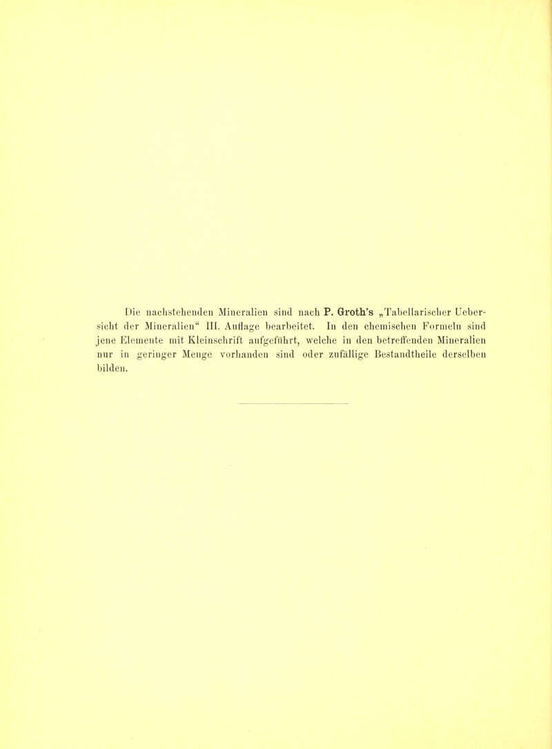 Die nachstehenden Mineralien sind nach P. Groth's „Tabellarisclier Ueber- sicht der Mineralien III. Auflage bearbeitet. In den chemischen Formeln sind jene Elemente mit Kleinschrift aufgeführt, welche in den betreffenden Mineralien nur in geringer Menge vorhanden sind oder zufällige Bestandtheile derselben bilden.